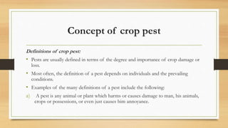 Concept of crop pest
Definitions of crop pest:
• Pests are usually defined in terms of the degree and importance of crop damage or
loss.
• Most often, the definition of a pest depends on individuals and the prevailing
conditions.
• Examples of the many definitions of a pest include the following:
a) A pest is any animal or plant which harms or causes damage to man, his animals,
crops or possessions, or even just causes him annoyance.
 