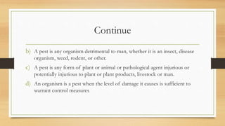 Continue
b) A pest is any organism detrimental to man, whether it is an insect, disease
organism, weed, rodent, or other.
c) A pest is any form of plant or animal or pathological agent injurious or
potentially injurious to plant or plant products, livestock or man.
d) An organism is a pest when the level of damage it causes is sufficient to
warrant control measures
 