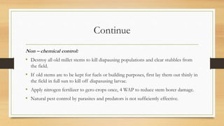 Continue
Non – chemical control:
• Destroy all old millet stems to kill diapausing populations and clear stubbles from
the field.
• If old stems are to be kept for fuels or building purposes, first lay them out thinly in
the field in full sun to kill off diapasusing larvae.
• Apply nitrogen fertilizer to gero crops once, 4 WAP to reduce stem borer damage.
• Natural pest control by parasites and predators is not sufficiently effective.
 