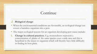 Continue
2. Biological change
• When the environmental conditions are favourable, an ecological change can
covert a harmless organism into a pest.
• The major ecological reasons for an organism developing pest status include:
i. Change in cultural practices. E.g. monocultures represent a
concentration of plants of the same species over a wide area and this is
beneficial to the insect or organism which will thereby have little difficulty
in finding its host plant.
 