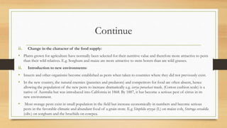 Continue
ii. Change in the character of the food supply:
• Plants grown for agriculture have normally been selected for their nutritive value and therefore more attractive to pests
than their wild relatives. E.g. Sorghum and maize are more attractive to stem borers than are wild grasses.
ii. Introduction to new environments:
• Insects and other organisms become established as pests when taken to countries where they did not previously exist.
• In the new country, the natural enemies (parasites and predators) and competitors for food are often absent, hence
allowing the population of the new pests to increase dramatically e.g. icerya purachasi mask. (Cotton cushion scale) is a
native of Australia but was introduced into California in 1868. By 1887, it has become a serious pest of citrus in its
new environment.
• Most storage pests exist in small population in the field but increase economically in numbers and become serious
pests in the favorable climatic and abundant food of a grain store. E.g Sitophilu oryzae (L) on maize cob, Stotroga cerealella
(oliv.) on sorghum and the bruchids on cowpea.
 