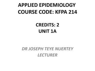 APPLIED EPIDEMIOLOGY
COURSE CODE: KFPA 214
CREDITS: 2
UNIT 1A
DR JOSEPH TEYE NUERTEY
LECTURER
 