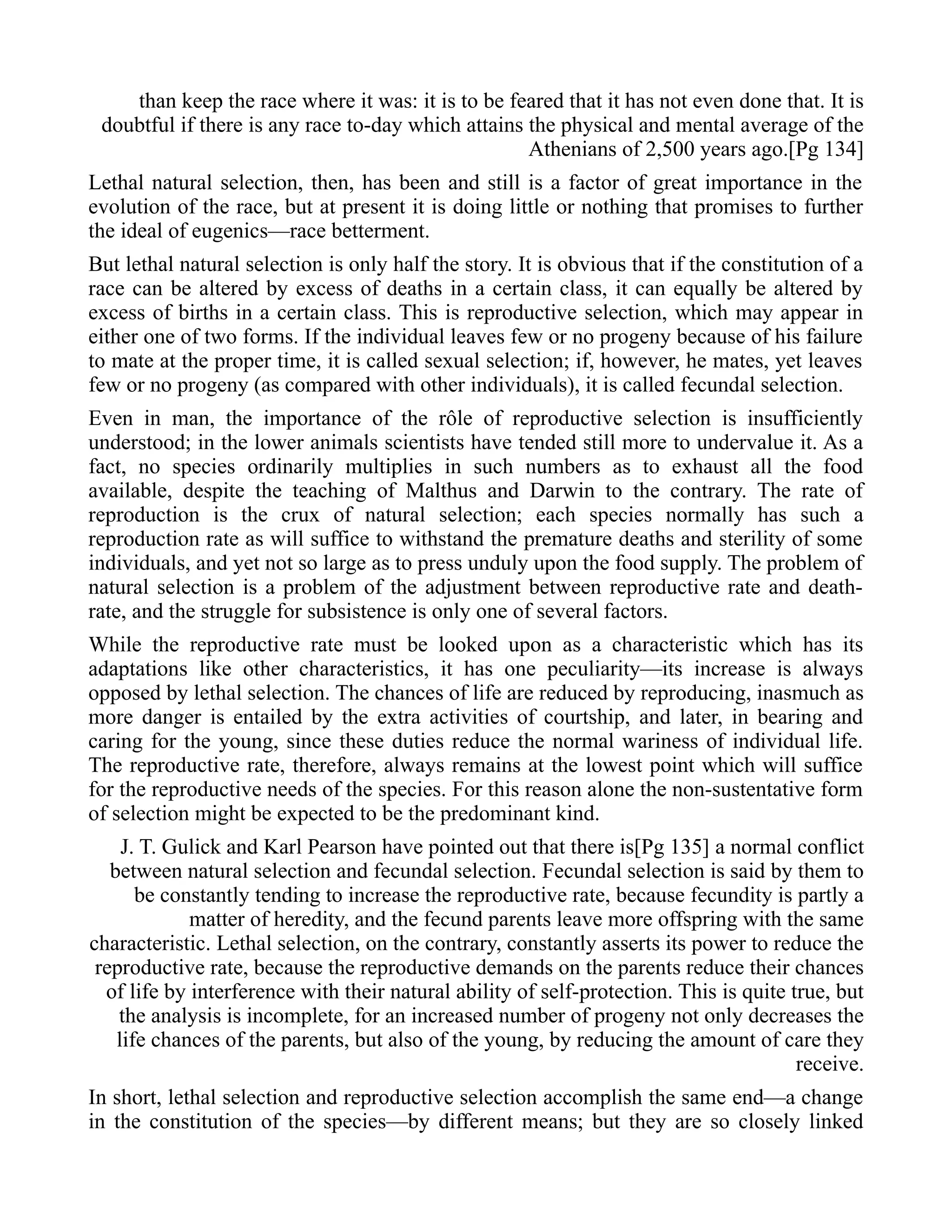than keep the race where it was: it is to be feared that it has not even done that. It is
doubtful if there is any race to-day which attains the physical and mental average of the
Athenians of 2,500 years ago.[Pg 134]
Lethal natural selection, then, has been and still is a factor of great importance in the
evolution of the race, but at present it is doing little or nothing that promises to further
the ideal of eugenics—race betterment.
But lethal natural selection is only half the story. It is obvious that if the constitution of a
race can be altered by excess of deaths in a certain class, it can equally be altered by
excess of births in a certain class. This is reproductive selection, which may appear in
either one of two forms. If the individual leaves few or no progeny because of his failure
to mate at the proper time, it is called sexual selection; if, however, he mates, yet leaves
few or no progeny (as compared with other individuals), it is called fecundal selection.
Even in man, the importance of the rôle of reproductive selection is insufficiently
understood; in the lower animals scientists have tended still more to undervalue it. As a
fact, no species ordinarily multiplies in such numbers as to exhaust all the food
available, despite the teaching of Malthus and Darwin to the contrary. The rate of
reproduction is the crux of natural selection; each species normally has such a
reproduction rate as will suffice to withstand the premature deaths and sterility of some
individuals, and yet not so large as to press unduly upon the food supply. The problem of
natural selection is a problem of the adjustment between reproductive rate and death-
rate, and the struggle for subsistence is only one of several factors.
While the reproductive rate must be looked upon as a characteristic which has its
adaptations like other characteristics, it has one peculiarity—its increase is always
opposed by lethal selection. The chances of life are reduced by reproducing, inasmuch as
more danger is entailed by the extra activities of courtship, and later, in bearing and
caring for the young, since these duties reduce the normal wariness of individual life.
The reproductive rate, therefore, always remains at the lowest point which will suffice
for the reproductive needs of the species. For this reason alone the non-sustentative form
of selection might be expected to be the predominant kind.
J. T. Gulick and Karl Pearson have pointed out that there is[Pg 135] a normal conflict
between natural selection and fecundal selection. Fecundal selection is said by them to
be constantly tending to increase the reproductive rate, because fecundity is partly a
matter of heredity, and the fecund parents leave more offspring with the same
characteristic. Lethal selection, on the contrary, constantly asserts its power to reduce the
reproductive rate, because the reproductive demands on the parents reduce their chances
of life by interference with their natural ability of self-protection. This is quite true, but
the analysis is incomplete, for an increased number of progeny not only decreases the
life chances of the parents, but also of the young, by reducing the amount of care they
receive.
In short, lethal selection and reproductive selection accomplish the same end—a change
in the constitution of the species—by different means; but they are so closely linked
 