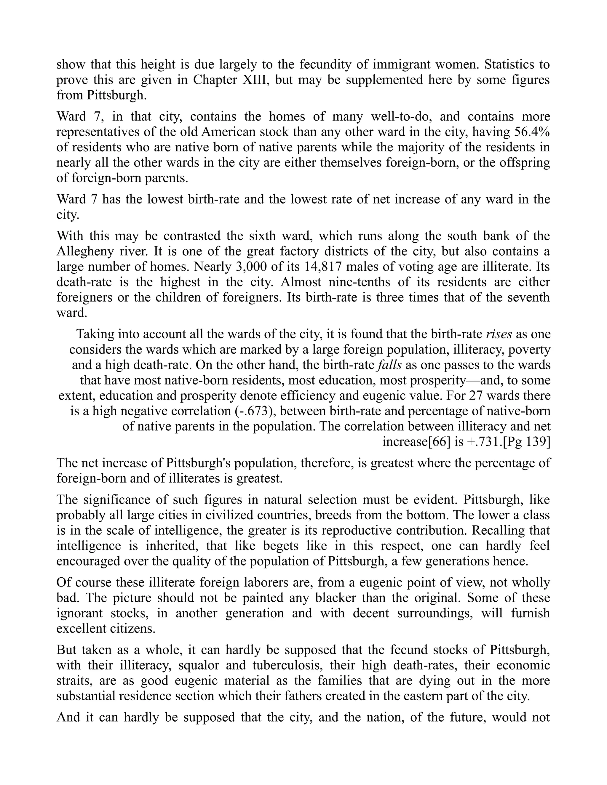 show that this height is due largely to the fecundity of immigrant women. Statistics to
prove this are given in Chapter XIII, but may be supplemented here by some figures
from Pittsburgh.
Ward 7, in that city, contains the homes of many well-to-do, and contains more
representatives of the old American stock than any other ward in the city, having 56.4%
of residents who are native born of native parents while the majority of the residents in
nearly all the other wards in the city are either themselves foreign-born, or the offspring
of foreign-born parents.
Ward 7 has the lowest birth-rate and the lowest rate of net increase of any ward in the
city.
With this may be contrasted the sixth ward, which runs along the south bank of the
Allegheny river. It is one of the great factory districts of the city, but also contains a
large number of homes. Nearly 3,000 of its 14,817 males of voting age are illiterate. Its
death-rate is the highest in the city. Almost nine-tenths of its residents are either
foreigners or the children of foreigners. Its birth-rate is three times that of the seventh
ward.
Taking into account all the wards of the city, it is found that the birth-rate rises as one
considers the wards which are marked by a large foreign population, illiteracy, poverty
and a high death-rate. On the other hand, the birth-rate falls as one passes to the wards
that have most native-born residents, most education, most prosperity—and, to some
extent, education and prosperity denote efficiency and eugenic value. For 27 wards there
is a high negative correlation (-.673), between birth-rate and percentage of native-born
of native parents in the population. The correlation between illiteracy and net
increase[66] is +.731.[Pg 139]
The net increase of Pittsburgh's population, therefore, is greatest where the percentage of
foreign-born and of illiterates is greatest.
The significance of such figures in natural selection must be evident. Pittsburgh, like
probably all large cities in civilized countries, breeds from the bottom. The lower a class
is in the scale of intelligence, the greater is its reproductive contribution. Recalling that
intelligence is inherited, that like begets like in this respect, one can hardly feel
encouraged over the quality of the population of Pittsburgh, a few generations hence.
Of course these illiterate foreign laborers are, from a eugenic point of view, not wholly
bad. The picture should not be painted any blacker than the original. Some of these
ignorant stocks, in another generation and with decent surroundings, will furnish
excellent citizens.
But taken as a whole, it can hardly be supposed that the fecund stocks of Pittsburgh,
with their illiteracy, squalor and tuberculosis, their high death-rates, their economic
straits, are as good eugenic material as the families that are dying out in the more
substantial residence section which their fathers created in the eastern part of the city.
And it can hardly be supposed that the city, and the nation, of the future, would not
 
