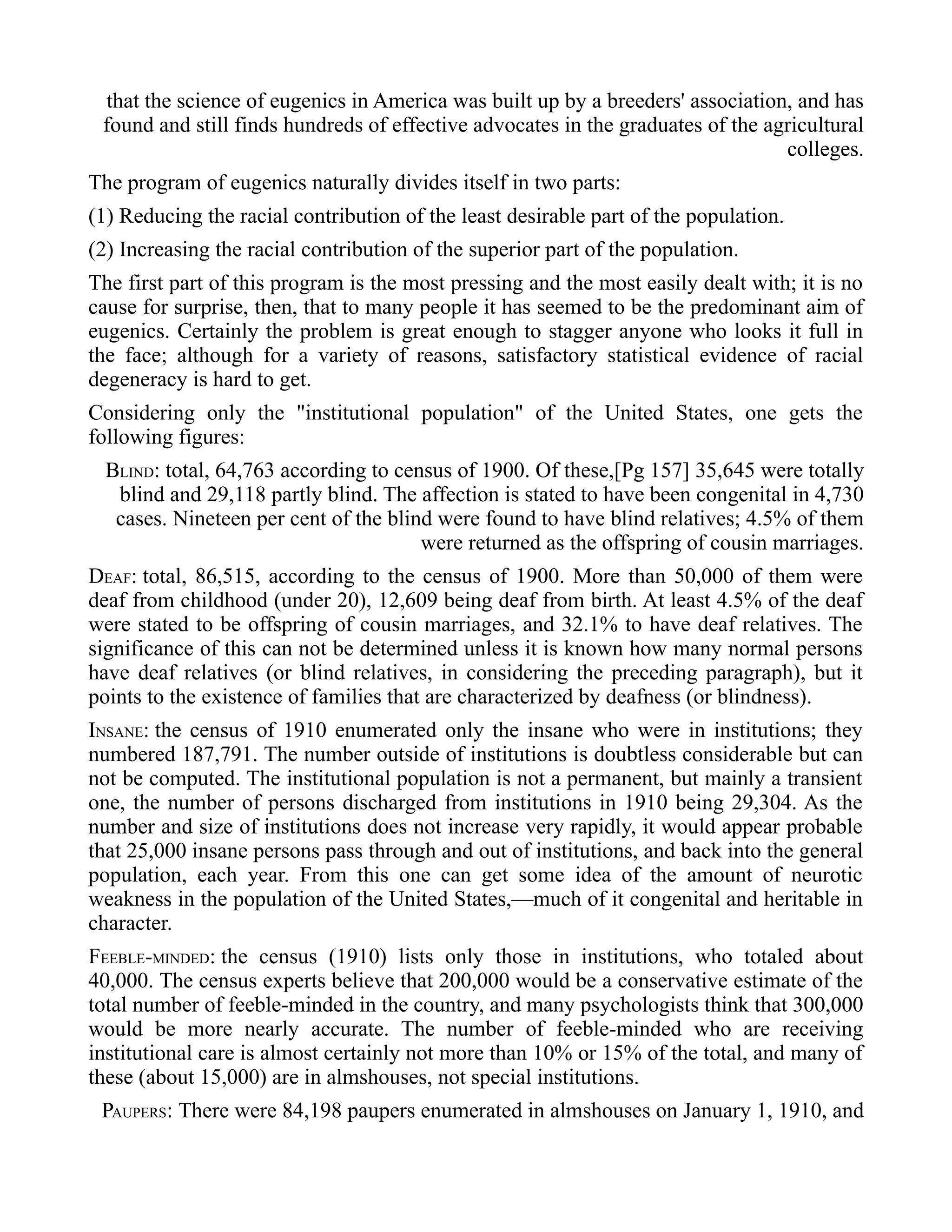 that the science of eugenics in America was built up by a breeders' association, and has
found and still finds hundreds of effective advocates in the graduates of the agricultural
colleges.
The program of eugenics naturally divides itself in two parts:
(1) Reducing the racial contribution of the least desirable part of the population.
(2) Increasing the racial contribution of the superior part of the population.
The first part of this program is the most pressing and the most easily dealt with; it is no
cause for surprise, then, that to many people it has seemed to be the predominant aim of
eugenics. Certainly the problem is great enough to stagger anyone who looks it full in
the face; although for a variety of reasons, satisfactory statistical evidence of racial
degeneracy is hard to get.
Considering only the "institutional population" of the United States, one gets the
following figures:
BLIND: total, 64,763 according to census of 1900. Of these,[Pg 157] 35,645 were totally
blind and 29,118 partly blind. The affection is stated to have been congenital in 4,730
cases. Nineteen per cent of the blind were found to have blind relatives; 4.5% of them
were returned as the offspring of cousin marriages.
DEAF: total, 86,515, according to the census of 1900. More than 50,000 of them were
deaf from childhood (under 20), 12,609 being deaf from birth. At least 4.5% of the deaf
were stated to be offspring of cousin marriages, and 32.1% to have deaf relatives. The
significance of this can not be determined unless it is known how many normal persons
have deaf relatives (or blind relatives, in considering the preceding paragraph), but it
points to the existence of families that are characterized by deafness (or blindness).
INSANE: the census of 1910 enumerated only the insane who were in institutions; they
numbered 187,791. The number outside of institutions is doubtless considerable but can
not be computed. The institutional population is not a permanent, but mainly a transient
one, the number of persons discharged from institutions in 1910 being 29,304. As the
number and size of institutions does not increase very rapidly, it would appear probable
that 25,000 insane persons pass through and out of institutions, and back into the general
population, each year. From this one can get some idea of the amount of neurotic
weakness in the population of the United States,—much of it congenital and heritable in
character.
FEEBLE-MINDED: the census (1910) lists only those in institutions, who totaled about
40,000. The census experts believe that 200,000 would be a conservative estimate of the
total number of feeble-minded in the country, and many psychologists think that 300,000
would be more nearly accurate. The number of feeble-minded who are receiving
institutional care is almost certainly not more than 10% or 15% of the total, and many of
these (about 15,000) are in almshouses, not special institutions.
PAUPERS: There were 84,198 paupers enumerated in almshouses on January 1, 1910, and
 