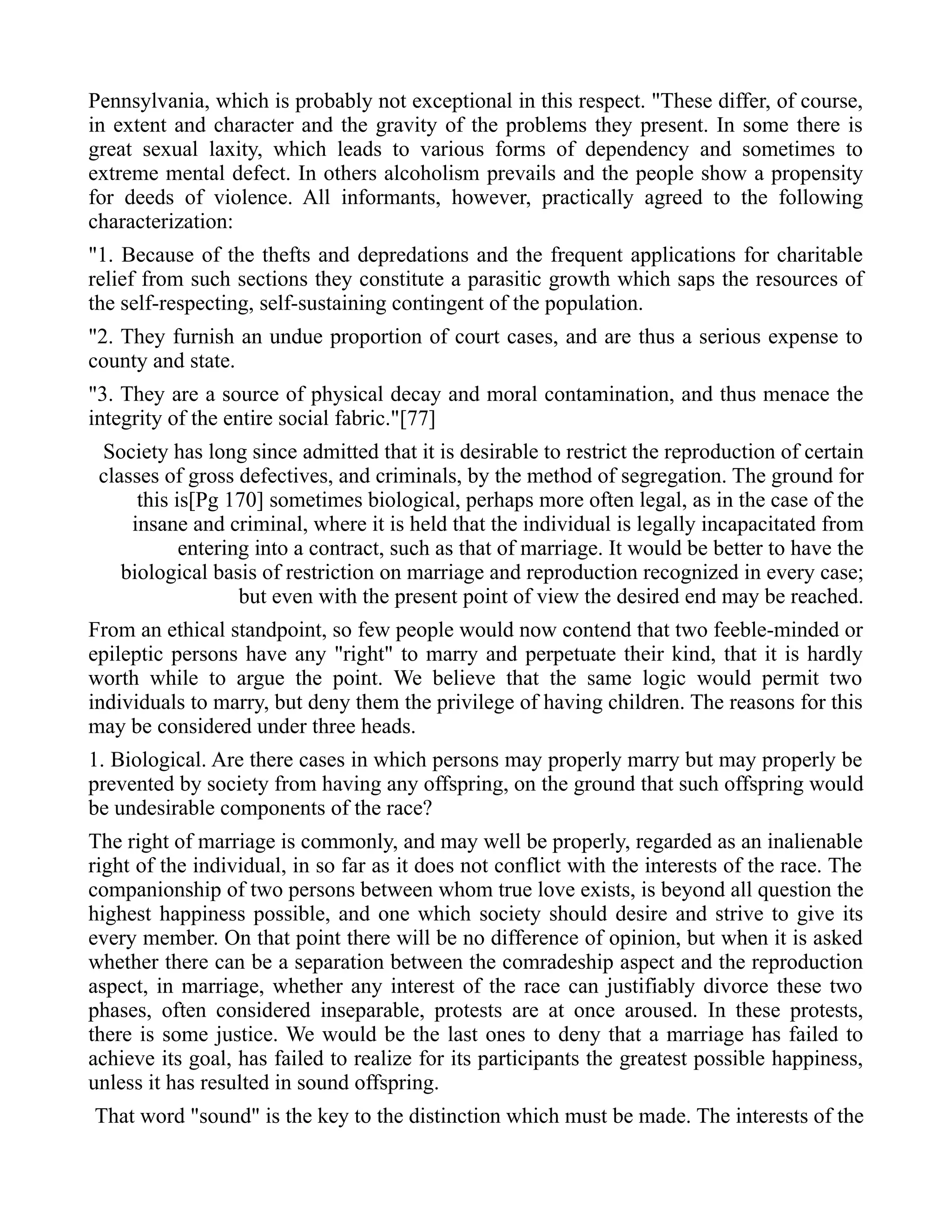 Pennsylvania, which is probably not exceptional in this respect. "These differ, of course,
in extent and character and the gravity of the problems they present. In some there is
great sexual laxity, which leads to various forms of dependency and sometimes to
extreme mental defect. In others alcoholism prevails and the people show a propensity
for deeds of violence. All informants, however, practically agreed to the following
characterization:
"1. Because of the thefts and depredations and the frequent applications for charitable
relief from such sections they constitute a parasitic growth which saps the resources of
the self-respecting, self-sustaining contingent of the population.
"2. They furnish an undue proportion of court cases, and are thus a serious expense to
county and state.
"3. They are a source of physical decay and moral contamination, and thus menace the
integrity of the entire social fabric."[77]
Society has long since admitted that it is desirable to restrict the reproduction of certain
classes of gross defectives, and criminals, by the method of segregation. The ground for
this is[Pg 170] sometimes biological, perhaps more often legal, as in the case of the
insane and criminal, where it is held that the individual is legally incapacitated from
entering into a contract, such as that of marriage. It would be better to have the
biological basis of restriction on marriage and reproduction recognized in every case;
but even with the present point of view the desired end may be reached.
From an ethical standpoint, so few people would now contend that two feeble-minded or
epileptic persons have any "right" to marry and perpetuate their kind, that it is hardly
worth while to argue the point. We believe that the same logic would permit two
individuals to marry, but deny them the privilege of having children. The reasons for this
may be considered under three heads.
1. Biological. Are there cases in which persons may properly marry but may properly be
prevented by society from having any offspring, on the ground that such offspring would
be undesirable components of the race?
The right of marriage is commonly, and may well be properly, regarded as an inalienable
right of the individual, in so far as it does not conflict with the interests of the race. The
companionship of two persons between whom true love exists, is beyond all question the
highest happiness possible, and one which society should desire and strive to give its
every member. On that point there will be no difference of opinion, but when it is asked
whether there can be a separation between the comradeship aspect and the reproduction
aspect, in marriage, whether any interest of the race can justifiably divorce these two
phases, often considered inseparable, protests are at once aroused. In these protests,
there is some justice. We would be the last ones to deny that a marriage has failed to
achieve its goal, has failed to realize for its participants the greatest possible happiness,
unless it has resulted in sound offspring.
That word "sound" is the key to the distinction which must be made. The interests of the
 