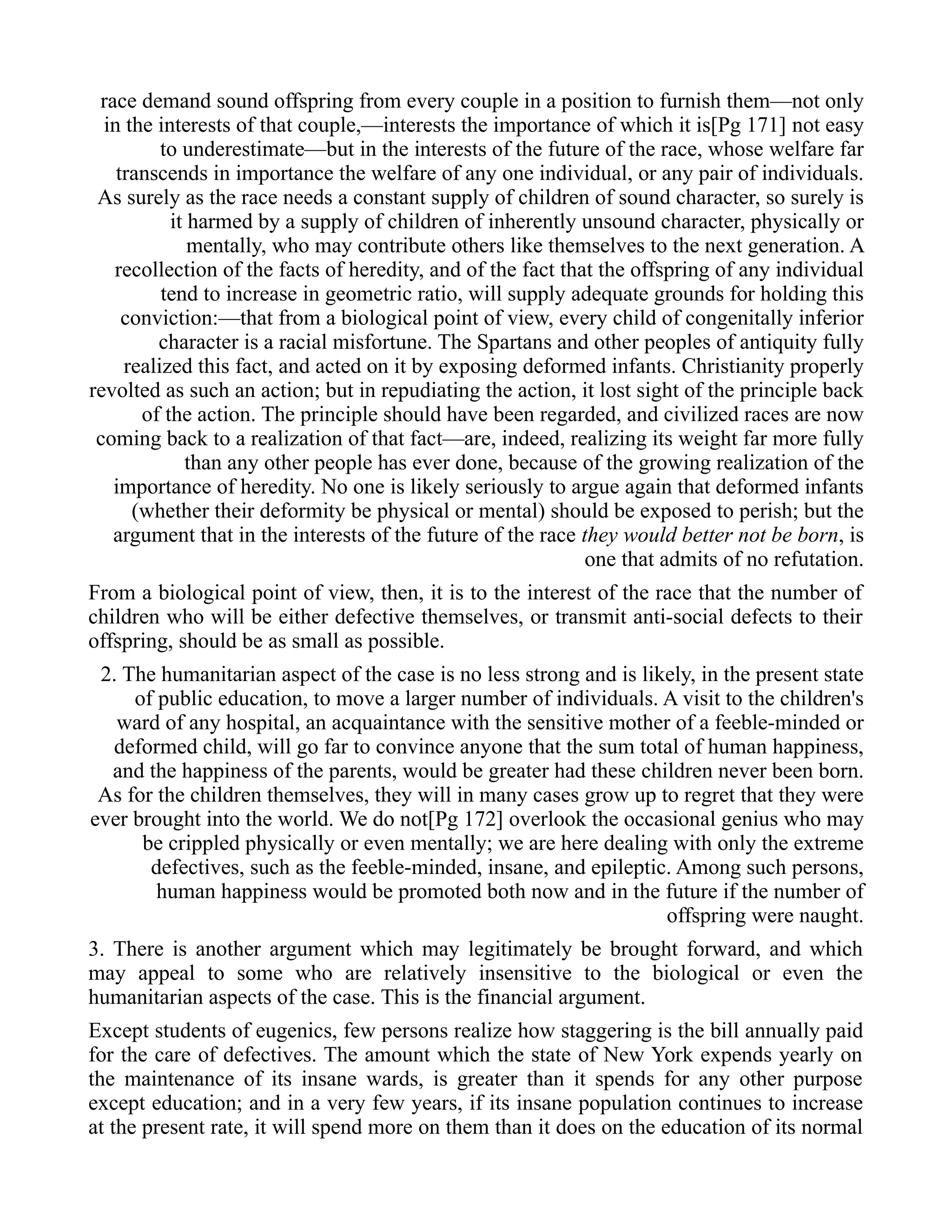 race demand sound offspring from every couple in a position to furnish them—not only
in the interests of that couple,—interests the importance of which it is[Pg 171] not easy
to underestimate—but in the interests of the future of the race, whose welfare far
transcends in importance the welfare of any one individual, or any pair of individuals.
As surely as the race needs a constant supply of children of sound character, so surely is
it harmed by a supply of children of inherently unsound character, physically or
mentally, who may contribute others like themselves to the next generation. A
recollection of the facts of heredity, and of the fact that the offspring of any individual
tend to increase in geometric ratio, will supply adequate grounds for holding this
conviction:—that from a biological point of view, every child of congenitally inferior
character is a racial misfortune. The Spartans and other peoples of antiquity fully
realized this fact, and acted on it by exposing deformed infants. Christianity properly
revolted as such an action; but in repudiating the action, it lost sight of the principle back
of the action. The principle should have been regarded, and civilized races are now
coming back to a realization of that fact—are, indeed, realizing its weight far more fully
than any other people has ever done, because of the growing realization of the
importance of heredity. No one is likely seriously to argue again that deformed infants
(whether their deformity be physical or mental) should be exposed to perish; but the
argument that in the interests of the future of the race they would better not be born, is
one that admits of no refutation.
From a biological point of view, then, it is to the interest of the race that the number of
children who will be either defective themselves, or transmit anti-social defects to their
offspring, should be as small as possible.
2. The humanitarian aspect of the case is no less strong and is likely, in the present state
of public education, to move a larger number of individuals. A visit to the children's
ward of any hospital, an acquaintance with the sensitive mother of a feeble-minded or
deformed child, will go far to convince anyone that the sum total of human happiness,
and the happiness of the parents, would be greater had these children never been born.
As for the children themselves, they will in many cases grow up to regret that they were
ever brought into the world. We do not[Pg 172] overlook the occasional genius who may
be crippled physically or even mentally; we are here dealing with only the extreme
defectives, such as the feeble-minded, insane, and epileptic. Among such persons,
human happiness would be promoted both now and in the future if the number of
offspring were naught.
3. There is another argument which may legitimately be brought forward, and which
may appeal to some who are relatively insensitive to the biological or even the
humanitarian aspects of the case. This is the financial argument.
Except students of eugenics, few persons realize how staggering is the bill annually paid
for the care of defectives. The amount which the state of New York expends yearly on
the maintenance of its insane wards, is greater than it spends for any other purpose
except education; and in a very few years, if its insane population continues to increase
at the present rate, it will spend more on them than it does on the education of its normal
 
