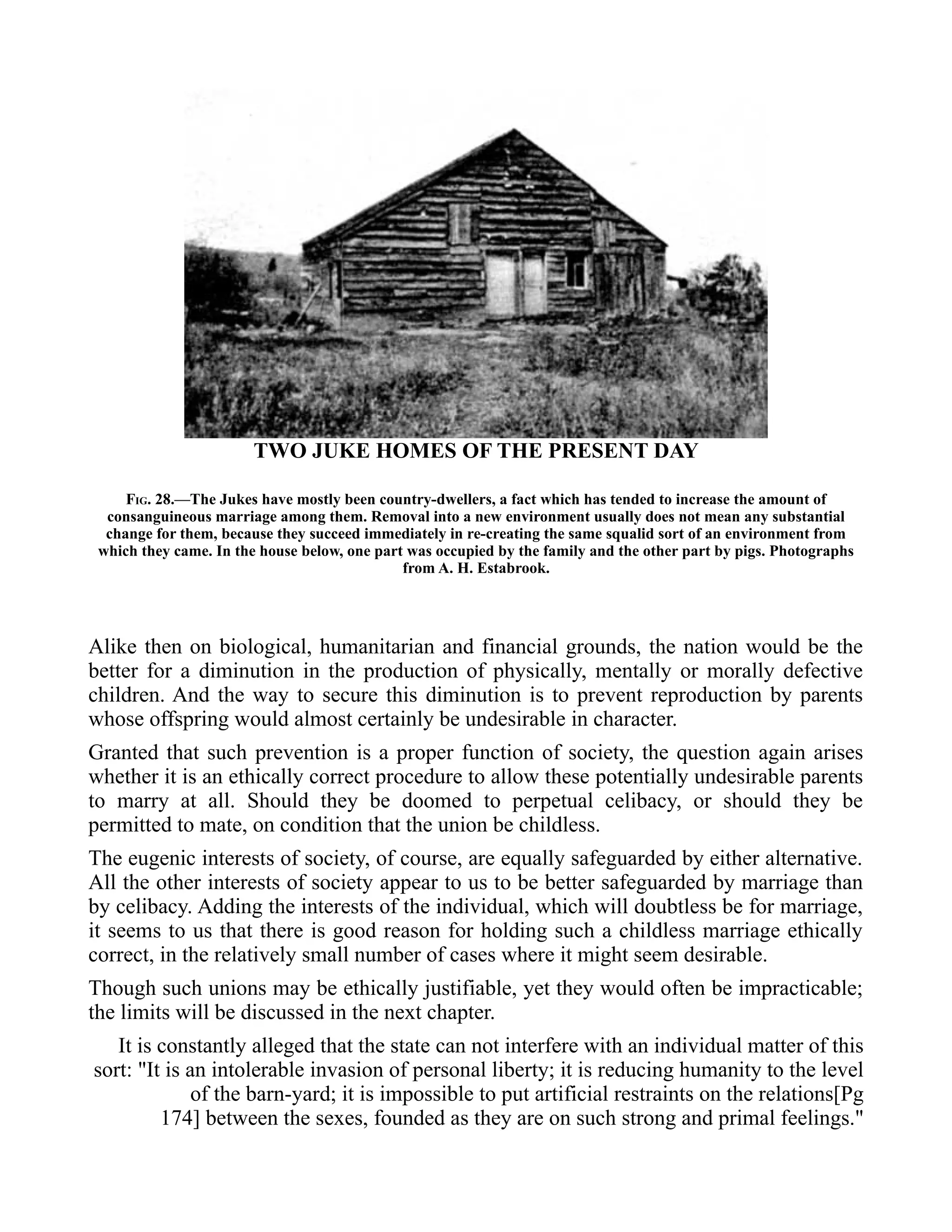 TWO JUKE HOMES OF THE PRESENT DAY
FIG. 28.—The Jukes have mostly been country-dwellers, a fact which has tended to increase the amount of
consanguineous marriage among them. Removal into a new environment usually does not mean any substantial
change for them, because they succeed immediately in re-creating the same squalid sort of an environment from
which they came. In the house below, one part was occupied by the family and the other part by pigs. Photographs
from A. H. Estabrook.
Alike then on biological, humanitarian and financial grounds, the nation would be the
better for a diminution in the production of physically, mentally or morally defective
children. And the way to secure this diminution is to prevent reproduction by parents
whose offspring would almost certainly be undesirable in character.
Granted that such prevention is a proper function of society, the question again arises
whether it is an ethically correct procedure to allow these potentially undesirable parents
to marry at all. Should they be doomed to perpetual celibacy, or should they be
permitted to mate, on condition that the union be childless.
The eugenic interests of society, of course, are equally safeguarded by either alternative.
All the other interests of society appear to us to be better safeguarded by marriage than
by celibacy. Adding the interests of the individual, which will doubtless be for marriage,
it seems to us that there is good reason for holding such a childless marriage ethically
correct, in the relatively small number of cases where it might seem desirable.
Though such unions may be ethically justifiable, yet they would often be impracticable;
the limits will be discussed in the next chapter.
It is constantly alleged that the state can not interfere with an individual matter of this
sort: "It is an intolerable invasion of personal liberty; it is reducing humanity to the level
of the barn-yard; it is impossible to put artificial restraints on the relations[Pg
174] between the sexes, founded as they are on such strong and primal feelings."
 