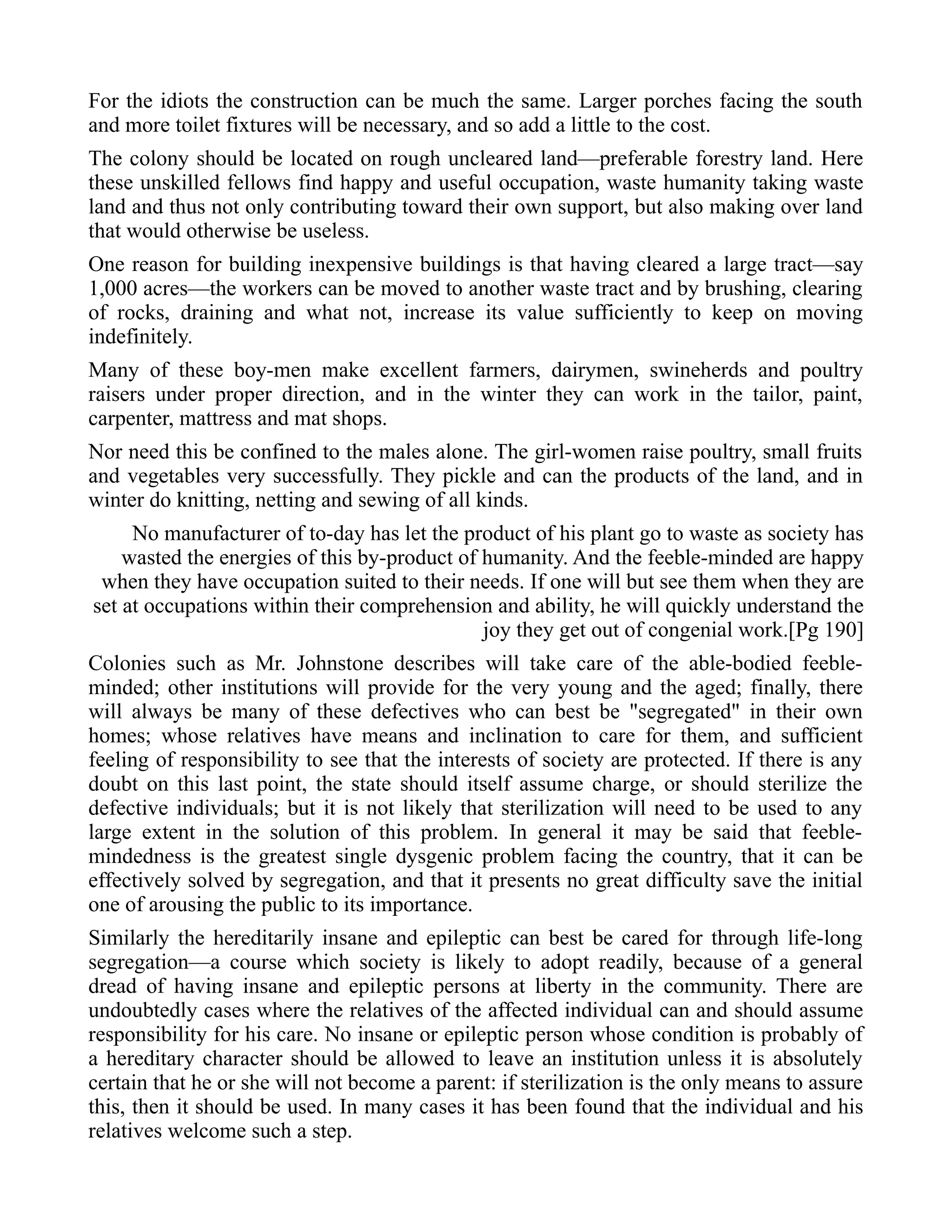 For the idiots the construction can be much the same. Larger porches facing the south
and more toilet fixtures will be necessary, and so add a little to the cost.
The colony should be located on rough uncleared land—preferable forestry land. Here
these unskilled fellows find happy and useful occupation, waste humanity taking waste
land and thus not only contributing toward their own support, but also making over land
that would otherwise be useless.
One reason for building inexpensive buildings is that having cleared a large tract—say
1,000 acres—the workers can be moved to another waste tract and by brushing, clearing
of rocks, draining and what not, increase its value sufficiently to keep on moving
indefinitely.
Many of these boy-men make excellent farmers, dairymen, swineherds and poultry
raisers under proper direction, and in the winter they can work in the tailor, paint,
carpenter, mattress and mat shops.
Nor need this be confined to the males alone. The girl-women raise poultry, small fruits
and vegetables very successfully. They pickle and can the products of the land, and in
winter do knitting, netting and sewing of all kinds.
No manufacturer of to-day has let the product of his plant go to waste as society has
wasted the energies of this by-product of humanity. And the feeble-minded are happy
when they have occupation suited to their needs. If one will but see them when they are
set at occupations within their comprehension and ability, he will quickly understand the
joy they get out of congenial work.[Pg 190]
Colonies such as Mr. Johnstone describes will take care of the able-bodied feeble-
minded; other institutions will provide for the very young and the aged; finally, there
will always be many of these defectives who can best be "segregated" in their own
homes; whose relatives have means and inclination to care for them, and sufficient
feeling of responsibility to see that the interests of society are protected. If there is any
doubt on this last point, the state should itself assume charge, or should sterilize the
defective individuals; but it is not likely that sterilization will need to be used to any
large extent in the solution of this problem. In general it may be said that feeble-
mindedness is the greatest single dysgenic problem facing the country, that it can be
effectively solved by segregation, and that it presents no great difficulty save the initial
one of arousing the public to its importance.
Similarly the hereditarily insane and epileptic can best be cared for through life-long
segregation—a course which society is likely to adopt readily, because of a general
dread of having insane and epileptic persons at liberty in the community. There are
undoubtedly cases where the relatives of the affected individual can and should assume
responsibility for his care. No insane or epileptic person whose condition is probably of
a hereditary character should be allowed to leave an institution unless it is absolutely
certain that he or she will not become a parent: if sterilization is the only means to assure
this, then it should be used. In many cases it has been found that the individual and his
relatives welcome such a step.
 
