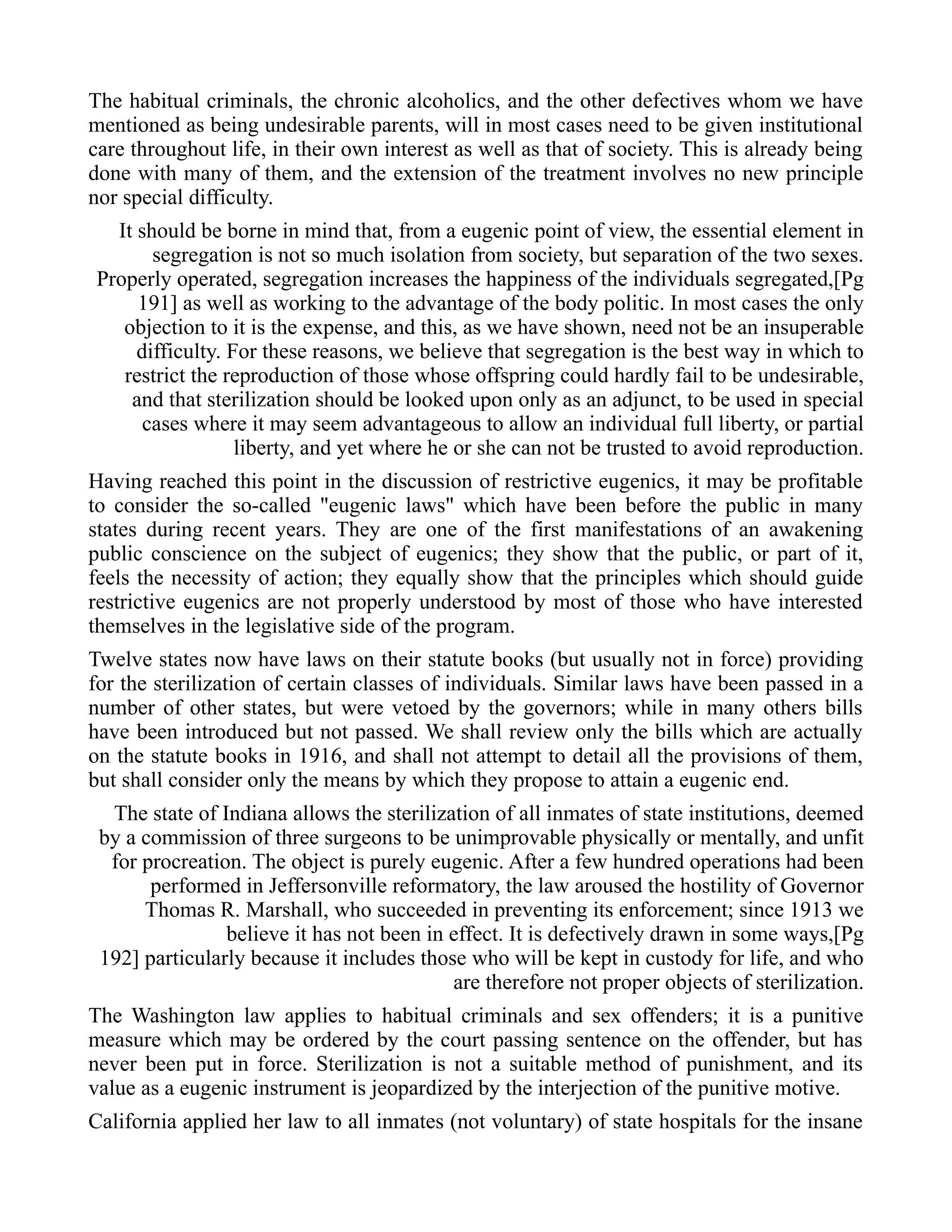 The habitual criminals, the chronic alcoholics, and the other defectives whom we have
mentioned as being undesirable parents, will in most cases need to be given institutional
care throughout life, in their own interest as well as that of society. This is already being
done with many of them, and the extension of the treatment involves no new principle
nor special difficulty.
It should be borne in mind that, from a eugenic point of view, the essential element in
segregation is not so much isolation from society, but separation of the two sexes.
Properly operated, segregation increases the happiness of the individuals segregated,[Pg
191] as well as working to the advantage of the body politic. In most cases the only
objection to it is the expense, and this, as we have shown, need not be an insuperable
difficulty. For these reasons, we believe that segregation is the best way in which to
restrict the reproduction of those whose offspring could hardly fail to be undesirable,
and that sterilization should be looked upon only as an adjunct, to be used in special
cases where it may seem advantageous to allow an individual full liberty, or partial
liberty, and yet where he or she can not be trusted to avoid reproduction.
Having reached this point in the discussion of restrictive eugenics, it may be profitable
to consider the so-called "eugenic laws" which have been before the public in many
states during recent years. They are one of the first manifestations of an awakening
public conscience on the subject of eugenics; they show that the public, or part of it,
feels the necessity of action; they equally show that the principles which should guide
restrictive eugenics are not properly understood by most of those who have interested
themselves in the legislative side of the program.
Twelve states now have laws on their statute books (but usually not in force) providing
for the sterilization of certain classes of individuals. Similar laws have been passed in a
number of other states, but were vetoed by the governors; while in many others bills
have been introduced but not passed. We shall review only the bills which are actually
on the statute books in 1916, and shall not attempt to detail all the provisions of them,
but shall consider only the means by which they propose to attain a eugenic end.
The state of Indiana allows the sterilization of all inmates of state institutions, deemed
by a commission of three surgeons to be unimprovable physically or mentally, and unfit
for procreation. The object is purely eugenic. After a few hundred operations had been
performed in Jeffersonville reformatory, the law aroused the hostility of Governor
Thomas R. Marshall, who succeeded in preventing its enforcement; since 1913 we
believe it has not been in effect. It is defectively drawn in some ways,[Pg
192] particularly because it includes those who will be kept in custody for life, and who
are therefore not proper objects of sterilization.
The Washington law applies to habitual criminals and sex offenders; it is a punitive
measure which may be ordered by the court passing sentence on the offender, but has
never been put in force. Sterilization is not a suitable method of punishment, and its
value as a eugenic instrument is jeopardized by the interjection of the punitive motive.
California applied her law to all inmates (not voluntary) of state hospitals for the insane
 