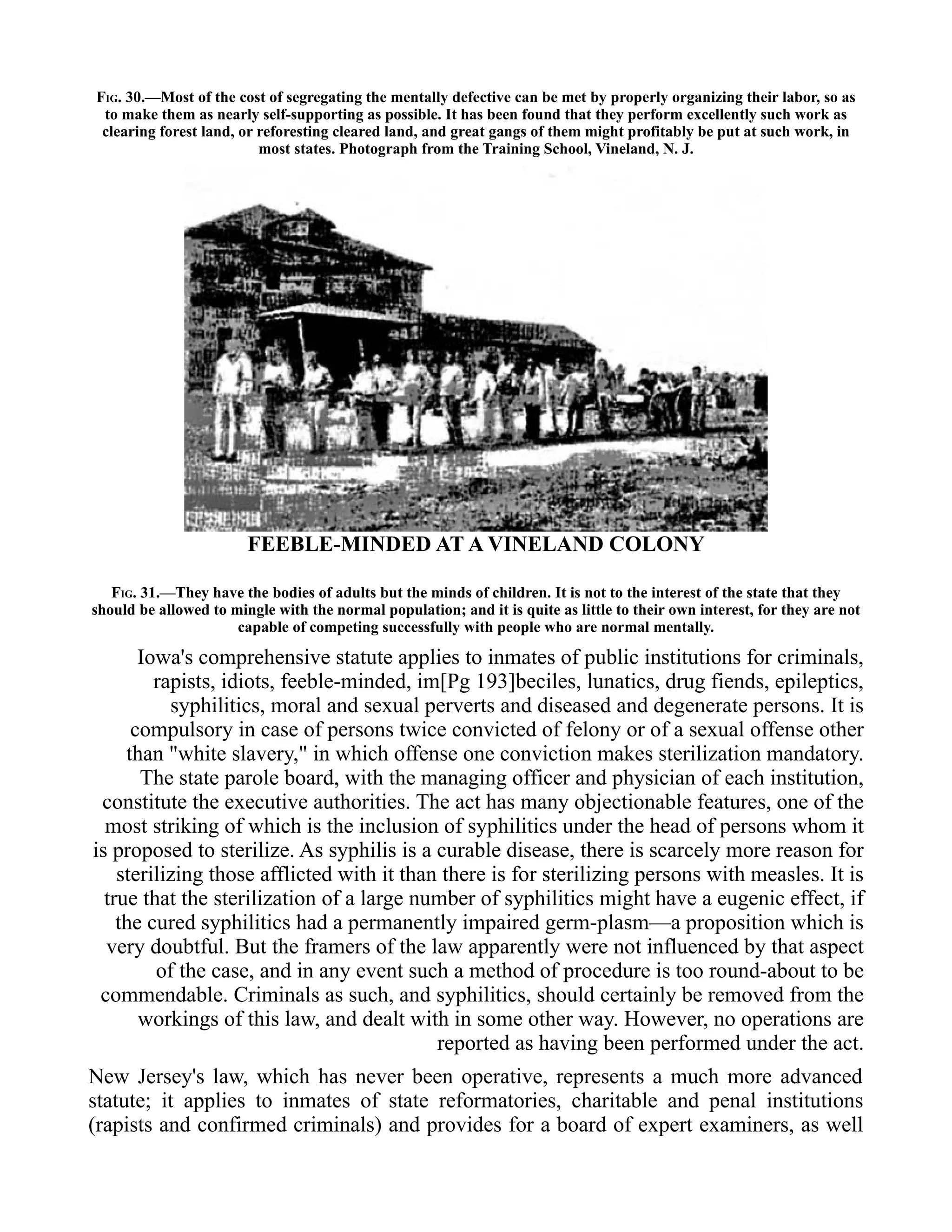 FIG. 30.—Most of the cost of segregating the mentally defective can be met by properly organizing their labor, so as
to make them as nearly self-supporting as possible. It has been found that they perform excellently such work as
clearing forest land, or reforesting cleared land, and great gangs of them might profitably be put at such work, in
most states. Photograph from the Training School, Vineland, N. J.
FEEBLE-MINDED AT A VINELAND COLONY
FIG. 31.—They have the bodies of adults but the minds of children. It is not to the interest of the state that they
should be allowed to mingle with the normal population; and it is quite as little to their own interest, for they are not
capable of competing successfully with people who are normal mentally.
Iowa's comprehensive statute applies to inmates of public institutions for criminals,
rapists, idiots, feeble-minded, im[Pg 193]beciles, lunatics, drug fiends, epileptics,
syphilitics, moral and sexual perverts and diseased and degenerate persons. It is
compulsory in case of persons twice convicted of felony or of a sexual offense other
than "white slavery," in which offense one conviction makes sterilization mandatory.
The state parole board, with the managing officer and physician of each institution,
constitute the executive authorities. The act has many objectionable features, one of the
most striking of which is the inclusion of syphilitics under the head of persons whom it
is proposed to sterilize. As syphilis is a curable disease, there is scarcely more reason for
sterilizing those afflicted with it than there is for sterilizing persons with measles. It is
true that the sterilization of a large number of syphilitics might have a eugenic effect, if
the cured syphilitics had a permanently impaired germ-plasm—a proposition which is
very doubtful. But the framers of the law apparently were not influenced by that aspect
of the case, and in any event such a method of procedure is too round-about to be
commendable. Criminals as such, and syphilitics, should certainly be removed from the
workings of this law, and dealt with in some other way. However, no operations are
reported as having been performed under the act.
New Jersey's law, which has never been operative, represents a much more advanced
statute; it applies to inmates of state reformatories, charitable and penal institutions
(rapists and confirmed criminals) and provides for a board of expert examiners, as well
 