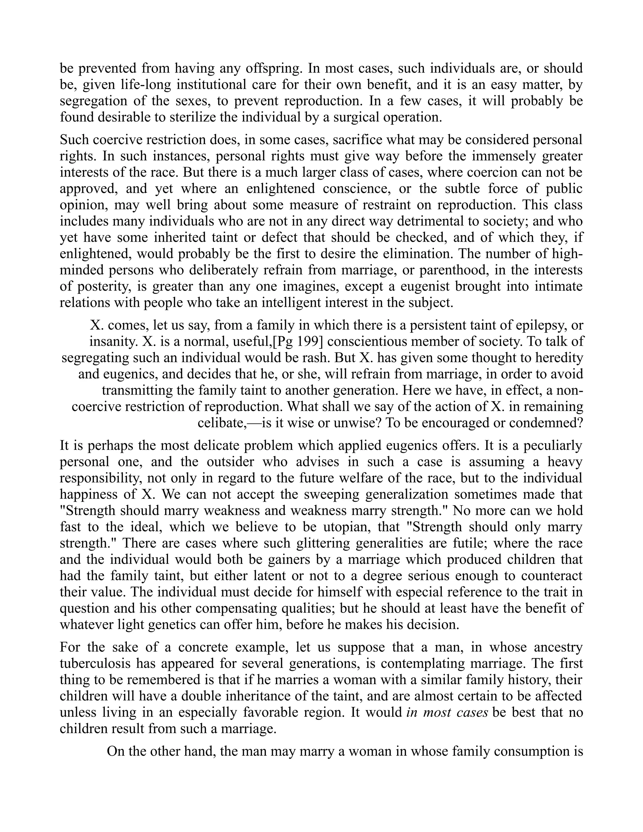 be prevented from having any offspring. In most cases, such individuals are, or should
be, given life-long institutional care for their own benefit, and it is an easy matter, by
segregation of the sexes, to prevent reproduction. In a few cases, it will probably be
found desirable to sterilize the individual by a surgical operation.
Such coercive restriction does, in some cases, sacrifice what may be considered personal
rights. In such instances, personal rights must give way before the immensely greater
interests of the race. But there is a much larger class of cases, where coercion can not be
approved, and yet where an enlightened conscience, or the subtle force of public
opinion, may well bring about some measure of restraint on reproduction. This class
includes many individuals who are not in any direct way detrimental to society; and who
yet have some inherited taint or defect that should be checked, and of which they, if
enlightened, would probably be the first to desire the elimination. The number of high-
minded persons who deliberately refrain from marriage, or parenthood, in the interests
of posterity, is greater than any one imagines, except a eugenist brought into intimate
relations with people who take an intelligent interest in the subject.
X. comes, let us say, from a family in which there is a persistent taint of epilepsy, or
insanity. X. is a normal, useful,[Pg 199] conscientious member of society. To talk of
segregating such an individual would be rash. But X. has given some thought to heredity
and eugenics, and decides that he, or she, will refrain from marriage, in order to avoid
transmitting the family taint to another generation. Here we have, in effect, a non-
coercive restriction of reproduction. What shall we say of the action of X. in remaining
celibate,—is it wise or unwise? To be encouraged or condemned?
It is perhaps the most delicate problem which applied eugenics offers. It is a peculiarly
personal one, and the outsider who advises in such a case is assuming a heavy
responsibility, not only in regard to the future welfare of the race, but to the individual
happiness of X. We can not accept the sweeping generalization sometimes made that
"Strength should marry weakness and weakness marry strength." No more can we hold
fast to the ideal, which we believe to be utopian, that "Strength should only marry
strength." There are cases where such glittering generalities are futile; where the race
and the individual would both be gainers by a marriage which produced children that
had the family taint, but either latent or not to a degree serious enough to counteract
their value. The individual must decide for himself with especial reference to the trait in
question and his other compensating qualities; but he should at least have the benefit of
whatever light genetics can offer him, before he makes his decision.
For the sake of a concrete example, let us suppose that a man, in whose ancestry
tuberculosis has appeared for several generations, is contemplating marriage. The first
thing to be remembered is that if he marries a woman with a similar family history, their
children will have a double inheritance of the taint, and are almost certain to be affected
unless living in an especially favorable region. It would in most cases be best that no
children result from such a marriage.
On the other hand, the man may marry a woman in whose family consumption is
 
