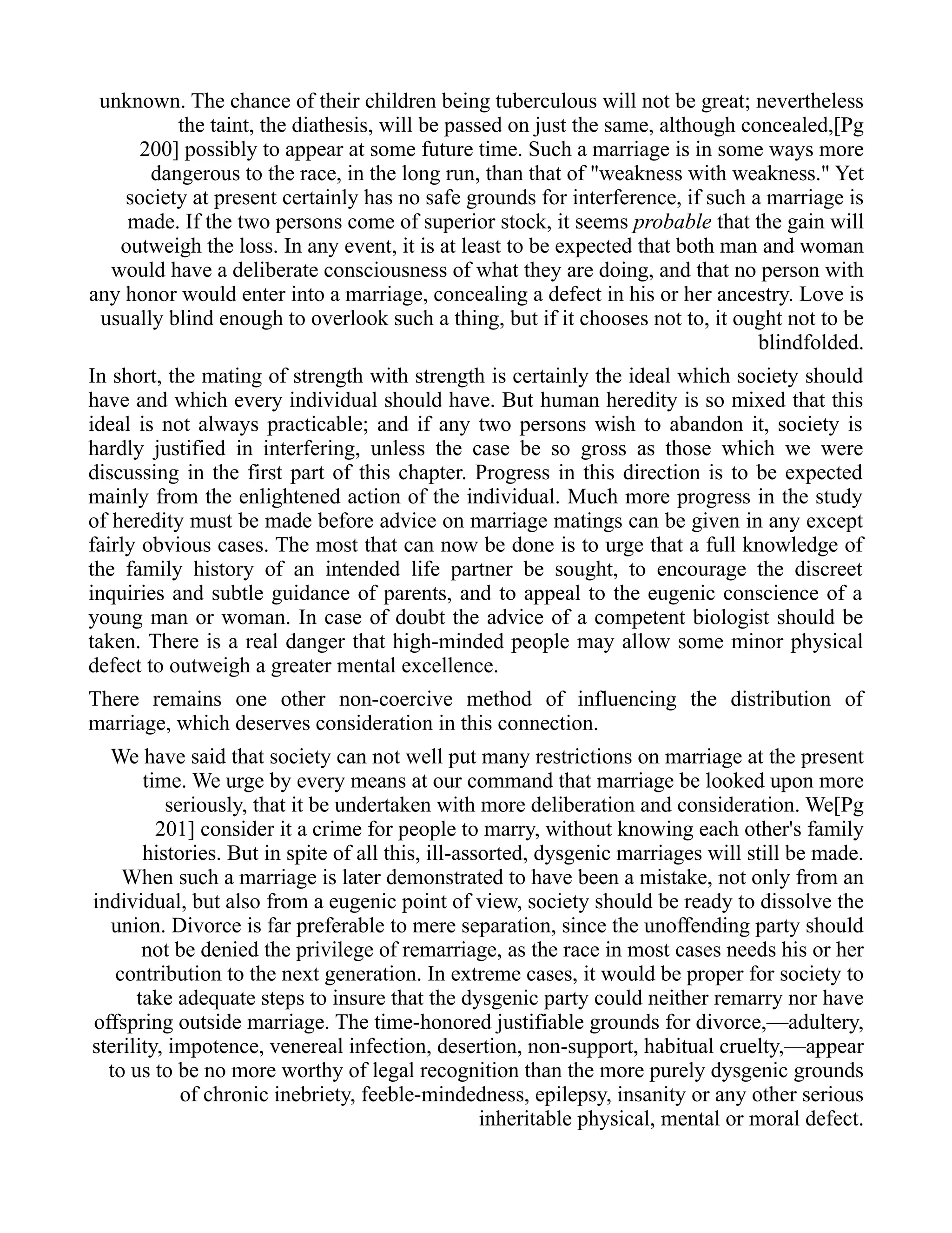 unknown. The chance of their children being tuberculous will not be great; nevertheless
the taint, the diathesis, will be passed on just the same, although concealed,[Pg
200] possibly to appear at some future time. Such a marriage is in some ways more
dangerous to the race, in the long run, than that of "weakness with weakness." Yet
society at present certainly has no safe grounds for interference, if such a marriage is
made. If the two persons come of superior stock, it seems probable that the gain will
outweigh the loss. In any event, it is at least to be expected that both man and woman
would have a deliberate consciousness of what they are doing, and that no person with
any honor would enter into a marriage, concealing a defect in his or her ancestry. Love is
usually blind enough to overlook such a thing, but if it chooses not to, it ought not to be
blindfolded.
In short, the mating of strength with strength is certainly the ideal which society should
have and which every individual should have. But human heredity is so mixed that this
ideal is not always practicable; and if any two persons wish to abandon it, society is
hardly justified in interfering, unless the case be so gross as those which we were
discussing in the first part of this chapter. Progress in this direction is to be expected
mainly from the enlightened action of the individual. Much more progress in the study
of heredity must be made before advice on marriage matings can be given in any except
fairly obvious cases. The most that can now be done is to urge that a full knowledge of
the family history of an intended life partner be sought, to encourage the discreet
inquiries and subtle guidance of parents, and to appeal to the eugenic conscience of a
young man or woman. In case of doubt the advice of a competent biologist should be
taken. There is a real danger that high-minded people may allow some minor physical
defect to outweigh a greater mental excellence.
There remains one other non-coercive method of influencing the distribution of
marriage, which deserves consideration in this connection.
We have said that society can not well put many restrictions on marriage at the present
time. We urge by every means at our command that marriage be looked upon more
seriously, that it be undertaken with more deliberation and consideration. We[Pg
201] consider it a crime for people to marry, without knowing each other's family
histories. But in spite of all this, ill-assorted, dysgenic marriages will still be made.
When such a marriage is later demonstrated to have been a mistake, not only from an
individual, but also from a eugenic point of view, society should be ready to dissolve the
union. Divorce is far preferable to mere separation, since the unoffending party should
not be denied the privilege of remarriage, as the race in most cases needs his or her
contribution to the next generation. In extreme cases, it would be proper for society to
take adequate steps to insure that the dysgenic party could neither remarry nor have
offspring outside marriage. The time-honored justifiable grounds for divorce,—adultery,
sterility, impotence, venereal infection, desertion, non-support, habitual cruelty,—appear
to us to be no more worthy of legal recognition than the more purely dysgenic grounds
of chronic inebriety, feeble-mindedness, epilepsy, insanity or any other serious
inheritable physical, mental or moral defect.
 