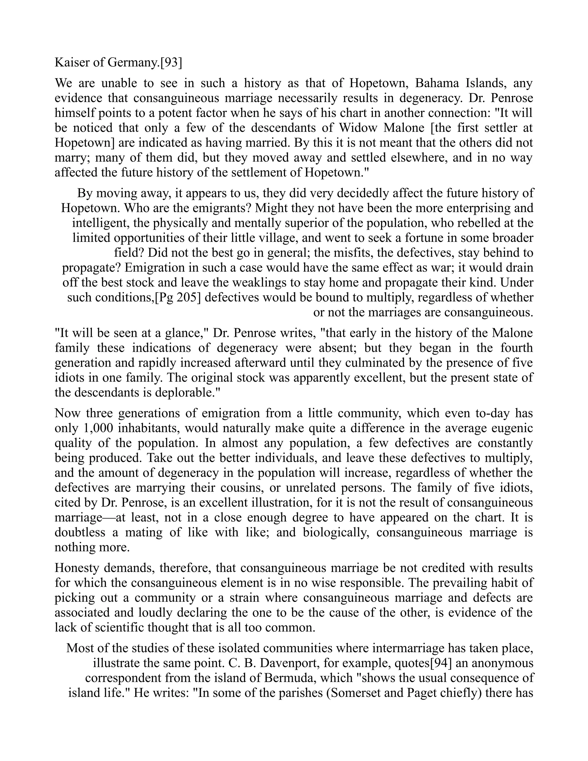 Kaiser of Germany.[93]
We are unable to see in such a history as that of Hopetown, Bahama Islands, any
evidence that consanguineous marriage necessarily results in degeneracy. Dr. Penrose
himself points to a potent factor when he says of his chart in another connection: "It will
be noticed that only a few of the descendants of Widow Malone [the first settler at
Hopetown] are indicated as having married. By this it is not meant that the others did not
marry; many of them did, but they moved away and settled elsewhere, and in no way
affected the future history of the settlement of Hopetown."
By moving away, it appears to us, they did very decidedly affect the future history of
Hopetown. Who are the emigrants? Might they not have been the more enterprising and
intelligent, the physically and mentally superior of the population, who rebelled at the
limited opportunities of their little village, and went to seek a fortune in some broader
field? Did not the best go in general; the misfits, the defectives, stay behind to
propagate? Emigration in such a case would have the same effect as war; it would drain
off the best stock and leave the weaklings to stay home and propagate their kind. Under
such conditions,[Pg 205] defectives would be bound to multiply, regardless of whether
or not the marriages are consanguineous.
"It will be seen at a glance," Dr. Penrose writes, "that early in the history of the Malone
family these indications of degeneracy were absent; but they began in the fourth
generation and rapidly increased afterward until they culminated by the presence of five
idiots in one family. The original stock was apparently excellent, but the present state of
the descendants is deplorable."
Now three generations of emigration from a little community, which even to-day has
only 1,000 inhabitants, would naturally make quite a difference in the average eugenic
quality of the population. In almost any population, a few defectives are constantly
being produced. Take out the better individuals, and leave these defectives to multiply,
and the amount of degeneracy in the population will increase, regardless of whether the
defectives are marrying their cousins, or unrelated persons. The family of five idiots,
cited by Dr. Penrose, is an excellent illustration, for it is not the result of consanguineous
marriage—at least, not in a close enough degree to have appeared on the chart. It is
doubtless a mating of like with like; and biologically, consanguineous marriage is
nothing more.
Honesty demands, therefore, that consanguineous marriage be not credited with results
for which the consanguineous element is in no wise responsible. The prevailing habit of
picking out a community or a strain where consanguineous marriage and defects are
associated and loudly declaring the one to be the cause of the other, is evidence of the
lack of scientific thought that is all too common.
Most of the studies of these isolated communities where intermarriage has taken place,
illustrate the same point. C. B. Davenport, for example, quotes[94] an anonymous
correspondent from the island of Bermuda, which "shows the usual consequence of
island life." He writes: "In some of the parishes (Somerset and Paget chiefly) there has
 