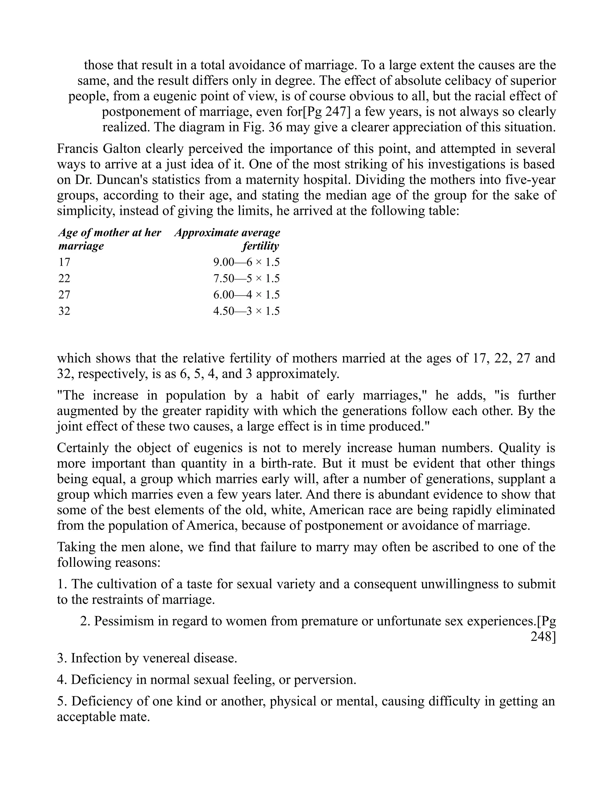 those that result in a total avoidance of marriage. To a large extent the causes are the
same, and the result differs only in degree. The effect of absolute celibacy of superior
people, from a eugenic point of view, is of course obvious to all, but the racial effect of
postponement of marriage, even for[Pg 247] a few years, is not always so clearly
realized. The diagram in Fig. 36 may give a clearer appreciation of this situation.
Francis Galton clearly perceived the importance of this point, and attempted in several
ways to arrive at a just idea of it. One of the most striking of his investigations is based
on Dr. Duncan's statistics from a maternity hospital. Dividing the mothers into five-year
groups, according to their age, and stating the median age of the group for the sake of
simplicity, instead of giving the limits, he arrived at the following table:
Age of mother at her
marriage
Approximate average
fertility
17 9.00—6 × 1.5
22 7.50—5 × 1.5
27 6.00—4 × 1.5
32 4.50—3 × 1.5
which shows that the relative fertility of mothers married at the ages of 17, 22, 27 and
32, respectively, is as 6, 5, 4, and 3 approximately.
"The increase in population by a habit of early marriages," he adds, "is further
augmented by the greater rapidity with which the generations follow each other. By the
joint effect of these two causes, a large effect is in time produced."
Certainly the object of eugenics is not to merely increase human numbers. Quality is
more important than quantity in a birth-rate. But it must be evident that other things
being equal, a group which marries early will, after a number of generations, supplant a
group which marries even a few years later. And there is abundant evidence to show that
some of the best elements of the old, white, American race are being rapidly eliminated
from the population of America, because of postponement or avoidance of marriage.
Taking the men alone, we find that failure to marry may often be ascribed to one of the
following reasons:
1. The cultivation of a taste for sexual variety and a consequent unwillingness to submit
to the restraints of marriage.
2. Pessimism in regard to women from premature or unfortunate sex experiences.[Pg
248]
3. Infection by venereal disease.
4. Deficiency in normal sexual feeling, or perversion.
5. Deficiency of one kind or another, physical or mental, causing difficulty in getting an
acceptable mate.
 
