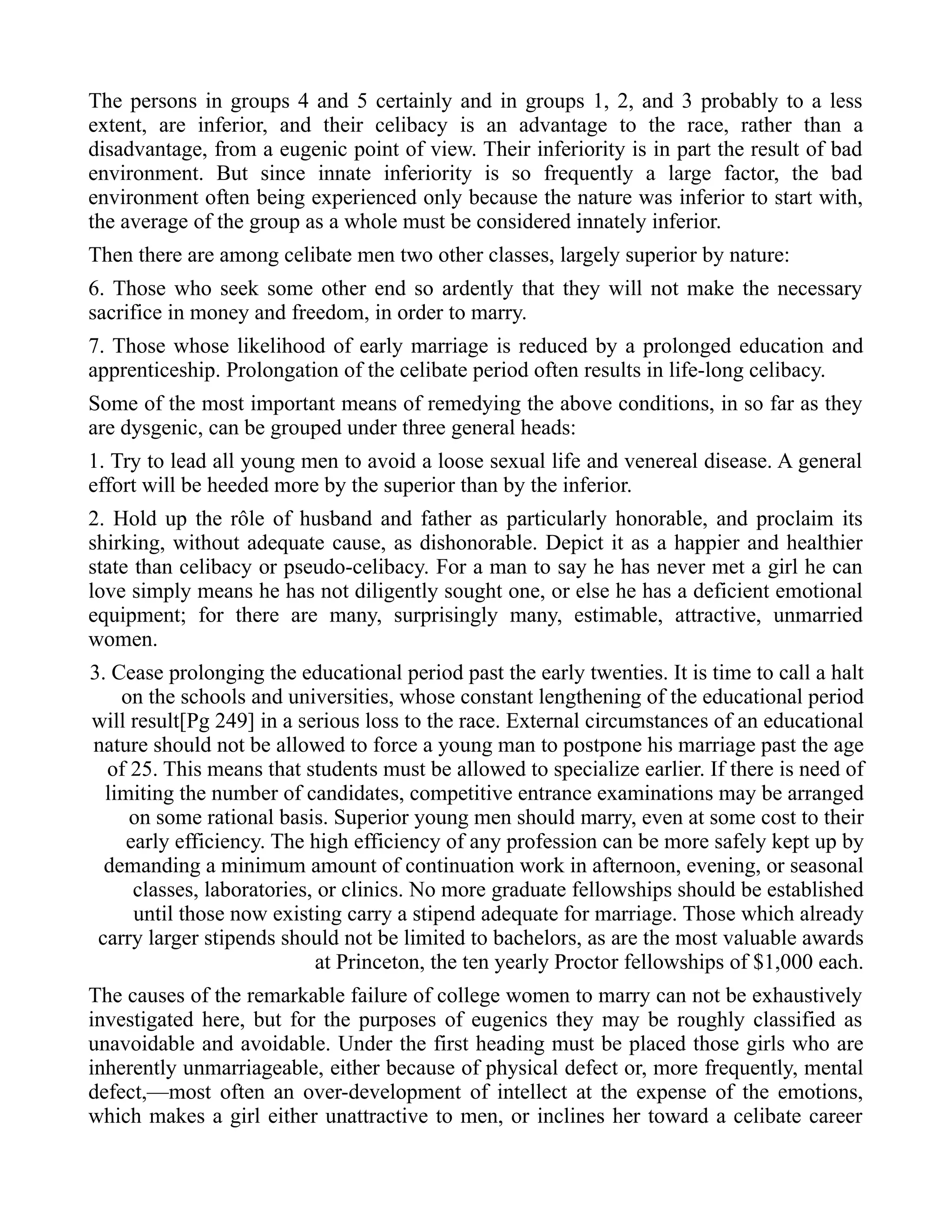 The persons in groups 4 and 5 certainly and in groups 1, 2, and 3 probably to a less
extent, are inferior, and their celibacy is an advantage to the race, rather than a
disadvantage, from a eugenic point of view. Their inferiority is in part the result of bad
environment. But since innate inferiority is so frequently a large factor, the bad
environment often being experienced only because the nature was inferior to start with,
the average of the group as a whole must be considered innately inferior.
Then there are among celibate men two other classes, largely superior by nature:
6. Those who seek some other end so ardently that they will not make the necessary
sacrifice in money and freedom, in order to marry.
7. Those whose likelihood of early marriage is reduced by a prolonged education and
apprenticeship. Prolongation of the celibate period often results in life-long celibacy.
Some of the most important means of remedying the above conditions, in so far as they
are dysgenic, can be grouped under three general heads:
1. Try to lead all young men to avoid a loose sexual life and venereal disease. A general
effort will be heeded more by the superior than by the inferior.
2. Hold up the rôle of husband and father as particularly honorable, and proclaim its
shirking, without adequate cause, as dishonorable. Depict it as a happier and healthier
state than celibacy or pseudo-celibacy. For a man to say he has never met a girl he can
love simply means he has not diligently sought one, or else he has a deficient emotional
equipment; for there are many, surprisingly many, estimable, attractive, unmarried
women.
3. Cease prolonging the educational period past the early twenties. It is time to call a halt
on the schools and universities, whose constant lengthening of the educational period
will result[Pg 249] in a serious loss to the race. External circumstances of an educational
nature should not be allowed to force a young man to postpone his marriage past the age
of 25. This means that students must be allowed to specialize earlier. If there is need of
limiting the number of candidates, competitive entrance examinations may be arranged
on some rational basis. Superior young men should marry, even at some cost to their
early efficiency. The high efficiency of any profession can be more safely kept up by
demanding a minimum amount of continuation work in afternoon, evening, or seasonal
classes, laboratories, or clinics. No more graduate fellowships should be established
until those now existing carry a stipend adequate for marriage. Those which already
carry larger stipends should not be limited to bachelors, as are the most valuable awards
at Princeton, the ten yearly Proctor fellowships of $1,000 each.
The causes of the remarkable failure of college women to marry can not be exhaustively
investigated here, but for the purposes of eugenics they may be roughly classified as
unavoidable and avoidable. Under the first heading must be placed those girls who are
inherently unmarriageable, either because of physical defect or, more frequently, mental
defect,—most often an over-development of intellect at the expense of the emotions,
which makes a girl either unattractive to men, or inclines her toward a celibate career
 
