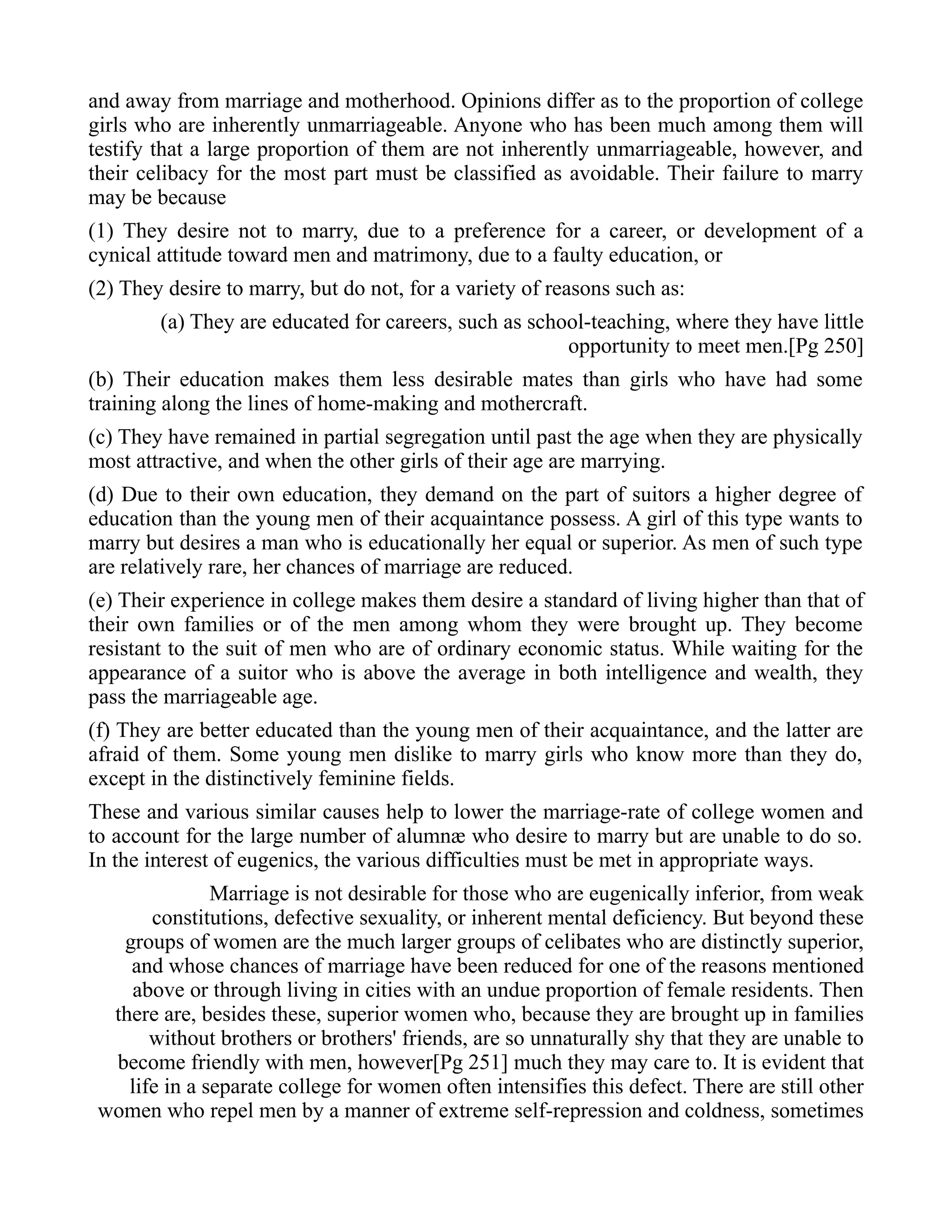 and away from marriage and motherhood. Opinions differ as to the proportion of college
girls who are inherently unmarriageable. Anyone who has been much among them will
testify that a large proportion of them are not inherently unmarriageable, however, and
their celibacy for the most part must be classified as avoidable. Their failure to marry
may be because
(1) They desire not to marry, due to a preference for a career, or development of a
cynical attitude toward men and matrimony, due to a faulty education, or
(2) They desire to marry, but do not, for a variety of reasons such as:
(a) They are educated for careers, such as school-teaching, where they have little
opportunity to meet men.[Pg 250]
(b) Their education makes them less desirable mates than girls who have had some
training along the lines of home-making and mothercraft.
(c) They have remained in partial segregation until past the age when they are physically
most attractive, and when the other girls of their age are marrying.
(d) Due to their own education, they demand on the part of suitors a higher degree of
education than the young men of their acquaintance possess. A girl of this type wants to
marry but desires a man who is educationally her equal or superior. As men of such type
are relatively rare, her chances of marriage are reduced.
(e) Their experience in college makes them desire a standard of living higher than that of
their own families or of the men among whom they were brought up. They become
resistant to the suit of men who are of ordinary economic status. While waiting for the
appearance of a suitor who is above the average in both intelligence and wealth, they
pass the marriageable age.
(f) They are better educated than the young men of their acquaintance, and the latter are
afraid of them. Some young men dislike to marry girls who know more than they do,
except in the distinctively feminine fields.
These and various similar causes help to lower the marriage-rate of college women and
to account for the large number of alumnæ who desire to marry but are unable to do so.
In the interest of eugenics, the various difficulties must be met in appropriate ways.
Marriage is not desirable for those who are eugenically inferior, from weak
constitutions, defective sexuality, or inherent mental deficiency. But beyond these
groups of women are the much larger groups of celibates who are distinctly superior,
and whose chances of marriage have been reduced for one of the reasons mentioned
above or through living in cities with an undue proportion of female residents. Then
there are, besides these, superior women who, because they are brought up in families
without brothers or brothers' friends, are so unnaturally shy that they are unable to
become friendly with men, however[Pg 251] much they may care to. It is evident that
life in a separate college for women often intensifies this defect. There are still other
women who repel men by a manner of extreme self-repression and coldness, sometimes
 