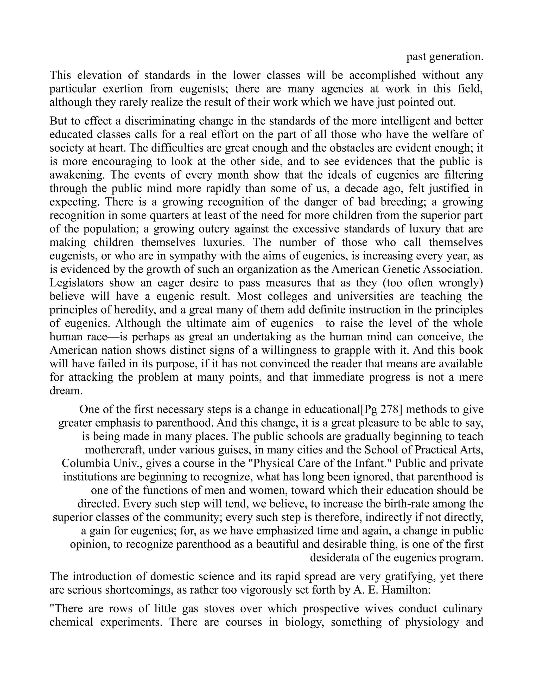 past generation.
This elevation of standards in the lower classes will be accomplished without any
particular exertion from eugenists; there are many agencies at work in this field,
although they rarely realize the result of their work which we have just pointed out.
But to effect a discriminating change in the standards of the more intelligent and better
educated classes calls for a real effort on the part of all those who have the welfare of
society at heart. The difficulties are great enough and the obstacles are evident enough; it
is more encouraging to look at the other side, and to see evidences that the public is
awakening. The events of every month show that the ideals of eugenics are filtering
through the public mind more rapidly than some of us, a decade ago, felt justified in
expecting. There is a growing recognition of the danger of bad breeding; a growing
recognition in some quarters at least of the need for more children from the superior part
of the population; a growing outcry against the excessive standards of luxury that are
making children themselves luxuries. The number of those who call themselves
eugenists, or who are in sympathy with the aims of eugenics, is increasing every year, as
is evidenced by the growth of such an organization as the American Genetic Association.
Legislators show an eager desire to pass measures that as they (too often wrongly)
believe will have a eugenic result. Most colleges and universities are teaching the
principles of heredity, and a great many of them add definite instruction in the principles
of eugenics. Although the ultimate aim of eugenics—to raise the level of the whole
human race—is perhaps as great an undertaking as the human mind can conceive, the
American nation shows distinct signs of a willingness to grapple with it. And this book
will have failed in its purpose, if it has not convinced the reader that means are available
for attacking the problem at many points, and that immediate progress is not a mere
dream.
One of the first necessary steps is a change in educational[Pg 278] methods to give
greater emphasis to parenthood. And this change, it is a great pleasure to be able to say,
is being made in many places. The public schools are gradually beginning to teach
mothercraft, under various guises, in many cities and the School of Practical Arts,
Columbia Univ., gives a course in the "Physical Care of the Infant." Public and private
institutions are beginning to recognize, what has long been ignored, that parenthood is
one of the functions of men and women, toward which their education should be
directed. Every such step will tend, we believe, to increase the birth-rate among the
superior classes of the community; every such step is therefore, indirectly if not directly,
a gain for eugenics; for, as we have emphasized time and again, a change in public
opinion, to recognize parenthood as a beautiful and desirable thing, is one of the first
desiderata of the eugenics program.
The introduction of domestic science and its rapid spread are very gratifying, yet there
are serious shortcomings, as rather too vigorously set forth by A. E. Hamilton:
"There are rows of little gas stoves over which prospective wives conduct culinary
chemical experiments. There are courses in biology, something of physiology and
 