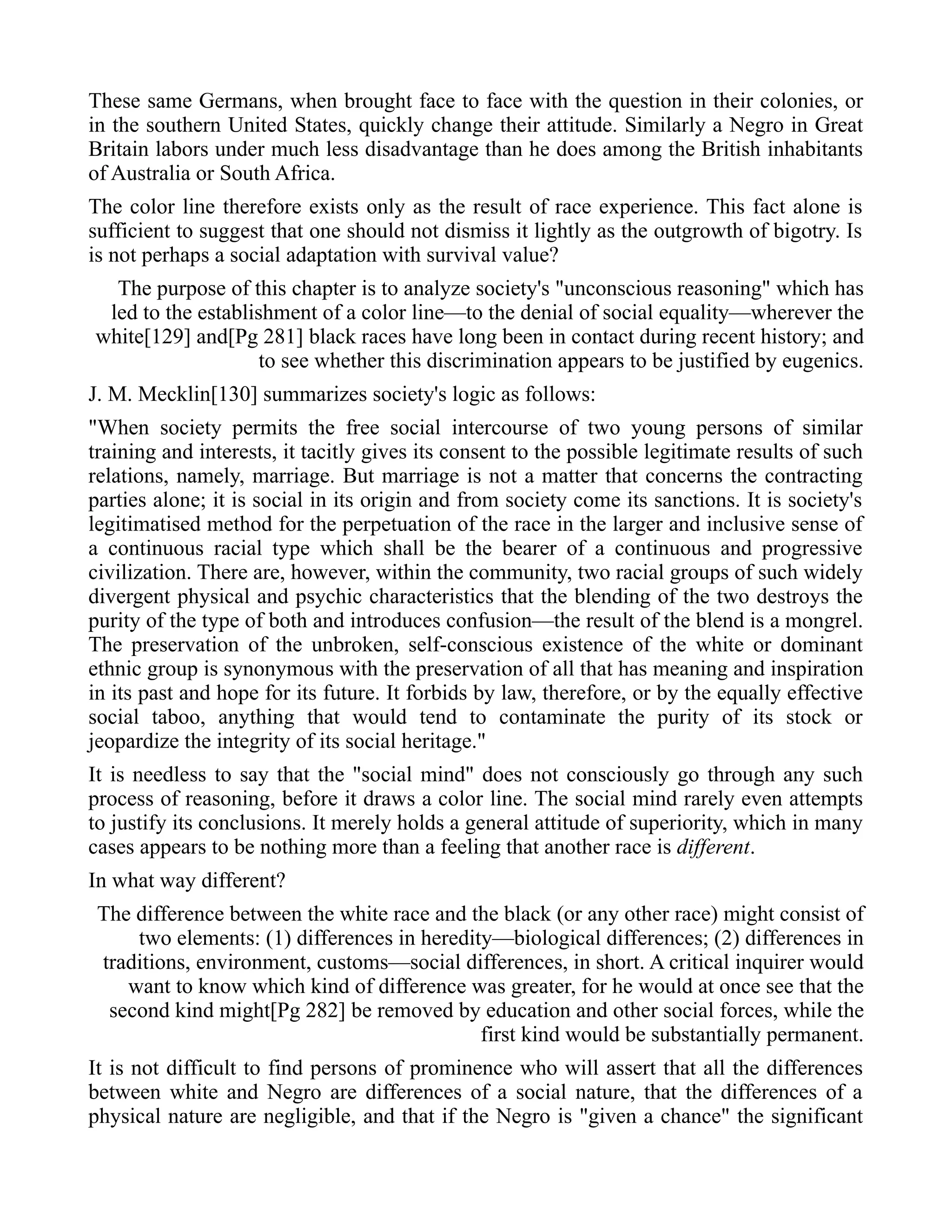 These same Germans, when brought face to face with the question in their colonies, or
in the southern United States, quickly change their attitude. Similarly a Negro in Great
Britain labors under much less disadvantage than he does among the British inhabitants
of Australia or South Africa.
The color line therefore exists only as the result of race experience. This fact alone is
sufficient to suggest that one should not dismiss it lightly as the outgrowth of bigotry. Is
is not perhaps a social adaptation with survival value?
The purpose of this chapter is to analyze society's "unconscious reasoning" which has
led to the establishment of a color line—to the denial of social equality—wherever the
white[129] and[Pg 281] black races have long been in contact during recent history; and
to see whether this discrimination appears to be justified by eugenics.
J. M. Mecklin[130] summarizes society's logic as follows:
"When society permits the free social intercourse of two young persons of similar
training and interests, it tacitly gives its consent to the possible legitimate results of such
relations, namely, marriage. But marriage is not a matter that concerns the contracting
parties alone; it is social in its origin and from society come its sanctions. It is society's
legitimatised method for the perpetuation of the race in the larger and inclusive sense of
a continuous racial type which shall be the bearer of a continuous and progressive
civilization. There are, however, within the community, two racial groups of such widely
divergent physical and psychic characteristics that the blending of the two destroys the
purity of the type of both and introduces confusion—the result of the blend is a mongrel.
The preservation of the unbroken, self-conscious existence of the white or dominant
ethnic group is synonymous with the preservation of all that has meaning and inspiration
in its past and hope for its future. It forbids by law, therefore, or by the equally effective
social taboo, anything that would tend to contaminate the purity of its stock or
jeopardize the integrity of its social heritage."
It is needless to say that the "social mind" does not consciously go through any such
process of reasoning, before it draws a color line. The social mind rarely even attempts
to justify its conclusions. It merely holds a general attitude of superiority, which in many
cases appears to be nothing more than a feeling that another race is different.
In what way different?
The difference between the white race and the black (or any other race) might consist of
two elements: (1) differences in heredity—biological differences; (2) differences in
traditions, environment, customs—social differences, in short. A critical inquirer would
want to know which kind of difference was greater, for he would at once see that the
second kind might[Pg 282] be removed by education and other social forces, while the
first kind would be substantially permanent.
It is not difficult to find persons of prominence who will assert that all the differences
between white and Negro are differences of a social nature, that the differences of a
physical nature are negligible, and that if the Negro is "given a chance" the significant
 