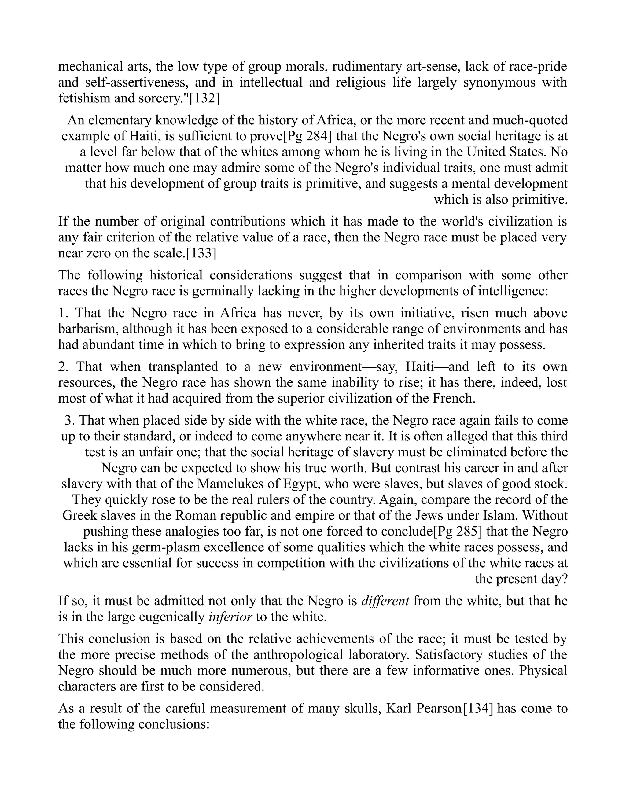 mechanical arts, the low type of group morals, rudimentary art-sense, lack of race-pride
and self-assertiveness, and in intellectual and religious life largely synonymous with
fetishism and sorcery."[132]
An elementary knowledge of the history of Africa, or the more recent and much-quoted
example of Haiti, is sufficient to prove[Pg 284] that the Negro's own social heritage is at
a level far below that of the whites among whom he is living in the United States. No
matter how much one may admire some of the Negro's individual traits, one must admit
that his development of group traits is primitive, and suggests a mental development
which is also primitive.
If the number of original contributions which it has made to the world's civilization is
any fair criterion of the relative value of a race, then the Negro race must be placed very
near zero on the scale.[133]
The following historical considerations suggest that in comparison with some other
races the Negro race is germinally lacking in the higher developments of intelligence:
1. That the Negro race in Africa has never, by its own initiative, risen much above
barbarism, although it has been exposed to a considerable range of environments and has
had abundant time in which to bring to expression any inherited traits it may possess.
2. That when transplanted to a new environment—say, Haiti—and left to its own
resources, the Negro race has shown the same inability to rise; it has there, indeed, lost
most of what it had acquired from the superior civilization of the French.
3. That when placed side by side with the white race, the Negro race again fails to come
up to their standard, or indeed to come anywhere near it. It is often alleged that this third
test is an unfair one; that the social heritage of slavery must be eliminated before the
Negro can be expected to show his true worth. But contrast his career in and after
slavery with that of the Mamelukes of Egypt, who were slaves, but slaves of good stock.
They quickly rose to be the real rulers of the country. Again, compare the record of the
Greek slaves in the Roman republic and empire or that of the Jews under Islam. Without
pushing these analogies too far, is not one forced to conclude[Pg 285] that the Negro
lacks in his germ-plasm excellence of some qualities which the white races possess, and
which are essential for success in competition with the civilizations of the white races at
the present day?
If so, it must be admitted not only that the Negro is different from the white, but that he
is in the large eugenically inferior to the white.
This conclusion is based on the relative achievements of the race; it must be tested by
the more precise methods of the anthropological laboratory. Satisfactory studies of the
Negro should be much more numerous, but there are a few informative ones. Physical
characters are first to be considered.
As a result of the careful measurement of many skulls, Karl Pearson[134] has come to
the following conclusions:
 