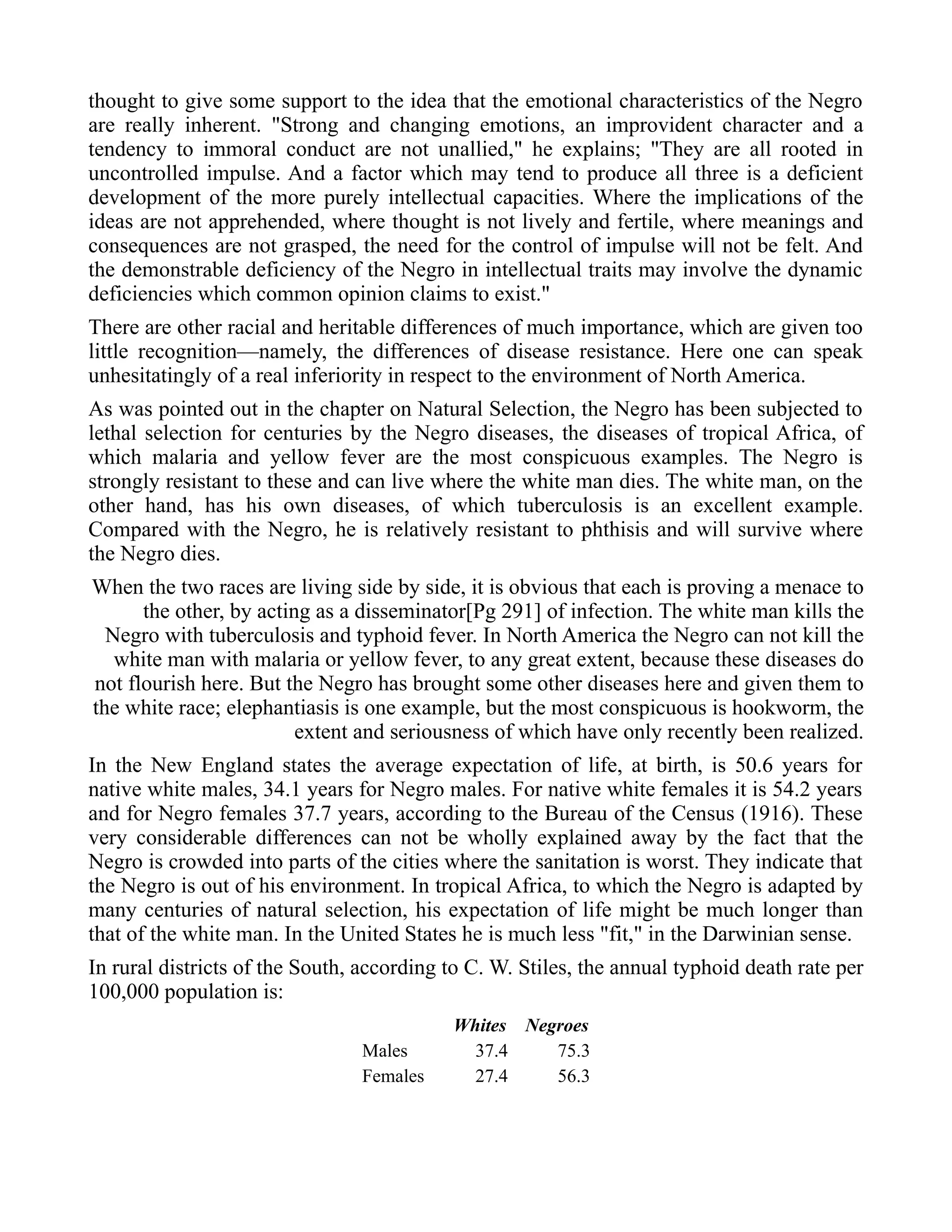 thought to give some support to the idea that the emotional characteristics of the Negro
are really inherent. "Strong and changing emotions, an improvident character and a
tendency to immoral conduct are not unallied," he explains; "They are all rooted in
uncontrolled impulse. And a factor which may tend to produce all three is a deficient
development of the more purely intellectual capacities. Where the implications of the
ideas are not apprehended, where thought is not lively and fertile, where meanings and
consequences are not grasped, the need for the control of impulse will not be felt. And
the demonstrable deficiency of the Negro in intellectual traits may involve the dynamic
deficiencies which common opinion claims to exist."
There are other racial and heritable differences of much importance, which are given too
little recognition—namely, the differences of disease resistance. Here one can speak
unhesitatingly of a real inferiority in respect to the environment of North America.
As was pointed out in the chapter on Natural Selection, the Negro has been subjected to
lethal selection for centuries by the Negro diseases, the diseases of tropical Africa, of
which malaria and yellow fever are the most conspicuous examples. The Negro is
strongly resistant to these and can live where the white man dies. The white man, on the
other hand, has his own diseases, of which tuberculosis is an excellent example.
Compared with the Negro, he is relatively resistant to phthisis and will survive where
the Negro dies.
When the two races are living side by side, it is obvious that each is proving a menace to
the other, by acting as a disseminator[Pg 291] of infection. The white man kills the
Negro with tuberculosis and typhoid fever. In North America the Negro can not kill the
white man with malaria or yellow fever, to any great extent, because these diseases do
not flourish here. But the Negro has brought some other diseases here and given them to
the white race; elephantiasis is one example, but the most conspicuous is hookworm, the
extent and seriousness of which have only recently been realized.
In the New England states the average expectation of life, at birth, is 50.6 years for
native white males, 34.1 years for Negro males. For native white females it is 54.2 years
and for Negro females 37.7 years, according to the Bureau of the Census (1916). These
very considerable differences can not be wholly explained away by the fact that the
Negro is crowded into parts of the cities where the sanitation is worst. They indicate that
the Negro is out of his environment. In tropical Africa, to which the Negro is adapted by
many centuries of natural selection, his expectation of life might be much longer than
that of the white man. In the United States he is much less "fit," in the Darwinian sense.
In rural districts of the South, according to C. W. Stiles, the annual typhoid death rate per
100,000 population is:
Whites Negroes
Males 37.4 75.3
Females 27.4 56.3
 