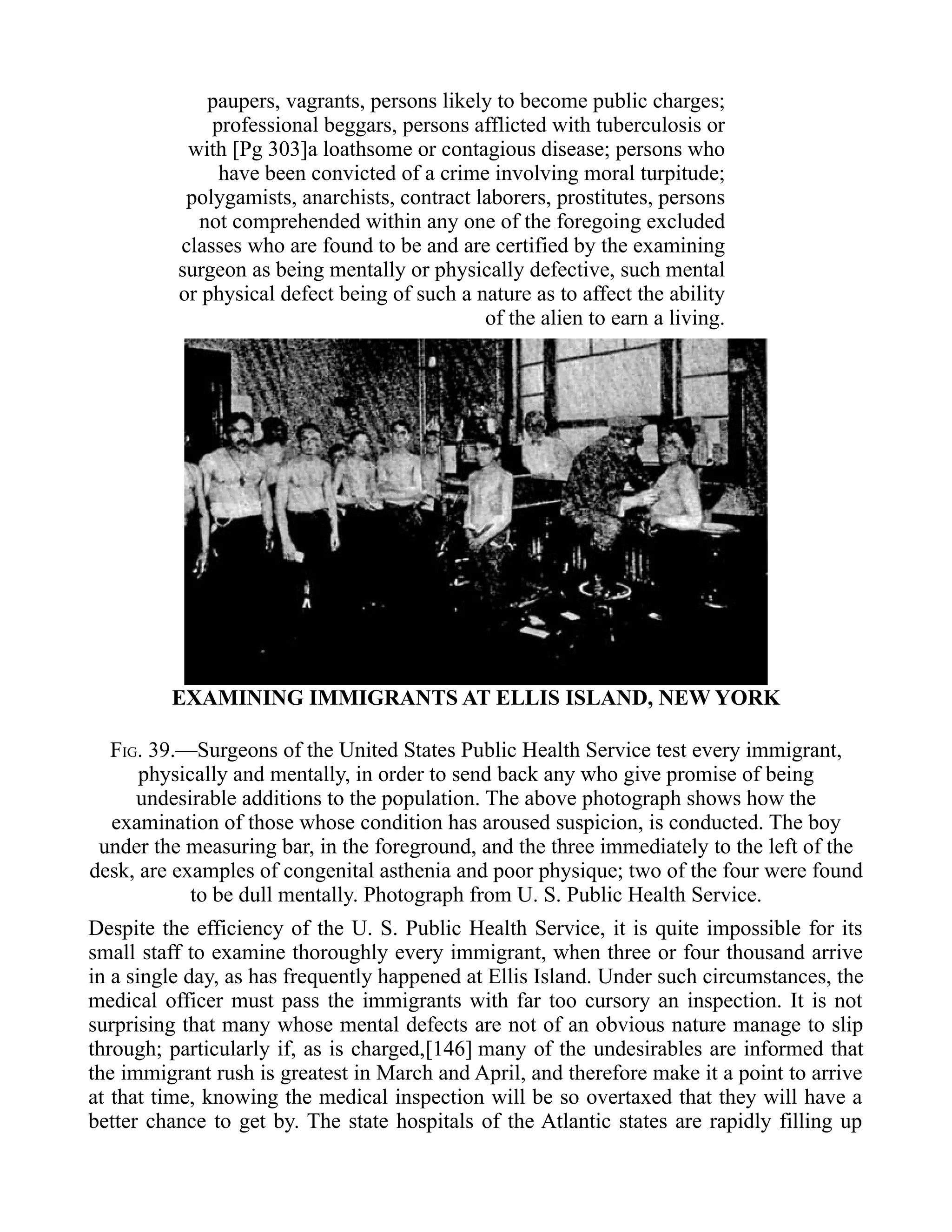 paupers, vagrants, persons likely to become public charges;
professional beggars, persons afflicted with tuberculosis or
with [Pg 303]a loathsome or contagious disease; persons who
have been convicted of a crime involving moral turpitude;
polygamists, anarchists, contract laborers, prostitutes, persons
not comprehended within any one of the foregoing excluded
classes who are found to be and are certified by the examining
surgeon as being mentally or physically defective, such mental
or physical defect being of such a nature as to affect the ability
of the alien to earn a living.
EXAMINING IMMIGRANTS AT ELLIS ISLAND, NEW YORK
FIG. 39.—Surgeons of the United States Public Health Service test every immigrant,
physically and mentally, in order to send back any who give promise of being
undesirable additions to the population. The above photograph shows how the
examination of those whose condition has aroused suspicion, is conducted. The boy
under the measuring bar, in the foreground, and the three immediately to the left of the
desk, are examples of congenital asthenia and poor physique; two of the four were found
to be dull mentally. Photograph from U. S. Public Health Service.
Despite the efficiency of the U. S. Public Health Service, it is quite impossible for its
small staff to examine thoroughly every immigrant, when three or four thousand arrive
in a single day, as has frequently happened at Ellis Island. Under such circumstances, the
medical officer must pass the immigrants with far too cursory an inspection. It is not
surprising that many whose mental defects are not of an obvious nature manage to slip
through; particularly if, as is charged,[146] many of the undesirables are informed that
the immigrant rush is greatest in March and April, and therefore make it a point to arrive
at that time, knowing the medical inspection will be so overtaxed that they will have a
better chance to get by. The state hospitals of the Atlantic states are rapidly filling up
 