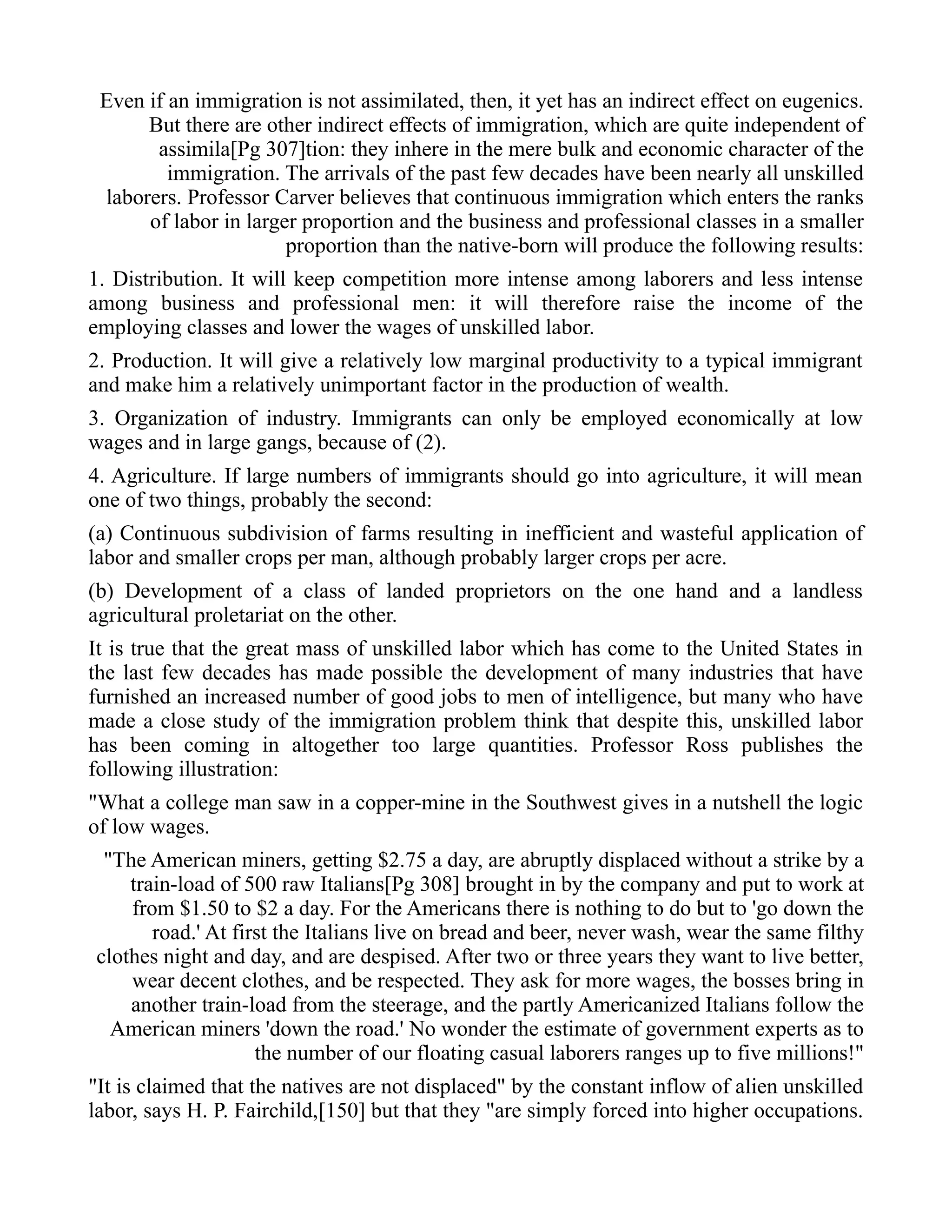 Even if an immigration is not assimilated, then, it yet has an indirect effect on eugenics.
But there are other indirect effects of immigration, which are quite independent of
assimila[Pg 307]tion: they inhere in the mere bulk and economic character of the
immigration. The arrivals of the past few decades have been nearly all unskilled
laborers. Professor Carver believes that continuous immigration which enters the ranks
of labor in larger proportion and the business and professional classes in a smaller
proportion than the native-born will produce the following results:
1. Distribution. It will keep competition more intense among laborers and less intense
among business and professional men: it will therefore raise the income of the
employing classes and lower the wages of unskilled labor.
2. Production. It will give a relatively low marginal productivity to a typical immigrant
and make him a relatively unimportant factor in the production of wealth.
3. Organization of industry. Immigrants can only be employed economically at low
wages and in large gangs, because of (2).
4. Agriculture. If large numbers of immigrants should go into agriculture, it will mean
one of two things, probably the second:
(a) Continuous subdivision of farms resulting in inefficient and wasteful application of
labor and smaller crops per man, although probably larger crops per acre.
(b) Development of a class of landed proprietors on the one hand and a landless
agricultural proletariat on the other.
It is true that the great mass of unskilled labor which has come to the United States in
the last few decades has made possible the development of many industries that have
furnished an increased number of good jobs to men of intelligence, but many who have
made a close study of the immigration problem think that despite this, unskilled labor
has been coming in altogether too large quantities. Professor Ross publishes the
following illustration:
"What a college man saw in a copper-mine in the Southwest gives in a nutshell the logic
of low wages.
"The American miners, getting $2.75 a day, are abruptly displaced without a strike by a
train-load of 500 raw Italians[Pg 308] brought in by the company and put to work at
from $1.50 to $2 a day. For the Americans there is nothing to do but to 'go down the
road.' At first the Italians live on bread and beer, never wash, wear the same filthy
clothes night and day, and are despised. After two or three years they want to live better,
wear decent clothes, and be respected. They ask for more wages, the bosses bring in
another train-load from the steerage, and the partly Americanized Italians follow the
American miners 'down the road.' No wonder the estimate of government experts as to
the number of our floating casual laborers ranges up to five millions!"
"It is claimed that the natives are not displaced" by the constant inflow of alien unskilled
labor, says H. P. Fairchild,[150] but that they "are simply forced into higher occupations.
 