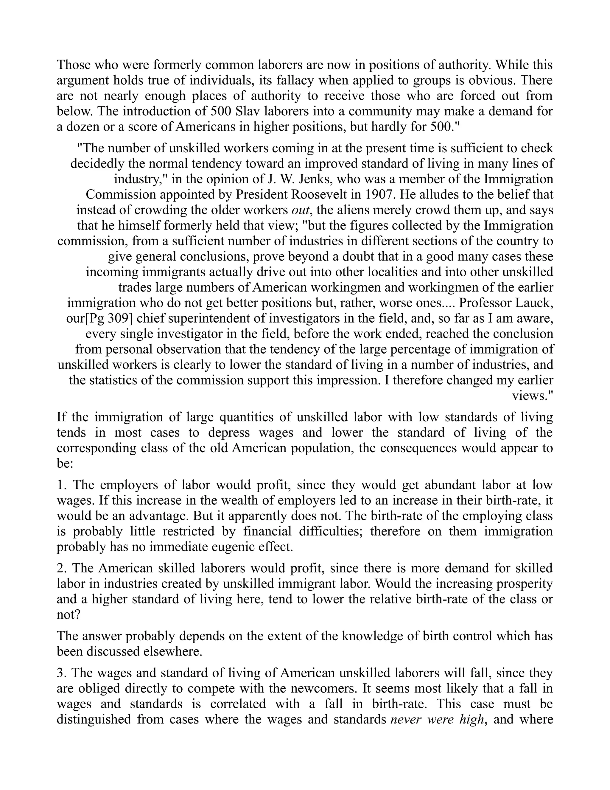 Those who were formerly common laborers are now in positions of authority. While this
argument holds true of individuals, its fallacy when applied to groups is obvious. There
are not nearly enough places of authority to receive those who are forced out from
below. The introduction of 500 Slav laborers into a community may make a demand for
a dozen or a score of Americans in higher positions, but hardly for 500."
"The number of unskilled workers coming in at the present time is sufficient to check
decidedly the normal tendency toward an improved standard of living in many lines of
industry," in the opinion of J. W. Jenks, who was a member of the Immigration
Commission appointed by President Roosevelt in 1907. He alludes to the belief that
instead of crowding the older workers out, the aliens merely crowd them up, and says
that he himself formerly held that view; "but the figures collected by the Immigration
commission, from a sufficient number of industries in different sections of the country to
give general conclusions, prove beyond a doubt that in a good many cases these
incoming immigrants actually drive out into other localities and into other unskilled
trades large numbers of American workingmen and workingmen of the earlier
immigration who do not get better positions but, rather, worse ones.... Professor Lauck,
our[Pg 309] chief superintendent of investigators in the field, and, so far as I am aware,
every single investigator in the field, before the work ended, reached the conclusion
from personal observation that the tendency of the large percentage of immigration of
unskilled workers is clearly to lower the standard of living in a number of industries, and
the statistics of the commission support this impression. I therefore changed my earlier
views."
If the immigration of large quantities of unskilled labor with low standards of living
tends in most cases to depress wages and lower the standard of living of the
corresponding class of the old American population, the consequences would appear to
be:
1. The employers of labor would profit, since they would get abundant labor at low
wages. If this increase in the wealth of employers led to an increase in their birth-rate, it
would be an advantage. But it apparently does not. The birth-rate of the employing class
is probably little restricted by financial difficulties; therefore on them immigration
probably has no immediate eugenic effect.
2. The American skilled laborers would profit, since there is more demand for skilled
labor in industries created by unskilled immigrant labor. Would the increasing prosperity
and a higher standard of living here, tend to lower the relative birth-rate of the class or
not?
The answer probably depends on the extent of the knowledge of birth control which has
been discussed elsewhere.
3. The wages and standard of living of American unskilled laborers will fall, since they
are obliged directly to compete with the newcomers. It seems most likely that a fall in
wages and standards is correlated with a fall in birth-rate. This case must be
distinguished from cases where the wages and standards never were high, and where
 