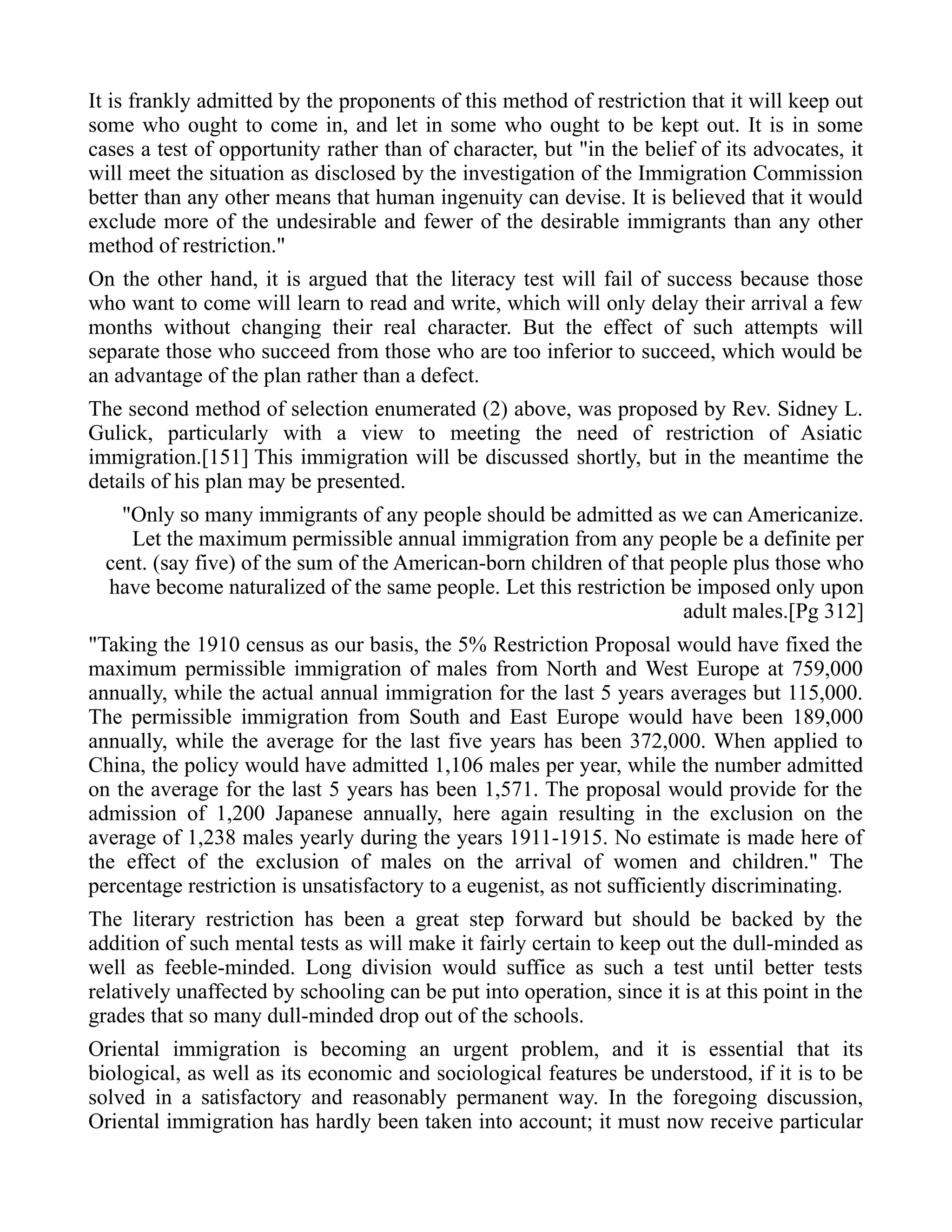 It is frankly admitted by the proponents of this method of restriction that it will keep out
some who ought to come in, and let in some who ought to be kept out. It is in some
cases a test of opportunity rather than of character, but "in the belief of its advocates, it
will meet the situation as disclosed by the investigation of the Immigration Commission
better than any other means that human ingenuity can devise. It is believed that it would
exclude more of the undesirable and fewer of the desirable immigrants than any other
method of restriction."
On the other hand, it is argued that the literacy test will fail of success because those
who want to come will learn to read and write, which will only delay their arrival a few
months without changing their real character. But the effect of such attempts will
separate those who succeed from those who are too inferior to succeed, which would be
an advantage of the plan rather than a defect.
The second method of selection enumerated (2) above, was proposed by Rev. Sidney L.
Gulick, particularly with a view to meeting the need of restriction of Asiatic
immigration.[151] This immigration will be discussed shortly, but in the meantime the
details of his plan may be presented.
"Only so many immigrants of any people should be admitted as we can Americanize.
Let the maximum permissible annual immigration from any people be a definite per
cent. (say five) of the sum of the American-born children of that people plus those who
have become naturalized of the same people. Let this restriction be imposed only upon
adult males.[Pg 312]
"Taking the 1910 census as our basis, the 5% Restriction Proposal would have fixed the
maximum permissible immigration of males from North and West Europe at 759,000
annually, while the actual annual immigration for the last 5 years averages but 115,000.
The permissible immigration from South and East Europe would have been 189,000
annually, while the average for the last five years has been 372,000. When applied to
China, the policy would have admitted 1,106 males per year, while the number admitted
on the average for the last 5 years has been 1,571. The proposal would provide for the
admission of 1,200 Japanese annually, here again resulting in the exclusion on the
average of 1,238 males yearly during the years 1911-1915. No estimate is made here of
the effect of the exclusion of males on the arrival of women and children." The
percentage restriction is unsatisfactory to a eugenist, as not sufficiently discriminating.
The literary restriction has been a great step forward but should be backed by the
addition of such mental tests as will make it fairly certain to keep out the dull-minded as
well as feeble-minded. Long division would suffice as such a test until better tests
relatively unaffected by schooling can be put into operation, since it is at this point in the
grades that so many dull-minded drop out of the schools.
Oriental immigration is becoming an urgent problem, and it is essential that its
biological, as well as its economic and sociological features be understood, if it is to be
solved in a satisfactory and reasonably permanent way. In the foregoing discussion,
Oriental immigration has hardly been taken into account; it must now receive particular
 