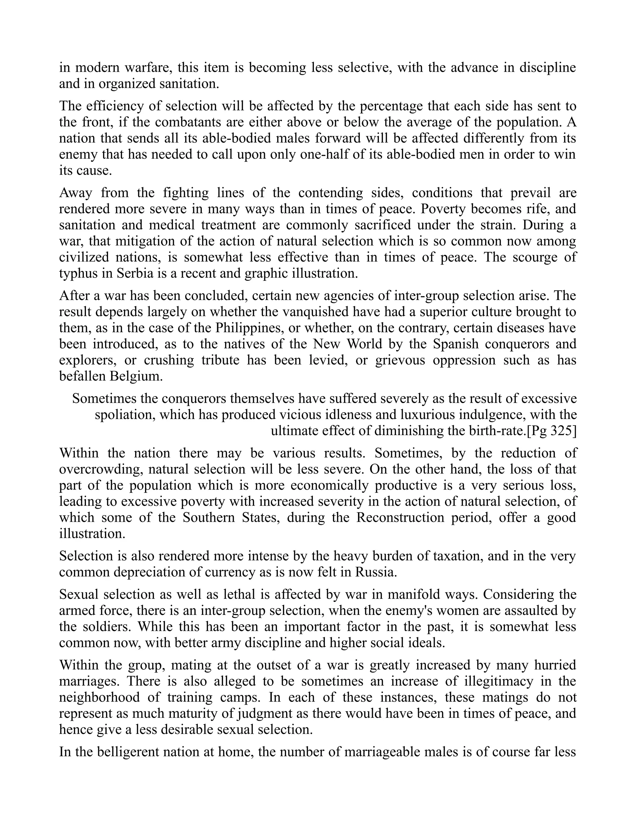 in modern warfare, this item is becoming less selective, with the advance in discipline
and in organized sanitation.
The efficiency of selection will be affected by the percentage that each side has sent to
the front, if the combatants are either above or below the average of the population. A
nation that sends all its able-bodied males forward will be affected differently from its
enemy that has needed to call upon only one-half of its able-bodied men in order to win
its cause.
Away from the fighting lines of the contending sides, conditions that prevail are
rendered more severe in many ways than in times of peace. Poverty becomes rife, and
sanitation and medical treatment are commonly sacrificed under the strain. During a
war, that mitigation of the action of natural selection which is so common now among
civilized nations, is somewhat less effective than in times of peace. The scourge of
typhus in Serbia is a recent and graphic illustration.
After a war has been concluded, certain new agencies of inter-group selection arise. The
result depends largely on whether the vanquished have had a superior culture brought to
them, as in the case of the Philippines, or whether, on the contrary, certain diseases have
been introduced, as to the natives of the New World by the Spanish conquerors and
explorers, or crushing tribute has been levied, or grievous oppression such as has
befallen Belgium.
Sometimes the conquerors themselves have suffered severely as the result of excessive
spoliation, which has produced vicious idleness and luxurious indulgence, with the
ultimate effect of diminishing the birth-rate.[Pg 325]
Within the nation there may be various results. Sometimes, by the reduction of
overcrowding, natural selection will be less severe. On the other hand, the loss of that
part of the population which is more economically productive is a very serious loss,
leading to excessive poverty with increased severity in the action of natural selection, of
which some of the Southern States, during the Reconstruction period, offer a good
illustration.
Selection is also rendered more intense by the heavy burden of taxation, and in the very
common depreciation of currency as is now felt in Russia.
Sexual selection as well as lethal is affected by war in manifold ways. Considering the
armed force, there is an inter-group selection, when the enemy's women are assaulted by
the soldiers. While this has been an important factor in the past, it is somewhat less
common now, with better army discipline and higher social ideals.
Within the group, mating at the outset of a war is greatly increased by many hurried
marriages. There is also alleged to be sometimes an increase of illegitimacy in the
neighborhood of training camps. In each of these instances, these matings do not
represent as much maturity of judgment as there would have been in times of peace, and
hence give a less desirable sexual selection.
In the belligerent nation at home, the number of marriageable males is of course far less
 