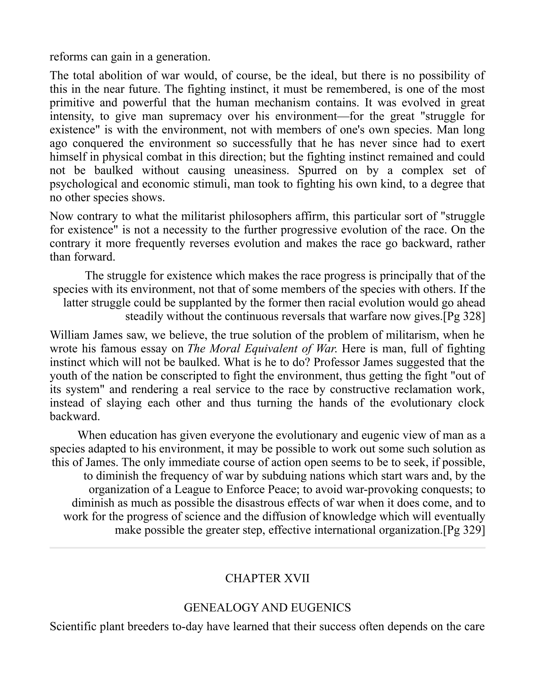 reforms can gain in a generation.
The total abolition of war would, of course, be the ideal, but there is no possibility of
this in the near future. The fighting instinct, it must be remembered, is one of the most
primitive and powerful that the human mechanism contains. It was evolved in great
intensity, to give man supremacy over his environment—for the great "struggle for
existence" is with the environment, not with members of one's own species. Man long
ago conquered the environment so successfully that he has never since had to exert
himself in physical combat in this direction; but the fighting instinct remained and could
not be baulked without causing uneasiness. Spurred on by a complex set of
psychological and economic stimuli, man took to fighting his own kind, to a degree that
no other species shows.
Now contrary to what the militarist philosophers affirm, this particular sort of "struggle
for existence" is not a necessity to the further progressive evolution of the race. On the
contrary it more frequently reverses evolution and makes the race go backward, rather
than forward.
The struggle for existence which makes the race progress is principally that of the
species with its environment, not that of some members of the species with others. If the
latter struggle could be supplanted by the former then racial evolution would go ahead
steadily without the continuous reversals that warfare now gives.[Pg 328]
William James saw, we believe, the true solution of the problem of militarism, when he
wrote his famous essay on The Moral Equivalent of War. Here is man, full of fighting
instinct which will not be baulked. What is he to do? Professor James suggested that the
youth of the nation be conscripted to fight the environment, thus getting the fight "out of
its system" and rendering a real service to the race by constructive reclamation work,
instead of slaying each other and thus turning the hands of the evolutionary clock
backward.
When education has given everyone the evolutionary and eugenic view of man as a
species adapted to his environment, it may be possible to work out some such solution as
this of James. The only immediate course of action open seems to be to seek, if possible,
to diminish the frequency of war by subduing nations which start wars and, by the
organization of a League to Enforce Peace; to avoid war-provoking conquests; to
diminish as much as possible the disastrous effects of war when it does come, and to
work for the progress of science and the diffusion of knowledge which will eventually
make possible the greater step, effective international organization.[Pg 329]
CHAPTER XVII
GENEALOGY AND EUGENICS
Scientific plant breeders to-day have learned that their success often depends on the care
 