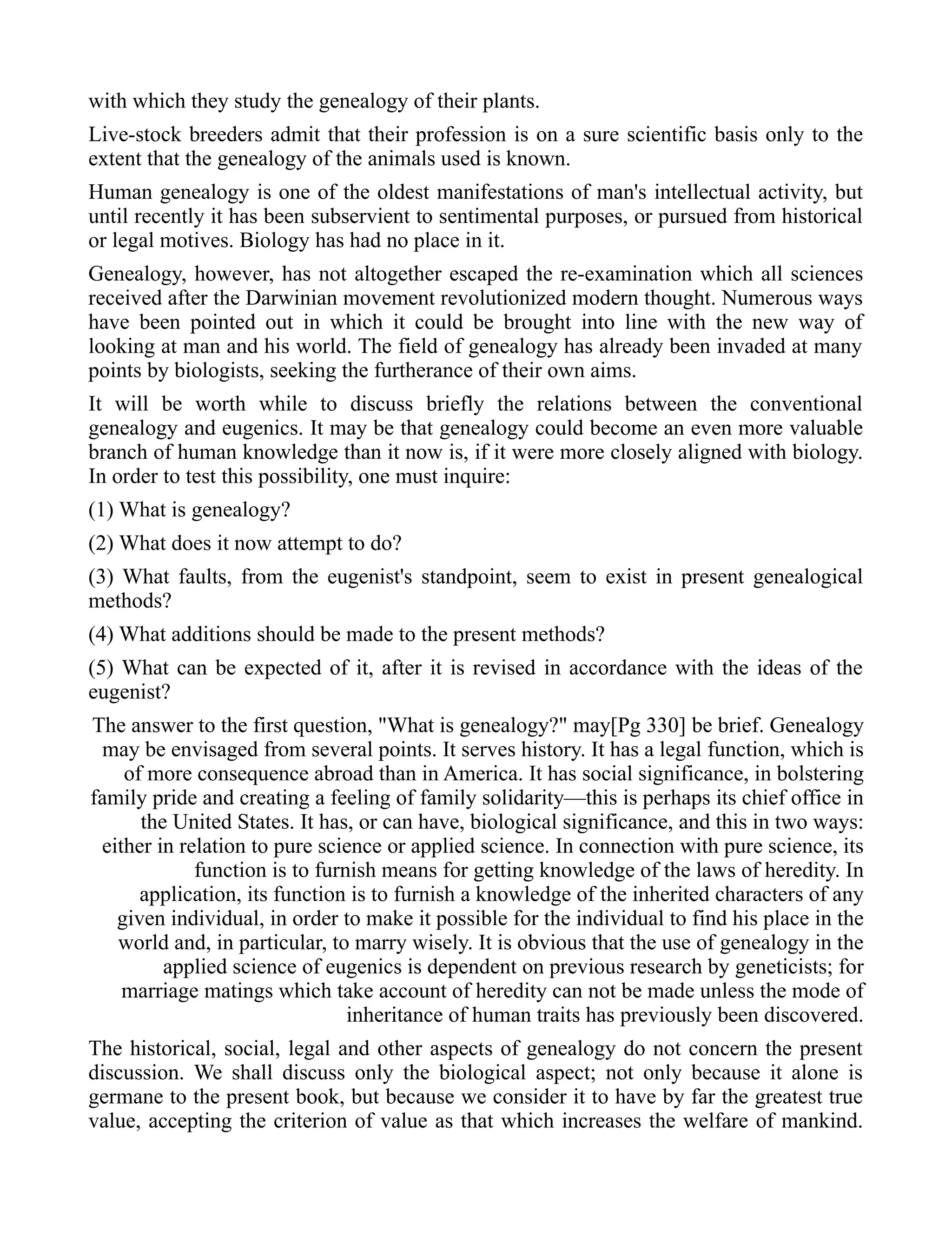 with which they study the genealogy of their plants.
Live-stock breeders admit that their profession is on a sure scientific basis only to the
extent that the genealogy of the animals used is known.
Human genealogy is one of the oldest manifestations of man's intellectual activity, but
until recently it has been subservient to sentimental purposes, or pursued from historical
or legal motives. Biology has had no place in it.
Genealogy, however, has not altogether escaped the re-examination which all sciences
received after the Darwinian movement revolutionized modern thought. Numerous ways
have been pointed out in which it could be brought into line with the new way of
looking at man and his world. The field of genealogy has already been invaded at many
points by biologists, seeking the furtherance of their own aims.
It will be worth while to discuss briefly the relations between the conventional
genealogy and eugenics. It may be that genealogy could become an even more valuable
branch of human knowledge than it now is, if it were more closely aligned with biology.
In order to test this possibility, one must inquire:
(1) What is genealogy?
(2) What does it now attempt to do?
(3) What faults, from the eugenist's standpoint, seem to exist in present genealogical
methods?
(4) What additions should be made to the present methods?
(5) What can be expected of it, after it is revised in accordance with the ideas of the
eugenist?
The answer to the first question, "What is genealogy?" may[Pg 330] be brief. Genealogy
may be envisaged from several points. It serves history. It has a legal function, which is
of more consequence abroad than in America. It has social significance, in bolstering
family pride and creating a feeling of family solidarity—this is perhaps its chief office in
the United States. It has, or can have, biological significance, and this in two ways:
either in relation to pure science or applied science. In connection with pure science, its
function is to furnish means for getting knowledge of the laws of heredity. In
application, its function is to furnish a knowledge of the inherited characters of any
given individual, in order to make it possible for the individual to find his place in the
world and, in particular, to marry wisely. It is obvious that the use of genealogy in the
applied science of eugenics is dependent on previous research by geneticists; for
marriage matings which take account of heredity can not be made unless the mode of
inheritance of human traits has previously been discovered.
The historical, social, legal and other aspects of genealogy do not concern the present
discussion. We shall discuss only the biological aspect; not only because it alone is
germane to the present book, but because we consider it to have by far the greatest true
value, accepting the criterion of value as that which increases the welfare of mankind.
 