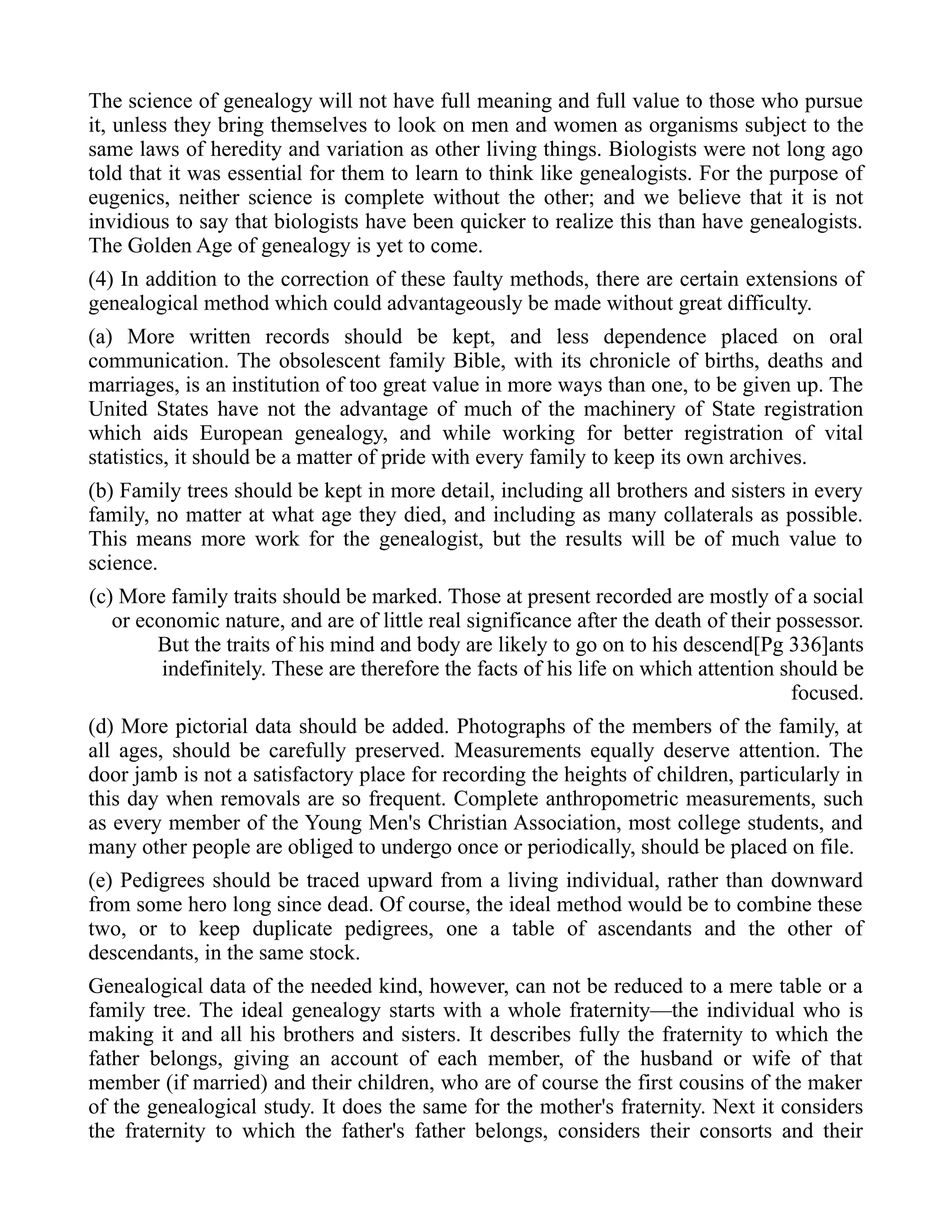 The science of genealogy will not have full meaning and full value to those who pursue
it, unless they bring themselves to look on men and women as organisms subject to the
same laws of heredity and variation as other living things. Biologists were not long ago
told that it was essential for them to learn to think like genealogists. For the purpose of
eugenics, neither science is complete without the other; and we believe that it is not
invidious to say that biologists have been quicker to realize this than have genealogists.
The Golden Age of genealogy is yet to come.
(4) In addition to the correction of these faulty methods, there are certain extensions of
genealogical method which could advantageously be made without great difficulty.
(a) More written records should be kept, and less dependence placed on oral
communication. The obsolescent family Bible, with its chronicle of births, deaths and
marriages, is an institution of too great value in more ways than one, to be given up. The
United States have not the advantage of much of the machinery of State registration
which aids European genealogy, and while working for better registration of vital
statistics, it should be a matter of pride with every family to keep its own archives.
(b) Family trees should be kept in more detail, including all brothers and sisters in every
family, no matter at what age they died, and including as many collaterals as possible.
This means more work for the genealogist, but the results will be of much value to
science.
(c) More family traits should be marked. Those at present recorded are mostly of a social
or economic nature, and are of little real significance after the death of their possessor.
But the traits of his mind and body are likely to go on to his descend[Pg 336]ants
indefinitely. These are therefore the facts of his life on which attention should be
focused.
(d) More pictorial data should be added. Photographs of the members of the family, at
all ages, should be carefully preserved. Measurements equally deserve attention. The
door jamb is not a satisfactory place for recording the heights of children, particularly in
this day when removals are so frequent. Complete anthropometric measurements, such
as every member of the Young Men's Christian Association, most college students, and
many other people are obliged to undergo once or periodically, should be placed on file.
(e) Pedigrees should be traced upward from a living individual, rather than downward
from some hero long since dead. Of course, the ideal method would be to combine these
two, or to keep duplicate pedigrees, one a table of ascendants and the other of
descendants, in the same stock.
Genealogical data of the needed kind, however, can not be reduced to a mere table or a
family tree. The ideal genealogy starts with a whole fraternity—the individual who is
making it and all his brothers and sisters. It describes fully the fraternity to which the
father belongs, giving an account of each member, of the husband or wife of that
member (if married) and their children, who are of course the first cousins of the maker
of the genealogical study. It does the same for the mother's fraternity. Next it considers
the fraternity to which the father's father belongs, considers their consorts and their
 