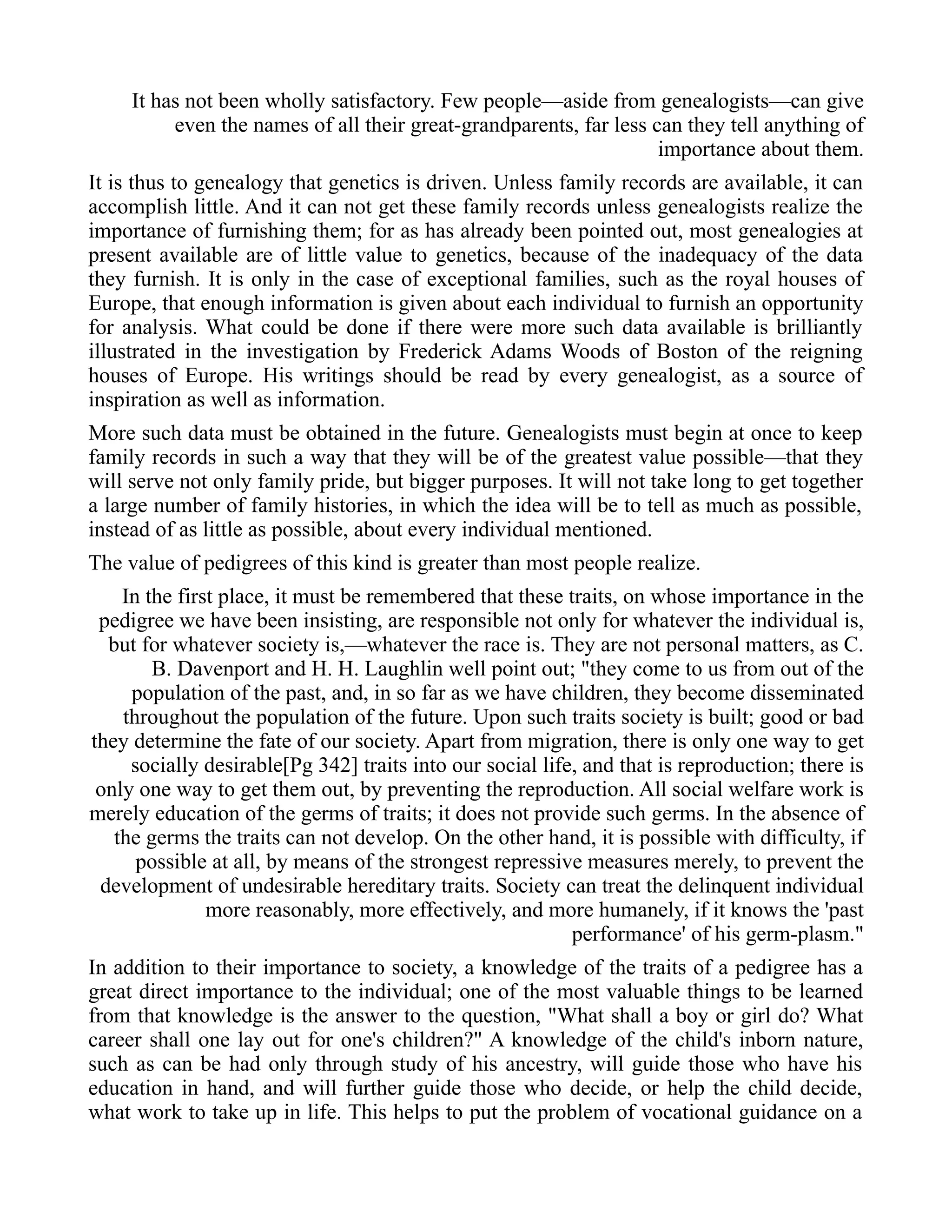It has not been wholly satisfactory. Few people—aside from genealogists—can give
even the names of all their great-grandparents, far less can they tell anything of
importance about them.
It is thus to genealogy that genetics is driven. Unless family records are available, it can
accomplish little. And it can not get these family records unless genealogists realize the
importance of furnishing them; for as has already been pointed out, most genealogies at
present available are of little value to genetics, because of the inadequacy of the data
they furnish. It is only in the case of exceptional families, such as the royal houses of
Europe, that enough information is given about each individual to furnish an opportunity
for analysis. What could be done if there were more such data available is brilliantly
illustrated in the investigation by Frederick Adams Woods of Boston of the reigning
houses of Europe. His writings should be read by every genealogist, as a source of
inspiration as well as information.
More such data must be obtained in the future. Genealogists must begin at once to keep
family records in such a way that they will be of the greatest value possible—that they
will serve not only family pride, but bigger purposes. It will not take long to get together
a large number of family histories, in which the idea will be to tell as much as possible,
instead of as little as possible, about every individual mentioned.
The value of pedigrees of this kind is greater than most people realize.
In the first place, it must be remembered that these traits, on whose importance in the
pedigree we have been insisting, are responsible not only for whatever the individual is,
but for whatever society is,—whatever the race is. They are not personal matters, as C.
B. Davenport and H. H. Laughlin well point out; "they come to us from out of the
population of the past, and, in so far as we have children, they become disseminated
throughout the population of the future. Upon such traits society is built; good or bad
they determine the fate of our society. Apart from migration, there is only one way to get
socially desirable[Pg 342] traits into our social life, and that is reproduction; there is
only one way to get them out, by preventing the reproduction. All social welfare work is
merely education of the germs of traits; it does not provide such germs. In the absence of
the germs the traits can not develop. On the other hand, it is possible with difficulty, if
possible at all, by means of the strongest repressive measures merely, to prevent the
development of undesirable hereditary traits. Society can treat the delinquent individual
more reasonably, more effectively, and more humanely, if it knows the 'past
performance' of his germ-plasm."
In addition to their importance to society, a knowledge of the traits of a pedigree has a
great direct importance to the individual; one of the most valuable things to be learned
from that knowledge is the answer to the question, "What shall a boy or girl do? What
career shall one lay out for one's children?" A knowledge of the child's inborn nature,
such as can be had only through study of his ancestry, will guide those who have his
education in hand, and will further guide those who decide, or help the child decide,
what work to take up in life. This helps to put the problem of vocational guidance on a
 