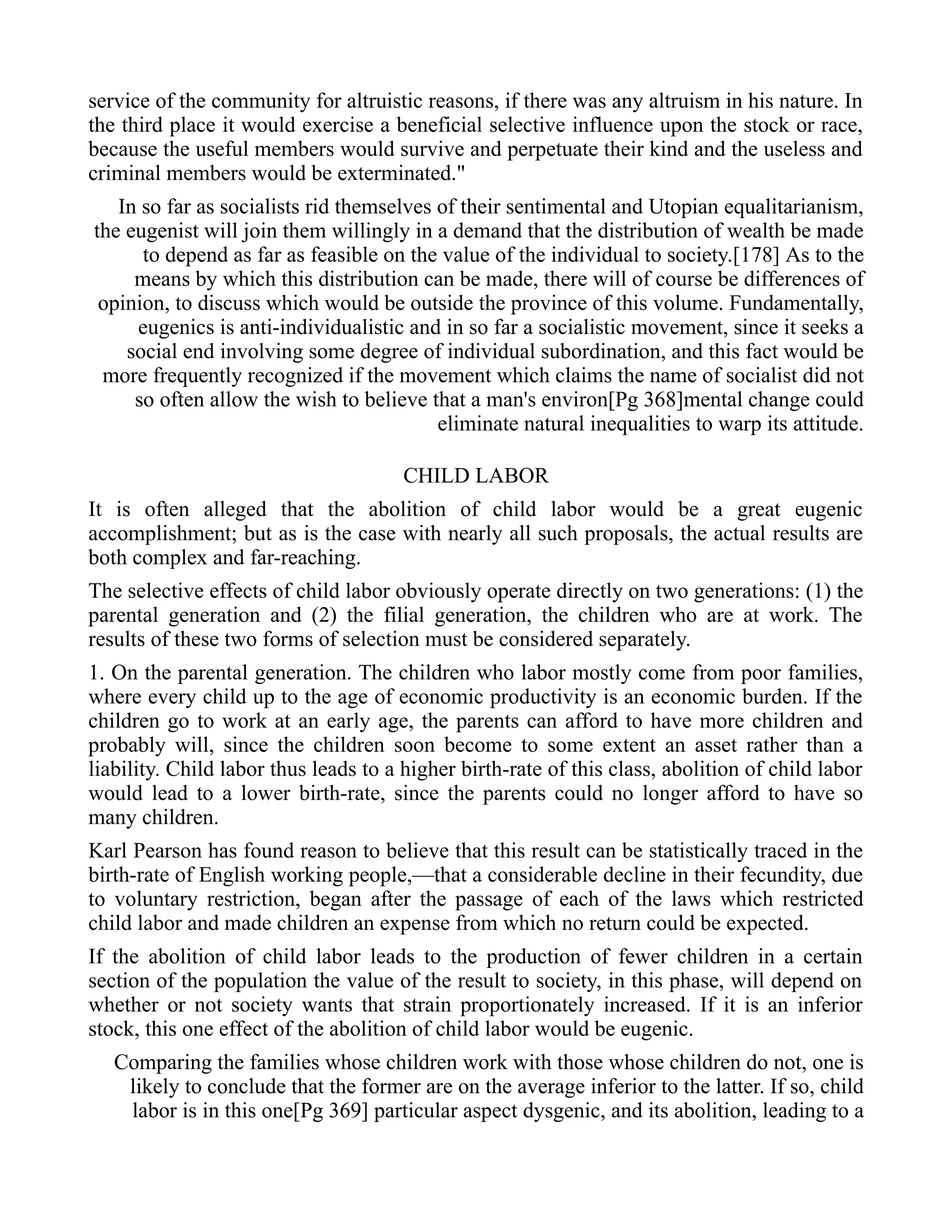 service of the community for altruistic reasons, if there was any altruism in his nature. In
the third place it would exercise a beneficial selective influence upon the stock or race,
because the useful members would survive and perpetuate their kind and the useless and
criminal members would be exterminated."
In so far as socialists rid themselves of their sentimental and Utopian equalitarianism,
the eugenist will join them willingly in a demand that the distribution of wealth be made
to depend as far as feasible on the value of the individual to society.[178] As to the
means by which this distribution can be made, there will of course be differences of
opinion, to discuss which would be outside the province of this volume. Fundamentally,
eugenics is anti-individualistic and in so far a socialistic movement, since it seeks a
social end involving some degree of individual subordination, and this fact would be
more frequently recognized if the movement which claims the name of socialist did not
so often allow the wish to believe that a man's environ[Pg 368]mental change could
eliminate natural inequalities to warp its attitude.
CHILD LABOR
It is often alleged that the abolition of child labor would be a great eugenic
accomplishment; but as is the case with nearly all such proposals, the actual results are
both complex and far-reaching.
The selective effects of child labor obviously operate directly on two generations: (1) the
parental generation and (2) the filial generation, the children who are at work. The
results of these two forms of selection must be considered separately.
1. On the parental generation. The children who labor mostly come from poor families,
where every child up to the age of economic productivity is an economic burden. If the
children go to work at an early age, the parents can afford to have more children and
probably will, since the children soon become to some extent an asset rather than a
liability. Child labor thus leads to a higher birth-rate of this class, abolition of child labor
would lead to a lower birth-rate, since the parents could no longer afford to have so
many children.
Karl Pearson has found reason to believe that this result can be statistically traced in the
birth-rate of English working people,—that a considerable decline in their fecundity, due
to voluntary restriction, began after the passage of each of the laws which restricted
child labor and made children an expense from which no return could be expected.
If the abolition of child labor leads to the production of fewer children in a certain
section of the population the value of the result to society, in this phase, will depend on
whether or not society wants that strain proportionately increased. If it is an inferior
stock, this one effect of the abolition of child labor would be eugenic.
Comparing the families whose children work with those whose children do not, one is
likely to conclude that the former are on the average inferior to the latter. If so, child
labor is in this one[Pg 369] particular aspect dysgenic, and its abolition, leading to a
 