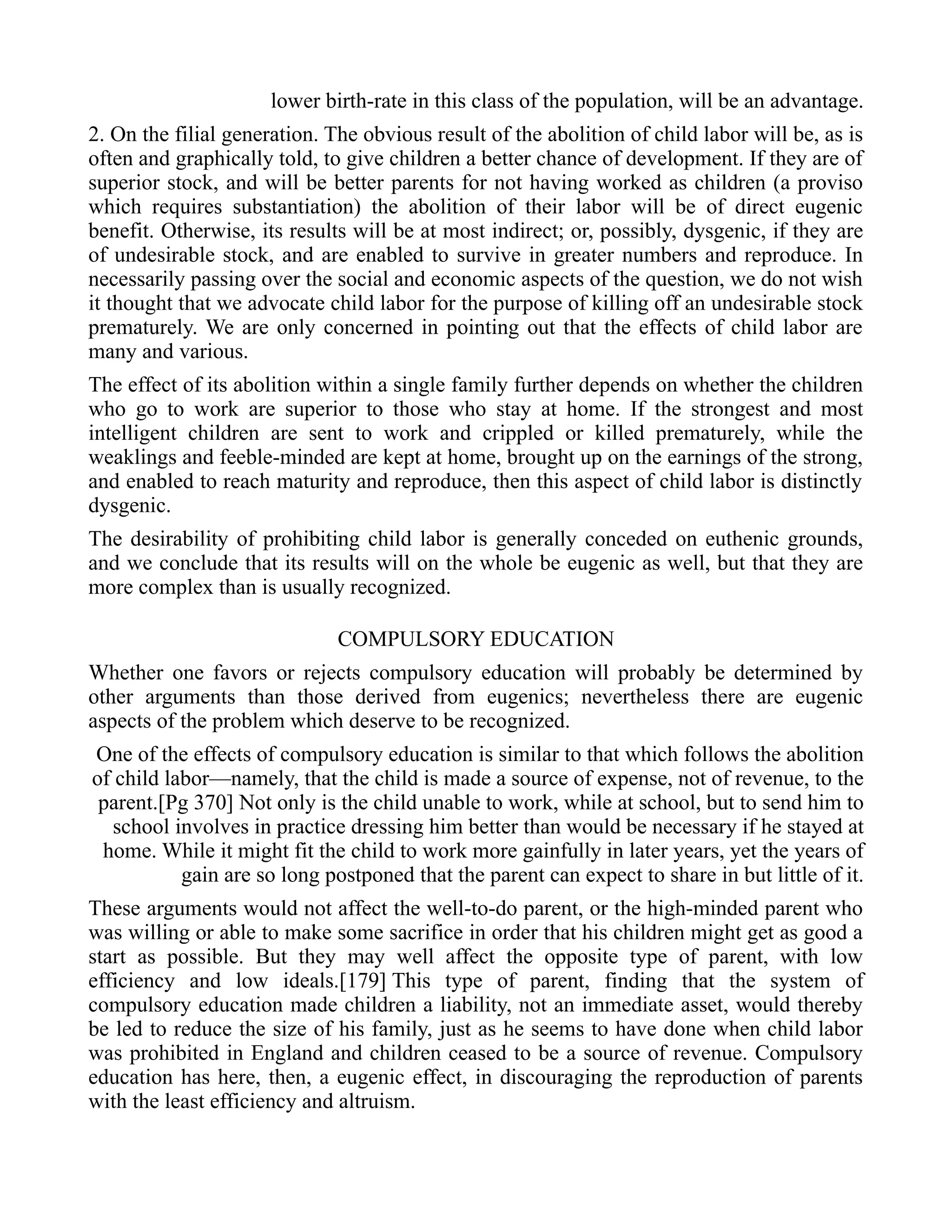 lower birth-rate in this class of the population, will be an advantage.
2. On the filial generation. The obvious result of the abolition of child labor will be, as is
often and graphically told, to give children a better chance of development. If they are of
superior stock, and will be better parents for not having worked as children (a proviso
which requires substantiation) the abolition of their labor will be of direct eugenic
benefit. Otherwise, its results will be at most indirect; or, possibly, dysgenic, if they are
of undesirable stock, and are enabled to survive in greater numbers and reproduce. In
necessarily passing over the social and economic aspects of the question, we do not wish
it thought that we advocate child labor for the purpose of killing off an undesirable stock
prematurely. We are only concerned in pointing out that the effects of child labor are
many and various.
The effect of its abolition within a single family further depends on whether the children
who go to work are superior to those who stay at home. If the strongest and most
intelligent children are sent to work and crippled or killed prematurely, while the
weaklings and feeble-minded are kept at home, brought up on the earnings of the strong,
and enabled to reach maturity and reproduce, then this aspect of child labor is distinctly
dysgenic.
The desirability of prohibiting child labor is generally conceded on euthenic grounds,
and we conclude that its results will on the whole be eugenic as well, but that they are
more complex than is usually recognized.
COMPULSORY EDUCATION
Whether one favors or rejects compulsory education will probably be determined by
other arguments than those derived from eugenics; nevertheless there are eugenic
aspects of the problem which deserve to be recognized.
One of the effects of compulsory education is similar to that which follows the abolition
of child labor—namely, that the child is made a source of expense, not of revenue, to the
parent.[Pg 370] Not only is the child unable to work, while at school, but to send him to
school involves in practice dressing him better than would be necessary if he stayed at
home. While it might fit the child to work more gainfully in later years, yet the years of
gain are so long postponed that the parent can expect to share in but little of it.
These arguments would not affect the well-to-do parent, or the high-minded parent who
was willing or able to make some sacrifice in order that his children might get as good a
start as possible. But they may well affect the opposite type of parent, with low
efficiency and low ideals.[179] This type of parent, finding that the system of
compulsory education made children a liability, not an immediate asset, would thereby
be led to reduce the size of his family, just as he seems to have done when child labor
was prohibited in England and children ceased to be a source of revenue. Compulsory
education has here, then, a eugenic effect, in discouraging the reproduction of parents
with the least efficiency and altruism.
 