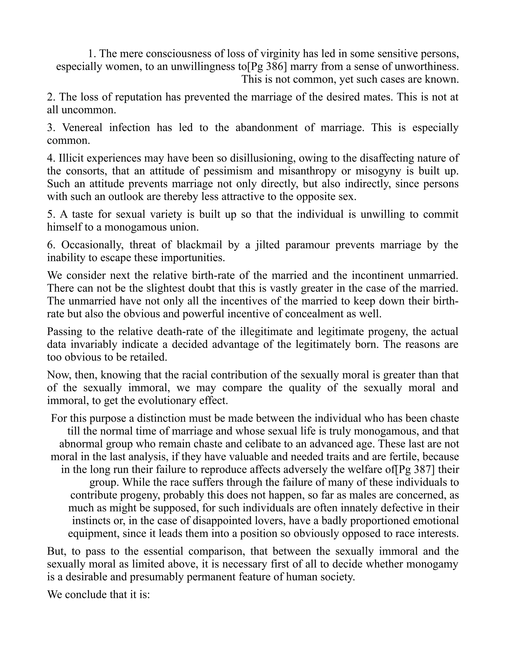 1. The mere consciousness of loss of virginity has led in some sensitive persons,
especially women, to an unwillingness to[Pg 386] marry from a sense of unworthiness.
This is not common, yet such cases are known.
2. The loss of reputation has prevented the marriage of the desired mates. This is not at
all uncommon.
3. Venereal infection has led to the abandonment of marriage. This is especially
common.
4. Illicit experiences may have been so disillusioning, owing to the disaffecting nature of
the consorts, that an attitude of pessimism and misanthropy or misogyny is built up.
Such an attitude prevents marriage not only directly, but also indirectly, since persons
with such an outlook are thereby less attractive to the opposite sex.
5. A taste for sexual variety is built up so that the individual is unwilling to commit
himself to a monogamous union.
6. Occasionally, threat of blackmail by a jilted paramour prevents marriage by the
inability to escape these importunities.
We consider next the relative birth-rate of the married and the incontinent unmarried.
There can not be the slightest doubt that this is vastly greater in the case of the married.
The unmarried have not only all the incentives of the married to keep down their birth-
rate but also the obvious and powerful incentive of concealment as well.
Passing to the relative death-rate of the illegitimate and legitimate progeny, the actual
data invariably indicate a decided advantage of the legitimately born. The reasons are
too obvious to be retailed.
Now, then, knowing that the racial contribution of the sexually moral is greater than that
of the sexually immoral, we may compare the quality of the sexually moral and
immoral, to get the evolutionary effect.
For this purpose a distinction must be made between the individual who has been chaste
till the normal time of marriage and whose sexual life is truly monogamous, and that
abnormal group who remain chaste and celibate to an advanced age. These last are not
moral in the last analysis, if they have valuable and needed traits and are fertile, because
in the long run their failure to reproduce affects adversely the welfare of[Pg 387] their
group. While the race suffers through the failure of many of these individuals to
contribute progeny, probably this does not happen, so far as males are concerned, as
much as might be supposed, for such individuals are often innately defective in their
instincts or, in the case of disappointed lovers, have a badly proportioned emotional
equipment, since it leads them into a position so obviously opposed to race interests.
But, to pass to the essential comparison, that between the sexually immoral and the
sexually moral as limited above, it is necessary first of all to decide whether monogamy
is a desirable and presumably permanent feature of human society.
We conclude that it is:
 