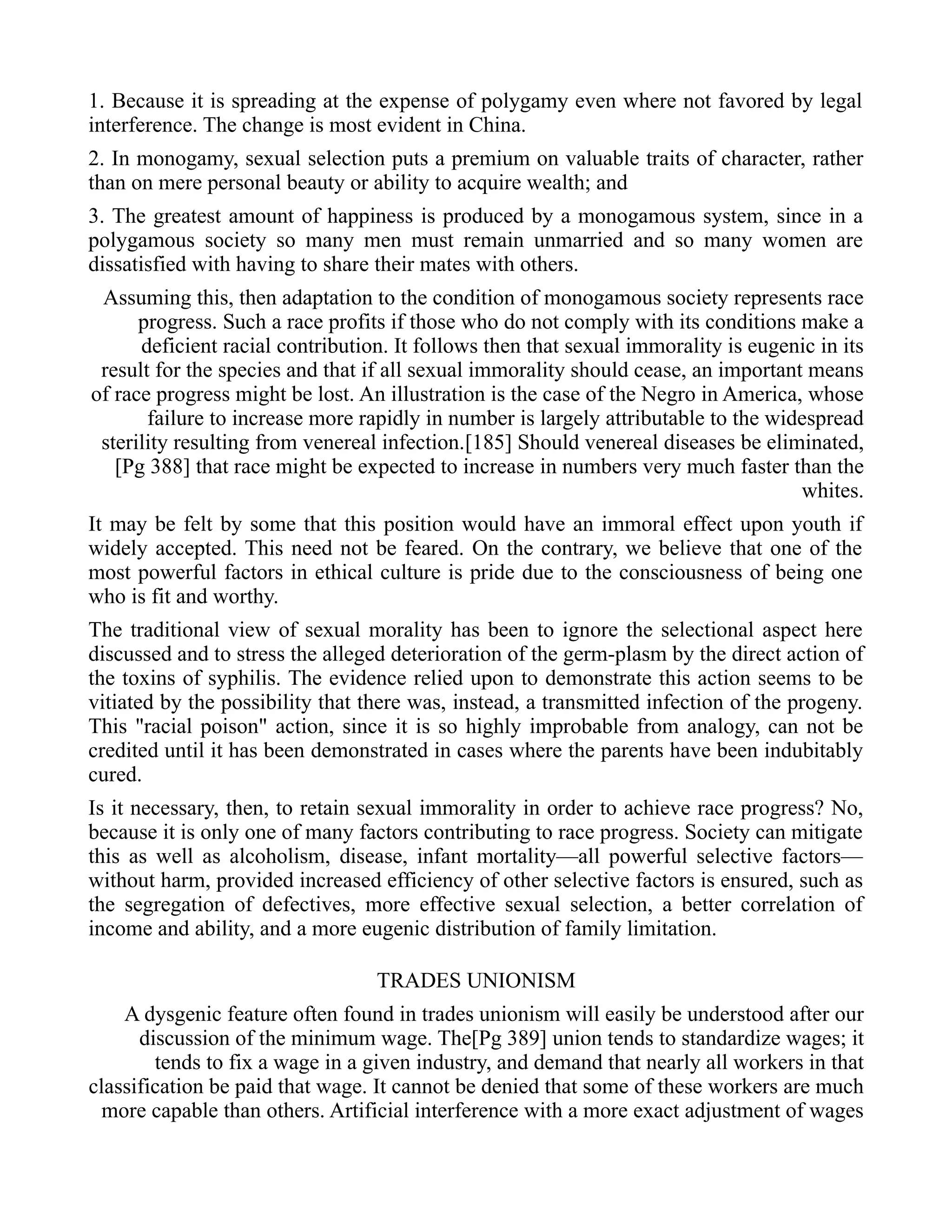 1. Because it is spreading at the expense of polygamy even where not favored by legal
interference. The change is most evident in China.
2. In monogamy, sexual selection puts a premium on valuable traits of character, rather
than on mere personal beauty or ability to acquire wealth; and
3. The greatest amount of happiness is produced by a monogamous system, since in a
polygamous society so many men must remain unmarried and so many women are
dissatisfied with having to share their mates with others.
Assuming this, then adaptation to the condition of monogamous society represents race
progress. Such a race profits if those who do not comply with its conditions make a
deficient racial contribution. It follows then that sexual immorality is eugenic in its
result for the species and that if all sexual immorality should cease, an important means
of race progress might be lost. An illustration is the case of the Negro in America, whose
failure to increase more rapidly in number is largely attributable to the widespread
sterility resulting from venereal infection.[185] Should venereal diseases be eliminated,
[Pg 388] that race might be expected to increase in numbers very much faster than the
whites.
It may be felt by some that this position would have an immoral effect upon youth if
widely accepted. This need not be feared. On the contrary, we believe that one of the
most powerful factors in ethical culture is pride due to the consciousness of being one
who is fit and worthy.
The traditional view of sexual morality has been to ignore the selectional aspect here
discussed and to stress the alleged deterioration of the germ-plasm by the direct action of
the toxins of syphilis. The evidence relied upon to demonstrate this action seems to be
vitiated by the possibility that there was, instead, a transmitted infection of the progeny.
This "racial poison" action, since it is so highly improbable from analogy, can not be
credited until it has been demonstrated in cases where the parents have been indubitably
cured.
Is it necessary, then, to retain sexual immorality in order to achieve race progress? No,
because it is only one of many factors contributing to race progress. Society can mitigate
this as well as alcoholism, disease, infant mortality—all powerful selective factors—
without harm, provided increased efficiency of other selective factors is ensured, such as
the segregation of defectives, more effective sexual selection, a better correlation of
income and ability, and a more eugenic distribution of family limitation.
TRADES UNIONISM
A dysgenic feature often found in trades unionism will easily be understood after our
discussion of the minimum wage. The[Pg 389] union tends to standardize wages; it
tends to fix a wage in a given industry, and demand that nearly all workers in that
classification be paid that wage. It cannot be denied that some of these workers are much
more capable than others. Artificial interference with a more exact adjustment of wages
 