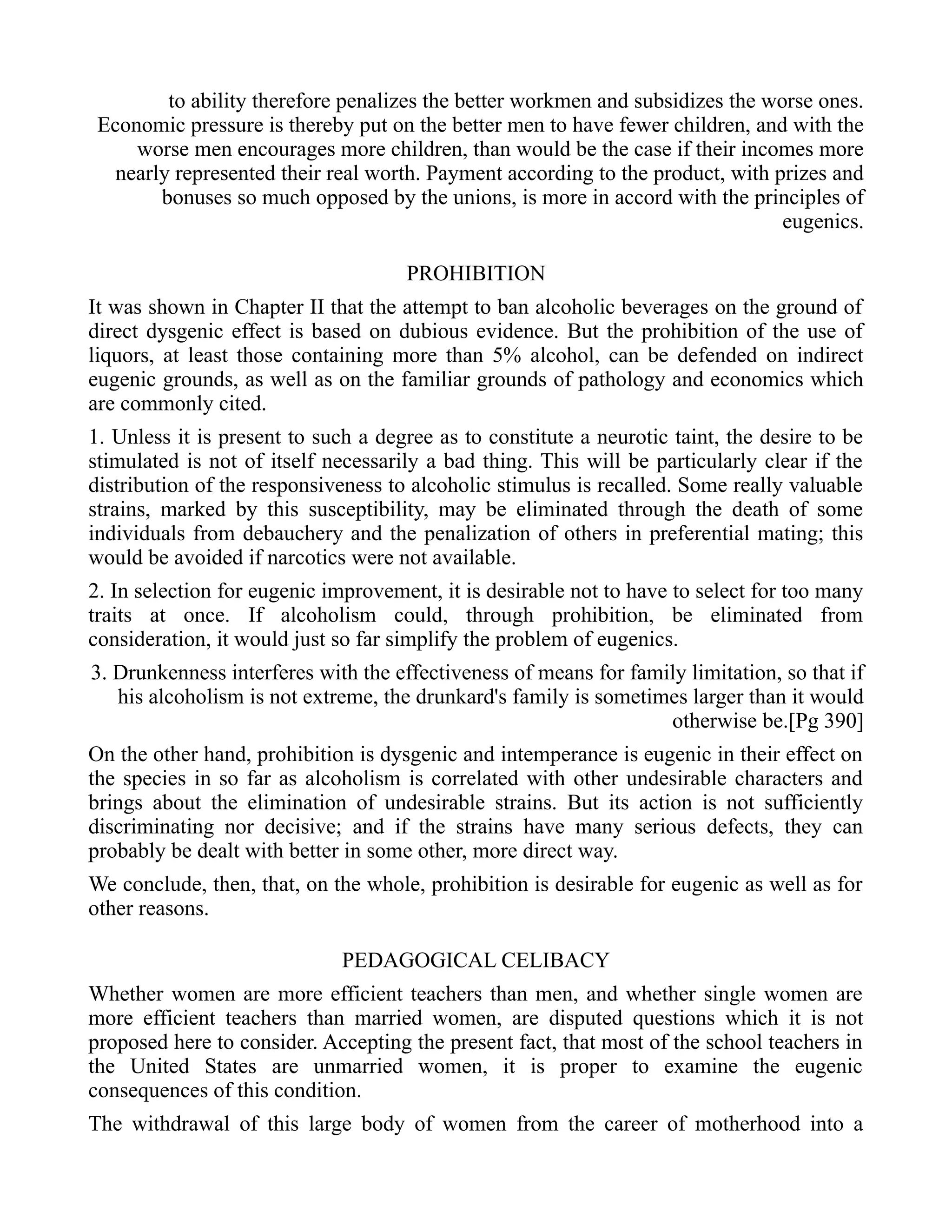to ability therefore penalizes the better workmen and subsidizes the worse ones.
Economic pressure is thereby put on the better men to have fewer children, and with the
worse men encourages more children, than would be the case if their incomes more
nearly represented their real worth. Payment according to the product, with prizes and
bonuses so much opposed by the unions, is more in accord with the principles of
eugenics.
PROHIBITION
It was shown in Chapter II that the attempt to ban alcoholic beverages on the ground of
direct dysgenic effect is based on dubious evidence. But the prohibition of the use of
liquors, at least those containing more than 5% alcohol, can be defended on indirect
eugenic grounds, as well as on the familiar grounds of pathology and economics which
are commonly cited.
1. Unless it is present to such a degree as to constitute a neurotic taint, the desire to be
stimulated is not of itself necessarily a bad thing. This will be particularly clear if the
distribution of the responsiveness to alcoholic stimulus is recalled. Some really valuable
strains, marked by this susceptibility, may be eliminated through the death of some
individuals from debauchery and the penalization of others in preferential mating; this
would be avoided if narcotics were not available.
2. In selection for eugenic improvement, it is desirable not to have to select for too many
traits at once. If alcoholism could, through prohibition, be eliminated from
consideration, it would just so far simplify the problem of eugenics.
3. Drunkenness interferes with the effectiveness of means for family limitation, so that if
his alcoholism is not extreme, the drunkard's family is sometimes larger than it would
otherwise be.[Pg 390]
On the other hand, prohibition is dysgenic and intemperance is eugenic in their effect on
the species in so far as alcoholism is correlated with other undesirable characters and
brings about the elimination of undesirable strains. But its action is not sufficiently
discriminating nor decisive; and if the strains have many serious defects, they can
probably be dealt with better in some other, more direct way.
We conclude, then, that, on the whole, prohibition is desirable for eugenic as well as for
other reasons.
PEDAGOGICAL CELIBACY
Whether women are more efficient teachers than men, and whether single women are
more efficient teachers than married women, are disputed questions which it is not
proposed here to consider. Accepting the present fact, that most of the school teachers in
the United States are unmarried women, it is proper to examine the eugenic
consequences of this condition.
The withdrawal of this large body of women from the career of motherhood into a
 