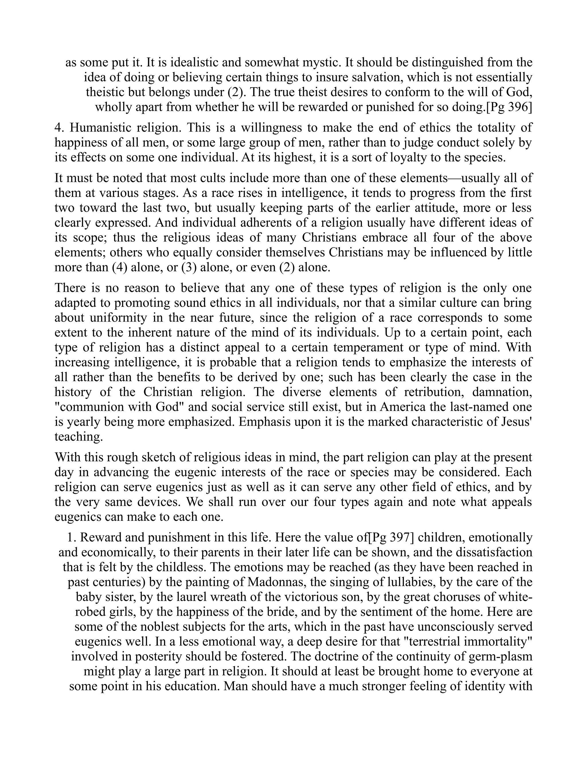 as some put it. It is idealistic and somewhat mystic. It should be distinguished from the
idea of doing or believing certain things to insure salvation, which is not essentially
theistic but belongs under (2). The true theist desires to conform to the will of God,
wholly apart from whether he will be rewarded or punished for so doing.[Pg 396]
4. Humanistic religion. This is a willingness to make the end of ethics the totality of
happiness of all men, or some large group of men, rather than to judge conduct solely by
its effects on some one individual. At its highest, it is a sort of loyalty to the species.
It must be noted that most cults include more than one of these elements—usually all of
them at various stages. As a race rises in intelligence, it tends to progress from the first
two toward the last two, but usually keeping parts of the earlier attitude, more or less
clearly expressed. And individual adherents of a religion usually have different ideas of
its scope; thus the religious ideas of many Christians embrace all four of the above
elements; others who equally consider themselves Christians may be influenced by little
more than (4) alone, or (3) alone, or even (2) alone.
There is no reason to believe that any one of these types of religion is the only one
adapted to promoting sound ethics in all individuals, nor that a similar culture can bring
about uniformity in the near future, since the religion of a race corresponds to some
extent to the inherent nature of the mind of its individuals. Up to a certain point, each
type of religion has a distinct appeal to a certain temperament or type of mind. With
increasing intelligence, it is probable that a religion tends to emphasize the interests of
all rather than the benefits to be derived by one; such has been clearly the case in the
history of the Christian religion. The diverse elements of retribution, damnation,
"communion with God" and social service still exist, but in America the last-named one
is yearly being more emphasized. Emphasis upon it is the marked characteristic of Jesus'
teaching.
With this rough sketch of religious ideas in mind, the part religion can play at the present
day in advancing the eugenic interests of the race or species may be considered. Each
religion can serve eugenics just as well as it can serve any other field of ethics, and by
the very same devices. We shall run over our four types again and note what appeals
eugenics can make to each one.
1. Reward and punishment in this life. Here the value of[Pg 397] children, emotionally
and economically, to their parents in their later life can be shown, and the dissatisfaction
that is felt by the childless. The emotions may be reached (as they have been reached in
past centuries) by the painting of Madonnas, the singing of lullabies, by the care of the
baby sister, by the laurel wreath of the victorious son, by the great choruses of white-
robed girls, by the happiness of the bride, and by the sentiment of the home. Here are
some of the noblest subjects for the arts, which in the past have unconsciously served
eugenics well. In a less emotional way, a deep desire for that "terrestrial immortality"
involved in posterity should be fostered. The doctrine of the continuity of germ-plasm
might play a large part in religion. It should at least be brought home to everyone at
some point in his education. Man should have a much stronger feeling of identity with
 