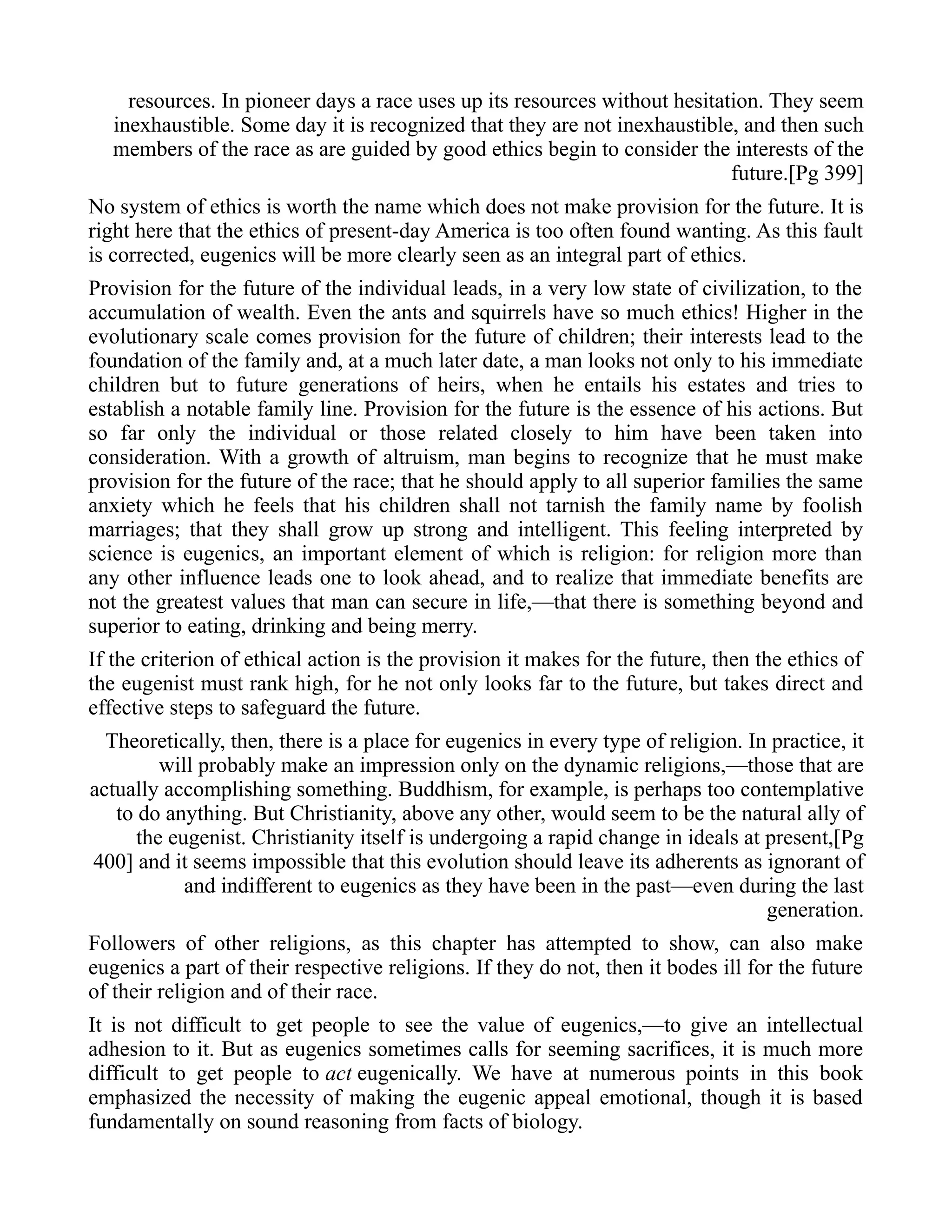 resources. In pioneer days a race uses up its resources without hesitation. They seem
inexhaustible. Some day it is recognized that they are not inexhaustible, and then such
members of the race as are guided by good ethics begin to consider the interests of the
future.[Pg 399]
No system of ethics is worth the name which does not make provision for the future. It is
right here that the ethics of present-day America is too often found wanting. As this fault
is corrected, eugenics will be more clearly seen as an integral part of ethics.
Provision for the future of the individual leads, in a very low state of civilization, to the
accumulation of wealth. Even the ants and squirrels have so much ethics! Higher in the
evolutionary scale comes provision for the future of children; their interests lead to the
foundation of the family and, at a much later date, a man looks not only to his immediate
children but to future generations of heirs, when he entails his estates and tries to
establish a notable family line. Provision for the future is the essence of his actions. But
so far only the individual or those related closely to him have been taken into
consideration. With a growth of altruism, man begins to recognize that he must make
provision for the future of the race; that he should apply to all superior families the same
anxiety which he feels that his children shall not tarnish the family name by foolish
marriages; that they shall grow up strong and intelligent. This feeling interpreted by
science is eugenics, an important element of which is religion: for religion more than
any other influence leads one to look ahead, and to realize that immediate benefits are
not the greatest values that man can secure in life,—that there is something beyond and
superior to eating, drinking and being merry.
If the criterion of ethical action is the provision it makes for the future, then the ethics of
the eugenist must rank high, for he not only looks far to the future, but takes direct and
effective steps to safeguard the future.
Theoretically, then, there is a place for eugenics in every type of religion. In practice, it
will probably make an impression only on the dynamic religions,—those that are
actually accomplishing something. Buddhism, for example, is perhaps too contemplative
to do anything. But Christianity, above any other, would seem to be the natural ally of
the eugenist. Christianity itself is undergoing a rapid change in ideals at present,[Pg
400] and it seems impossible that this evolution should leave its adherents as ignorant of
and indifferent to eugenics as they have been in the past—even during the last
generation.
Followers of other religions, as this chapter has attempted to show, can also make
eugenics a part of their respective religions. If they do not, then it bodes ill for the future
of their religion and of their race.
It is not difficult to get people to see the value of eugenics,—to give an intellectual
adhesion to it. But as eugenics sometimes calls for seeming sacrifices, it is much more
difficult to get people to act eugenically. We have at numerous points in this book
emphasized the necessity of making the eugenic appeal emotional, though it is based
fundamentally on sound reasoning from facts of biology.
 