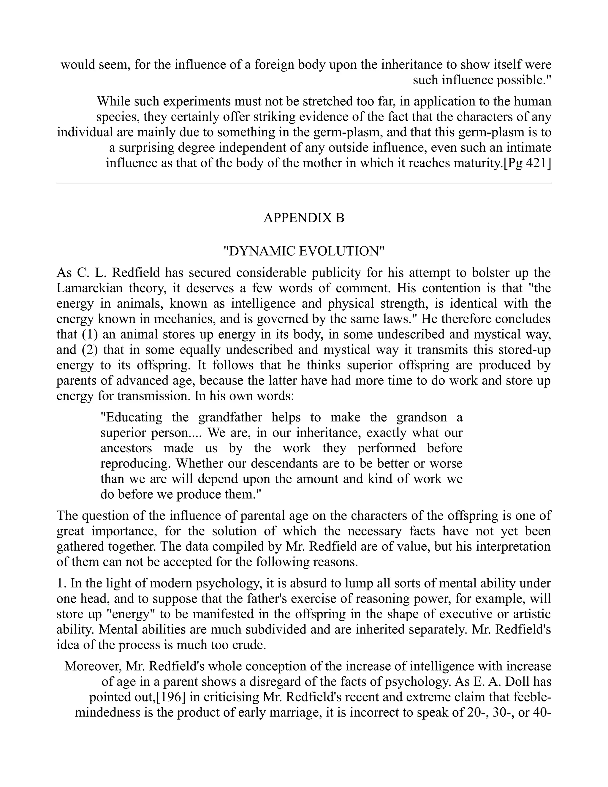 would seem, for the influence of a foreign body upon the inheritance to show itself were
such influence possible."
While such experiments must not be stretched too far, in application to the human
species, they certainly offer striking evidence of the fact that the characters of any
individual are mainly due to something in the germ-plasm, and that this germ-plasm is to
a surprising degree independent of any outside influence, even such an intimate
influence as that of the body of the mother in which it reaches maturity.[Pg 421]
APPENDIX B
"DYNAMIC EVOLUTION"
As C. L. Redfield has secured considerable publicity for his attempt to bolster up the
Lamarckian theory, it deserves a few words of comment. His contention is that "the
energy in animals, known as intelligence and physical strength, is identical with the
energy known in mechanics, and is governed by the same laws." He therefore concludes
that (1) an animal stores up energy in its body, in some undescribed and mystical way,
and (2) that in some equally undescribed and mystical way it transmits this stored-up
energy to its offspring. It follows that he thinks superior offspring are produced by
parents of advanced age, because the latter have had more time to do work and store up
energy for transmission. In his own words:
"Educating the grandfather helps to make the grandson a
superior person.... We are, in our inheritance, exactly what our
ancestors made us by the work they performed before
reproducing. Whether our descendants are to be better or worse
than we are will depend upon the amount and kind of work we
do before we produce them."
The question of the influence of parental age on the characters of the offspring is one of
great importance, for the solution of which the necessary facts have not yet been
gathered together. The data compiled by Mr. Redfield are of value, but his interpretation
of them can not be accepted for the following reasons.
1. In the light of modern psychology, it is absurd to lump all sorts of mental ability under
one head, and to suppose that the father's exercise of reasoning power, for example, will
store up "energy" to be manifested in the offspring in the shape of executive or artistic
ability. Mental abilities are much subdivided and are inherited separately. Mr. Redfield's
idea of the process is much too crude.
Moreover, Mr. Redfield's whole conception of the increase of intelligence with increase
of age in a parent shows a disregard of the facts of psychology. As E. A. Doll has
pointed out,[196] in criticising Mr. Redfield's recent and extreme claim that feeble-
mindedness is the product of early marriage, it is incorrect to speak of 20-, 30-, or 40-
 