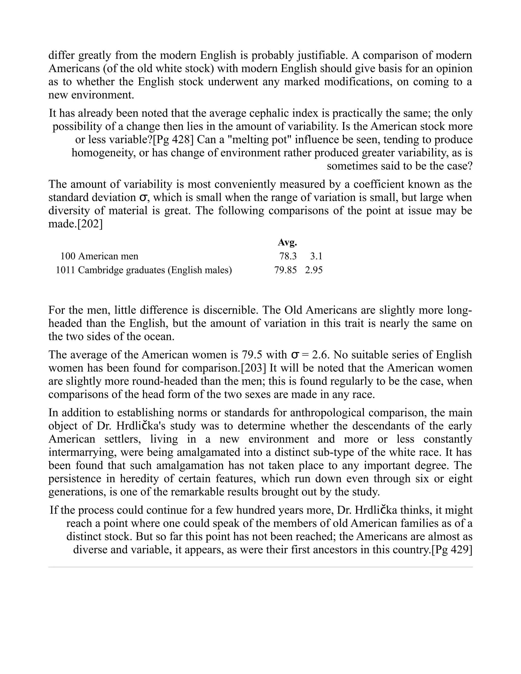 differ greatly from the modern English is probably justifiable. A comparison of modern
Americans (of the old white stock) with modern English should give basis for an opinion
as to whether the English stock underwent any marked modifications, on coming to a
new environment.
It has already been noted that the average cephalic index is practically the same; the only
possibility of a change then lies in the amount of variability. Is the American stock more
or less variable?[Pg 428] Can a "melting pot" influence be seen, tending to produce
homogeneity, or has change of environment rather produced greater variability, as is
sometimes said to be the case?
The amount of variability is most conveniently measured by a coefficient known as the
standard deviation , which is small when the range of variation is small, but large whenσ
diversity of material is great. The following comparisons of the point at issue may be
made.[202]
Avg. σ
100 American men 78.3 3.1
1011 Cambridge graduates (English males) 79.85 2.95
For the men, little difference is discernible. The Old Americans are slightly more long-
headed than the English, but the amount of variation in this trait is nearly the same on
the two sides of the ocean.
The average of the American women is 79.5 with = 2.6. No suitable series of Englishσ
women has been found for comparison.[203] It will be noted that the American women
are slightly more round-headed than the men; this is found regularly to be the case, when
comparisons of the head form of the two sexes are made in any race.
In addition to establishing norms or standards for anthropological comparison, the main
object of Dr. Hrdli ka's study was to determine whether the descendants of the earlyč
American settlers, living in a new environment and more or less constantly
intermarrying, were being amalgamated into a distinct sub-type of the white race. It has
been found that such amalgamation has not taken place to any important degree. The
persistence in heredity of certain features, which run down even through six or eight
generations, is one of the remarkable results brought out by the study.
If the process could continue for a few hundred years more, Dr. Hrdli ka thinks, it mightč
reach a point where one could speak of the members of old American families as of a
distinct stock. But so far this point has not been reached; the Americans are almost as
diverse and variable, it appears, as were their first ancestors in this country.[Pg 429]
 