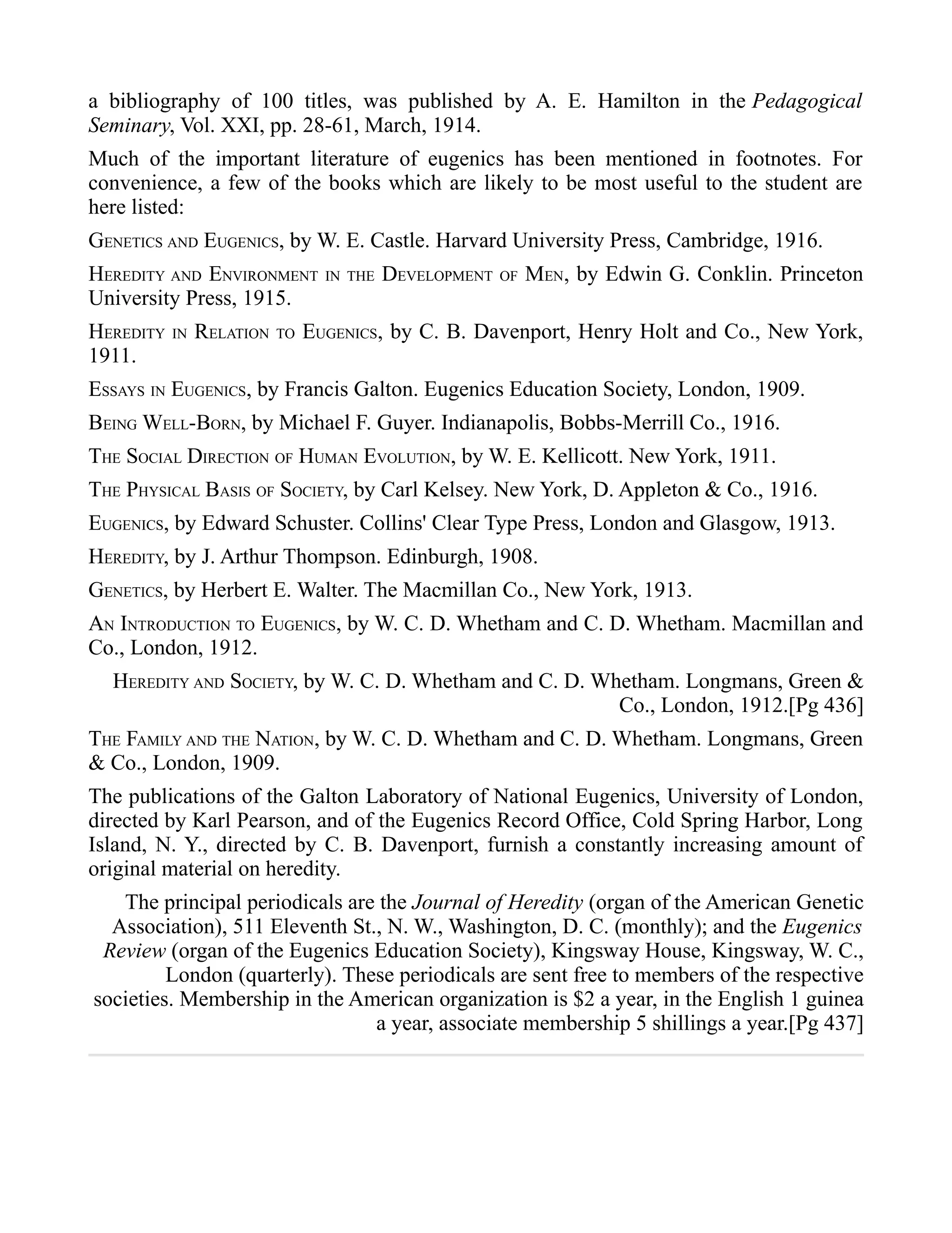 a bibliography of 100 titles, was published by A. E. Hamilton in the Pedagogical
Seminary, Vol. XXI, pp. 28-61, March, 1914.
Much of the important literature of eugenics has been mentioned in footnotes. For
convenience, a few of the books which are likely to be most useful to the student are
here listed:
GENETICS AND EUGENICS, by W. E. Castle. Harvard University Press, Cambridge, 1916.
HEREDITY AND ENVIRONMENT IN THE DEVELOPMENT OF MEN, by Edwin G. Conklin. Princeton
University Press, 1915.
HEREDITY IN RELATION TO EUGENICS, by C. B. Davenport, Henry Holt and Co., New York,
1911.
ESSAYS IN EUGENICS, by Francis Galton. Eugenics Education Society, London, 1909.
BEING WELL-BORN, by Michael F. Guyer. Indianapolis, Bobbs-Merrill Co., 1916.
THE SOCIAL DIRECTION OF HUMAN EVOLUTION, by W. E. Kellicott. New York, 1911.
THE PHYSICAL BASIS OF SOCIETY, by Carl Kelsey. New York, D. Appleton & Co., 1916.
EUGENICS, by Edward Schuster. Collins' Clear Type Press, London and Glasgow, 1913.
HEREDITY, by J. Arthur Thompson. Edinburgh, 1908.
GENETICS, by Herbert E. Walter. The Macmillan Co., New York, 1913.
AN INTRODUCTION TO EUGENICS, by W. C. D. Whetham and C. D. Whetham. Macmillan and
Co., London, 1912.
HEREDITY AND SOCIETY, by W. C. D. Whetham and C. D. Whetham. Longmans, Green &
Co., London, 1912.[Pg 436]
THE FAMILY AND THE NATION, by W. C. D. Whetham and C. D. Whetham. Longmans, Green
& Co., London, 1909.
The publications of the Galton Laboratory of National Eugenics, University of London,
directed by Karl Pearson, and of the Eugenics Record Office, Cold Spring Harbor, Long
Island, N. Y., directed by C. B. Davenport, furnish a constantly increasing amount of
original material on heredity.
The principal periodicals are the Journal of Heredity (organ of the American Genetic
Association), 511 Eleventh St., N. W., Washington, D. C. (monthly); and the Eugenics
Review (organ of the Eugenics Education Society), Kingsway House, Kingsway, W. C.,
London (quarterly). These periodicals are sent free to members of the respective
societies. Membership in the American organization is $2 a year, in the English 1 guinea
a year, associate membership 5 shillings a year.[Pg 437]
 