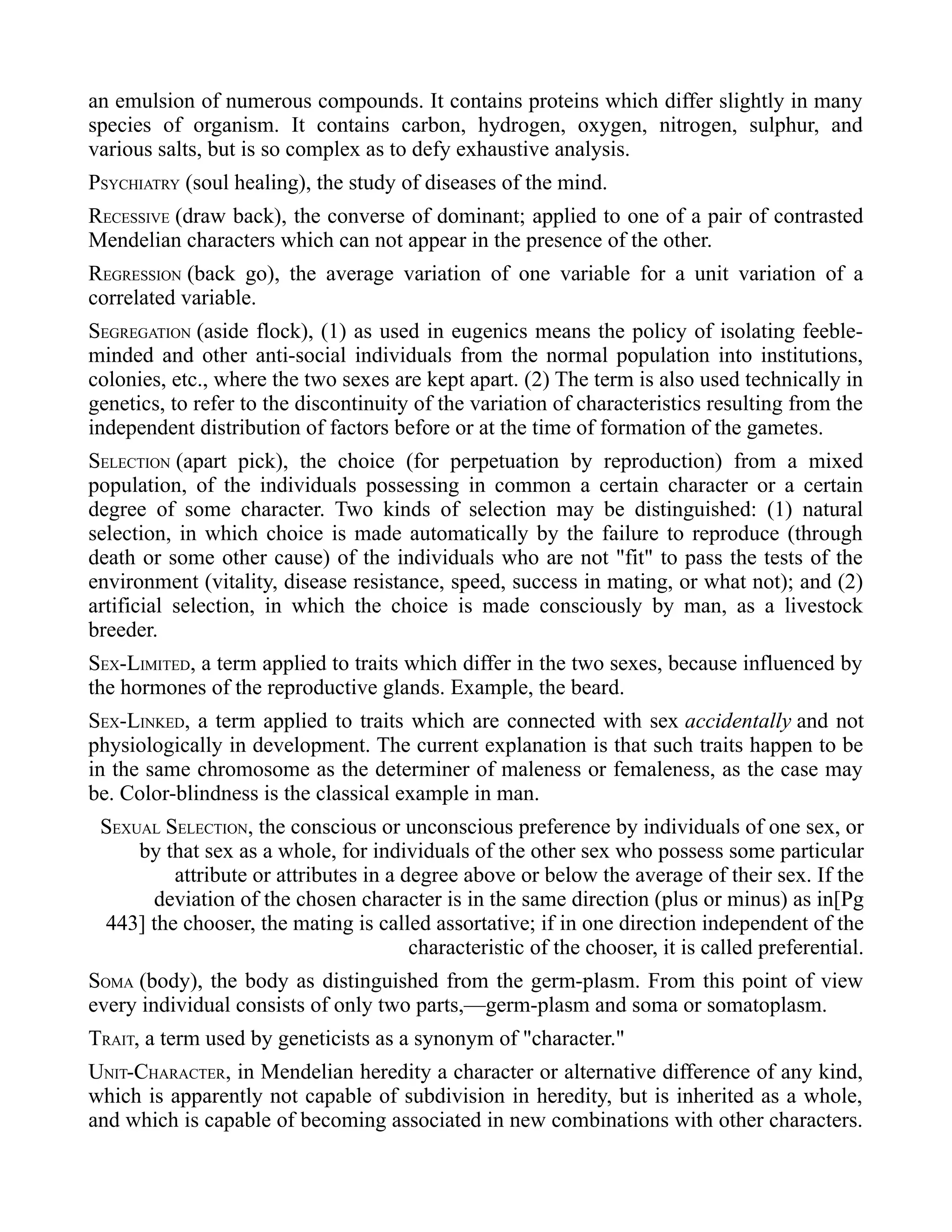 an emulsion of numerous compounds. It contains proteins which differ slightly in many
species of organism. It contains carbon, hydrogen, oxygen, nitrogen, sulphur, and
various salts, but is so complex as to defy exhaustive analysis.
PSYCHIATRY (soul healing), the study of diseases of the mind.
RECESSIVE (draw back), the converse of dominant; applied to one of a pair of contrasted
Mendelian characters which can not appear in the presence of the other.
REGRESSION (back go), the average variation of one variable for a unit variation of a
correlated variable.
SEGREGATION (aside flock), (1) as used in eugenics means the policy of isolating feeble-
minded and other anti-social individuals from the normal population into institutions,
colonies, etc., where the two sexes are kept apart. (2) The term is also used technically in
genetics, to refer to the discontinuity of the variation of characteristics resulting from the
independent distribution of factors before or at the time of formation of the gametes.
SELECTION (apart pick), the choice (for perpetuation by reproduction) from a mixed
population, of the individuals possessing in common a certain character or a certain
degree of some character. Two kinds of selection may be distinguished: (1) natural
selection, in which choice is made automatically by the failure to reproduce (through
death or some other cause) of the individuals who are not "fit" to pass the tests of the
environment (vitality, disease resistance, speed, success in mating, or what not); and (2)
artificial selection, in which the choice is made consciously by man, as a livestock
breeder.
SEX-LIMITED, a term applied to traits which differ in the two sexes, because influenced by
the hormones of the reproductive glands. Example, the beard.
SEX-LINKED, a term applied to traits which are connected with sex accidentally and not
physiologically in development. The current explanation is that such traits happen to be
in the same chromosome as the determiner of maleness or femaleness, as the case may
be. Color-blindness is the classical example in man.
SEXUAL SELECTION, the conscious or unconscious preference by individuals of one sex, or
by that sex as a whole, for individuals of the other sex who possess some particular
attribute or attributes in a degree above or below the average of their sex. If the
deviation of the chosen character is in the same direction (plus or minus) as in[Pg
443] the chooser, the mating is called assortative; if in one direction independent of the
characteristic of the chooser, it is called preferential.
SOMA (body), the body as distinguished from the germ-plasm. From this point of view
every individual consists of only two parts,—germ-plasm and soma or somatoplasm.
TRAIT, a term used by geneticists as a synonym of "character."
UNIT-CHARACTER, in Mendelian heredity a character or alternative difference of any kind,
which is apparently not capable of subdivision in heredity, but is inherited as a whole,
and which is capable of becoming associated in new combinations with other characters.
 
