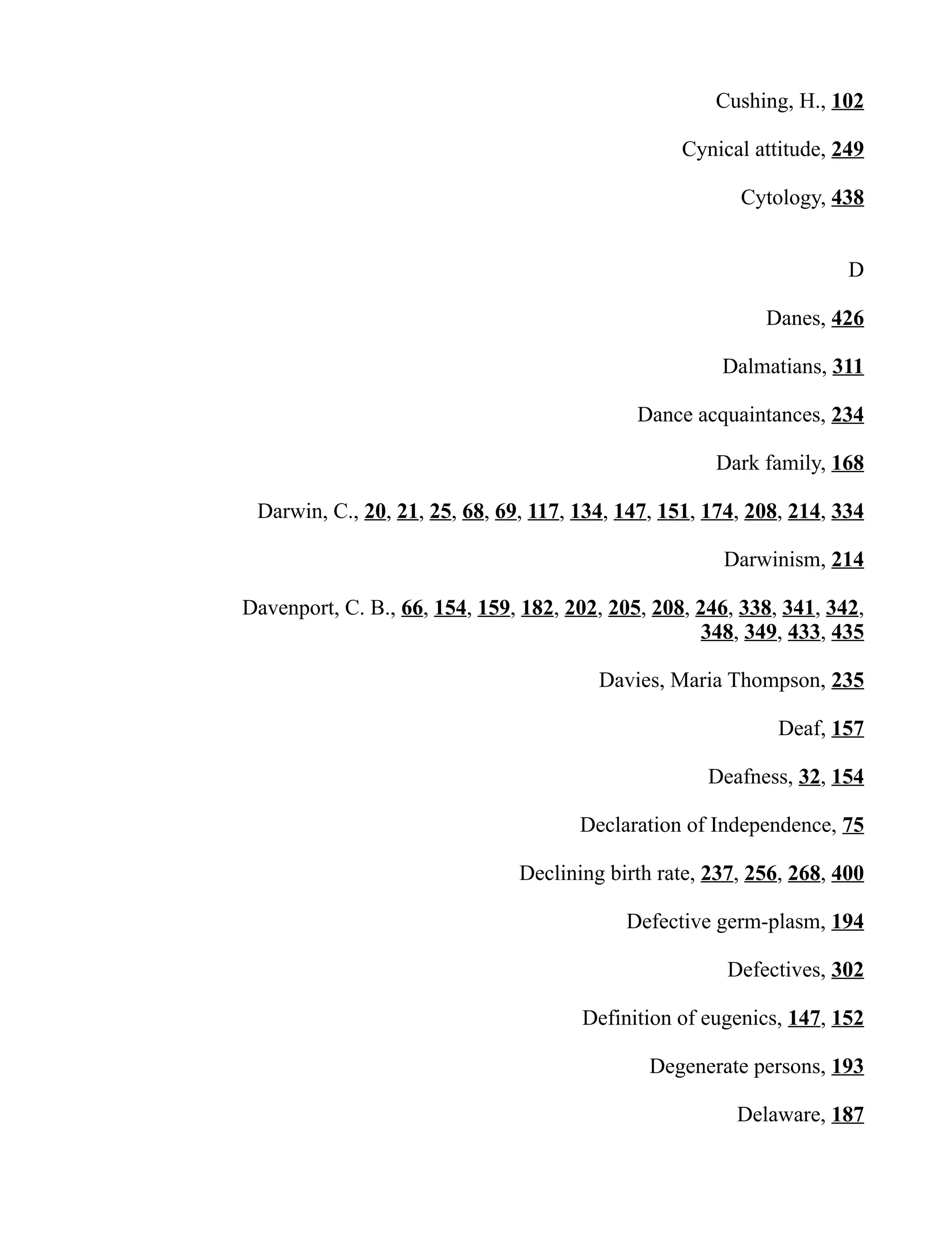Cushing, H., 102
Cynical attitude, 249
Cytology, 438
D
Danes, 426
Dalmatians, 311
Dance acquaintances, 234
Dark family, 168
Darwin, C., 20, 21, 25, 68, 69, 117, 134, 147, 151, 174, 208, 214, 334
Darwinism, 214
Davenport, C. B., 66, 154, 159, 182, 202, 205, 208, 246, 338, 341, 342,
348, 349, 433, 435
Davies, Maria Thompson, 235
Deaf, 157
Deafness, 32, 154
Declaration of Independence, 75
Declining birth rate, 237, 256, 268, 400
Defective germ-plasm, 194
Defectives, 302
Definition of eugenics, 147, 152
Degenerate persons, 193
Delaware, 187
 