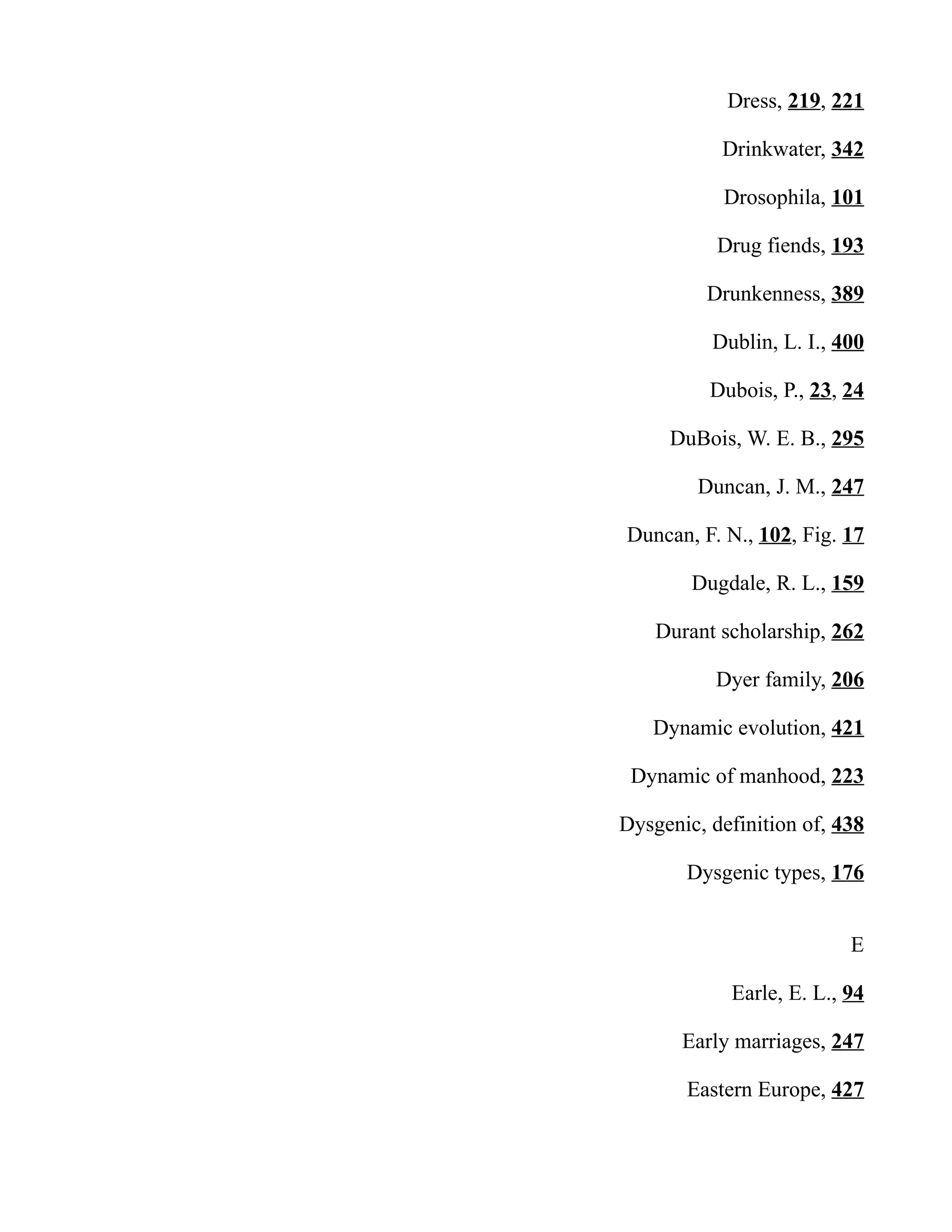 Dress, 219, 221
Drinkwater, 342
Drosophila, 101
Drug fiends, 193
Drunkenness, 389
Dublin, L. I., 400
Dubois, P., 23, 24
DuBois, W. E. B., 295
Duncan, J. M., 247
Duncan, F. N., 102, Fig. 17
Dugdale, R. L., 159
Durant scholarship, 262
Dyer family, 206
Dynamic evolution, 421
Dynamic of manhood, 223
Dysgenic, definition of, 438
Dysgenic types, 176
E
Earle, E. L., 94
Early marriages, 247
Eastern Europe, 427
 