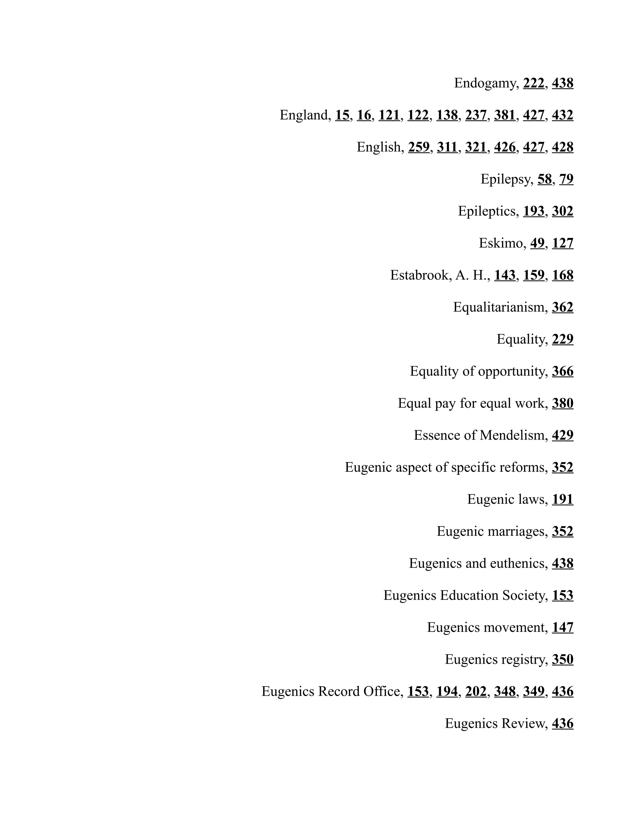 Endogamy, 222, 438
England, 15, 16, 121, 122, 138, 237, 381, 427, 432
English, 259, 311, 321, 426, 427, 428
Epilepsy, 58, 79
Epileptics, 193, 302
Eskimo, 49, 127
Estabrook, A. H., 143, 159, 168
Equalitarianism, 362
Equality, 229
Equality of opportunity, 366
Equal pay for equal work, 380
Essence of Mendelism, 429
Eugenic aspect of specific reforms, 352
Eugenic laws, 191
Eugenic marriages, 352
Eugenics and euthenics, 438
Eugenics Education Society, 153
Eugenics movement, 147
Eugenics registry, 350
Eugenics Record Office, 153, 194, 202, 348, 349, 436
Eugenics Review, 436
 
