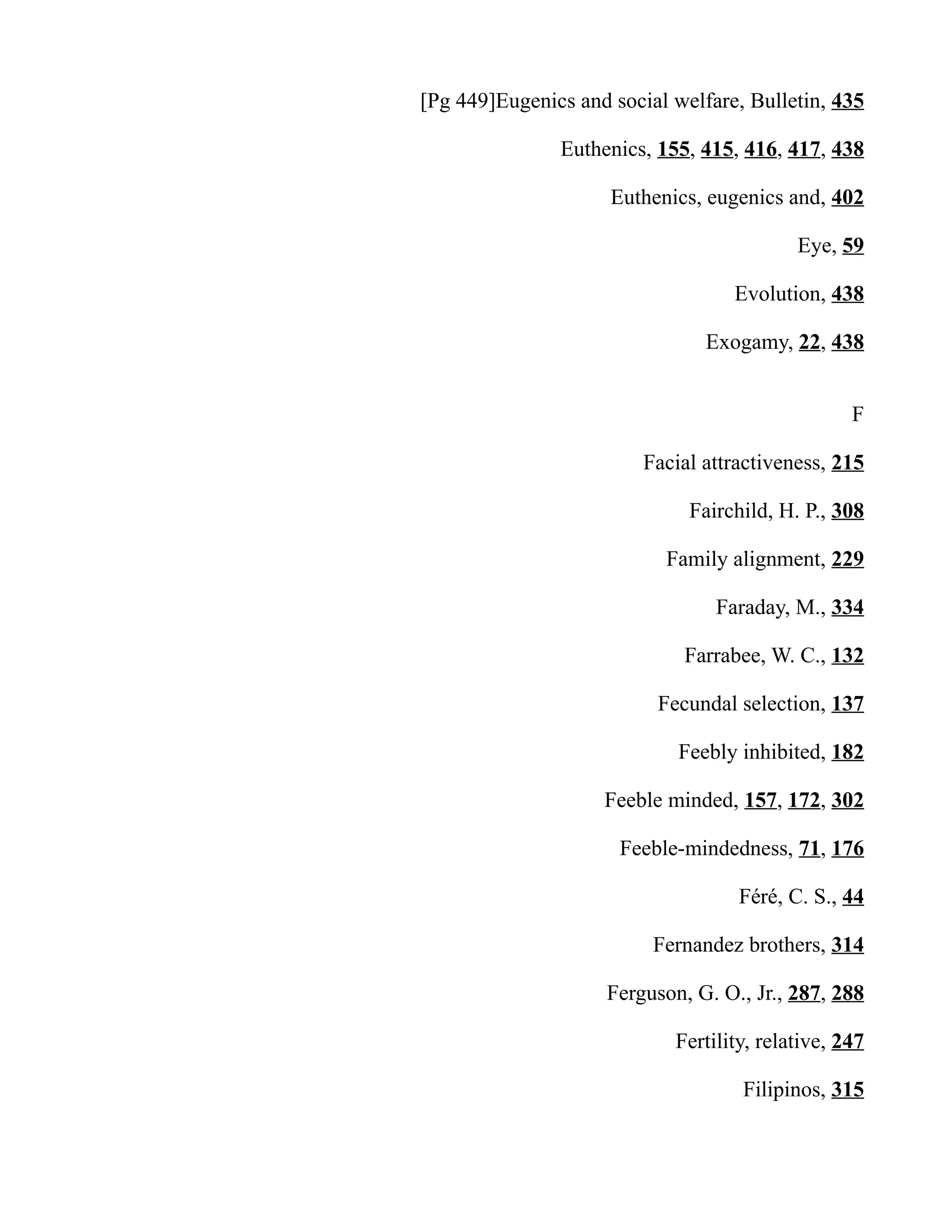 [Pg 449]Eugenics and social welfare, Bulletin, 435
Euthenics, 155, 415, 416, 417, 438
Euthenics, eugenics and, 402
Eye, 59
Evolution, 438
Exogamy, 22, 438
F
Facial attractiveness, 215
Fairchild, H. P., 308
Family alignment, 229
Faraday, M., 334
Farrabee, W. C., 132
Fecundal selection, 137
Feebly inhibited, 182
Feeble minded, 157, 172, 302
Feeble-mindedness, 71, 176
Féré, C. S., 44
Fernandez brothers, 314
Ferguson, G. O., Jr., 287, 288
Fertility, relative, 247
Filipinos, 315
 