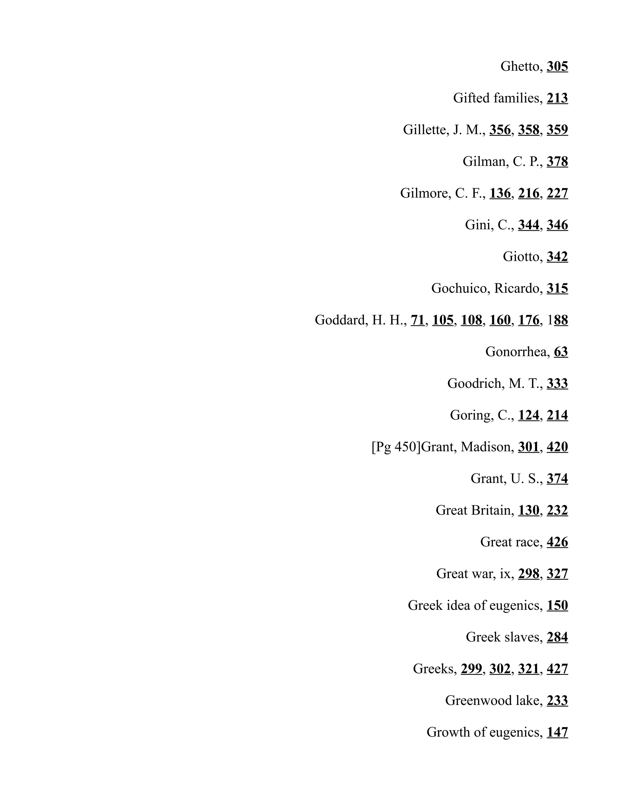 Ghetto, 305
Gifted families, 213
Gillette, J. M., 356, 358, 359
Gilman, C. P., 378
Gilmore, C. F., 136, 216, 227
Gini, C., 344, 346
Giotto, 342
Gochuico, Ricardo, 315
Goddard, H. H., 71, 105, 108, 160, 176, 188
Gonorrhea, 63
Goodrich, M. T., 333
Goring, C., 124, 214
[Pg 450]Grant, Madison, 301, 420
Grant, U. S., 374
Great Britain, 130, 232
Great race, 426
Great war, ix, 298, 327
Greek idea of eugenics, 150
Greek slaves, 284
Greeks, 299, 302, 321, 427
Greenwood lake, 233
Growth of eugenics, 147
 